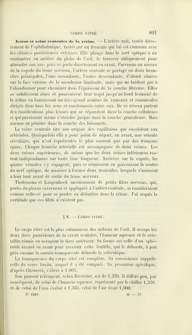 -Islère et vcîiic centrales île la rétine. — L artùrc llélît, ÜUltÔl diroc- lement de l’ophthalmique, tantôt par un troiicule qui lui est commun avec les ciliaires postérieures externes. Elle plonge dans le nerf optique à un centimètre en arrière du globe de l’œil, le traverse obliquement pour atteindre son axe, puis se porte directement en avant. Parvenue au niveau de la cupule du tronc nerveux, l’artère centrale se partage en deux bran¬ ches principales, l’une ascendante, l’autre descendante, d’abord situées sur la face externe de la membrane limitante, mais (pii ne tardent pas à l’abandonner pour cheminer dans l’épaisseur de la couche fibreuse. Elles se subdivisent alors et poursuivent leur trajet jusiju’au bord festonné de la rétine en fournissant un très-grand nombre de raineanx et ramuscules dirigés dans tous les sens et anastomosés entre eux. De ce réseau partent des ramifications plus ténues qui se répandent dans la couche celluleuse et qui paraissent même s’étendre jusque dans la couche granuleuse. Mais aucune ne pénètre dans la couche des bâtonnets. La veine centrale tire son origine des capillaires (jui succèdent aux artérioles. Quelquefois elle a pour point de départ, en avant, une veinule circulaire, qui n’est représentée le plus souvent que par des tronçons épars. Chaque branche artérielle est accompagnée de deux veines. Les deux veines supérieures, de même que les deux veines inférieures res¬ tent indépendantes sur toute leur longueur. Arrivées sur la cupule, les quatre veinules s’y engagent, puis se réunissent en parcourant le centre du nerf optique, de manière à former deux troncules, lesquels s’unissent à leur tour avant de sortir du tronc nerveux. Tiedemann et Langenbeck mentionnent de petits filets nerveux, qui, partis du plexus caverneux et appliqués à l’artère centrale, se ramifieraient comme celle-ci pour se perdre en définitive dans la rétine. J’ai ac(iuis la certitude que ces filets n’existent pas. § 8. — Corps vitré. Le corps vitré est le plus volumineux des milieux de l’cjeü. Il occupe les deux tiers postérieurs de la cavité oculaire, l’bumeur aqueuse et le cris- tallii) réunis en occupant le tiers antérieur. Sa forme est celle d’un sphé¬ roïde excavé en avant pour recevoir cette lentille, (jui le déborde, à peu près comme la cornée transparente déborde la scléroli(pie. La transparence du corps vitré est complète. Sa consistance rappelle celle du verre fondu, auquel il a été comparé. Sa pesaideur spécifique, d’après Chenevix, s’élève à 1,005. Son pouvoir réfringent, selon Brewster, est de 1,330. 11 diffère peu, par conséquent, de celui de l’humeur aiiueuse, rei»résenté par le chiffre 1,330, et de celui de l’eau évalué à 1,335, celui de l’air élani 1,000. 3“ ÉDIT. III — .51