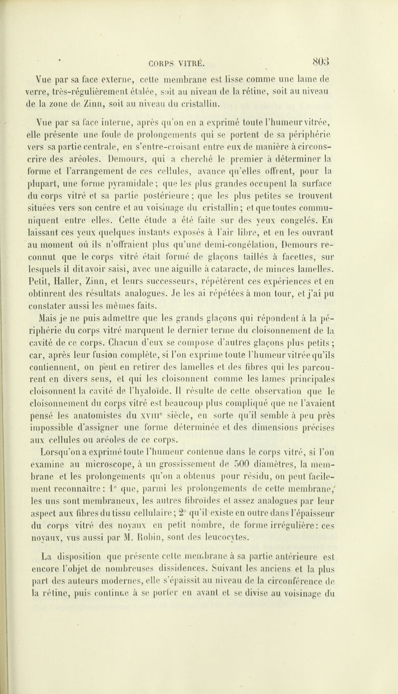 Vue par sa face externe, celte nienibraiie est lisse comme une lame de verre, très-régulièrement étalée, suit au niveau de la rétine, soit au niveau de la zone de Zinn, soit au niveau du cristallin. Vue par sa face interne, après qu’on en a exprimé toute l’humeur vitrée, elle présente une foule de prolongements qui se portent de sa périphérie vers sa partie centrale, en s’entre-croisant entre eux de manière à circons¬ crire des aréoles. Deniours, qui a cherché le premier à déterminer la forme et l’arrangement de ces cellules, avance qu’elles offrent, pour la plupart, une forme pyramidale; que les plus grandes occupent la surface du corps vitré et sa partie postérieure; que les plus petites se trouvent situées vers son centre et au voisinage du cristallin; et que toutes commu¬ niquent entre elles. Cette étude a été faite sur des yeux congelés. En laissant ces yeux quelques instants exposés à l’air libre, et en les ouvrant au moment où ils n’offraient plus qu’une demi-congélation, Demours re¬ connut que le corps vitré était formé de glaçons taillés à facettes, sur lesquels il dit avoir saisi, avec une aiguille à cataracte, de minces lamelles. Petit, Haller, Zinn, et leurs successeurs, répétèrent ces expériences et en obtinrent des résultats analogues. Je les ai répétées à mon tour, et j’ai pu constater aussi les mêmes faits. Mais je ne puis admettre que les grands glaçons qui répondent à la pé¬ riphérie du corps vitré marquent le dernier terme du cloisonnement de la cavité de ce corps. Chacun d’eux se compose d’autres glaçons plus petits ; car, après leur fusion complète, si l’on exprime toute l’humeur vitrée qu’ils contiennent, on peut en retirer des lamelles et des libres qui les parcou¬ rent en divers sens, et qui les cloisonnent comme les lames principales cloisonnent la cavité de l’hyaloïde. Il résnlte de cette observation que le cloisonnement du corps vitré est beaucoup plus compli((ué que ne l’avaient pensé les anatomistes du xviir siècle, eu sorte qu’il semble à peu près impossible d’assigner une forme déterminée et des dimensions précises aux cellules ou aréoles de ce corps. Lorsqu’on a exprinié toute l’humeur contenue dans le corps vitré, si l’on examine au microscope, à un grossissement de 500 diamètres, la mem¬ brane et les prolongements qn’on a obtenus pour résidu, on peut facile¬ ment reconnaître : 1° que, parmi les prolongements de cette membrane,' les uns sont membraneux, les autres libroïdes et assez analogues par leur aspect aux fd)res du tissu cellulaire; 2“ qu’il existe en outre dans l’épaisseur du corps vitré des noyaux en petit nombre, de forme irrégulière : ces noyaux, vus aussi par M. Robin, sont des leucocytes. La disposition que présente cette membrane à sa partie antérieure est encore l’objet de nombreuses dissidences. Sinvant les anciens et la plus part des auteurs modernes, elle s’épaissit au niveau de la circonférence de la rétine, puis continue à se porter en avant et se divise au voisinage du