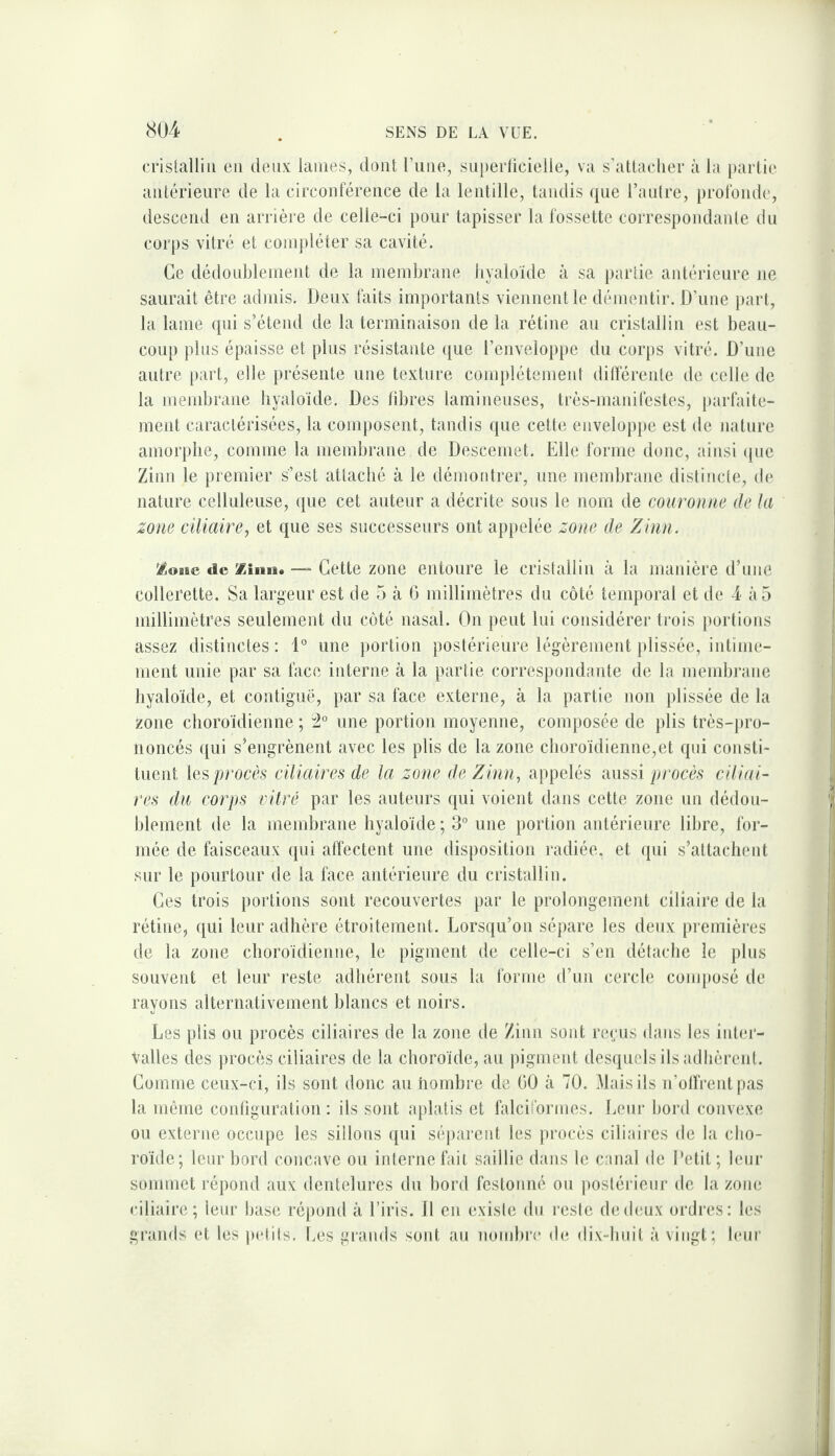 cristallin en tlenx laines, dont rune, smierlicielle, va s’attacher à la partie antérieure de la circonférence de la lentille, tandis que l’antre, profonde, descend en arrière de celle-ci pour tapisser la fossette correspondante du corps vitré et coinjiléter sa cavité. Ce dédonblement de la membrane hyaloïde à sa partie antérieure ne saurait être admis. Deux faits importants viennent le démentir. D’une iiart, la lame qui s’étend de la terminaison de la rétine au cristallin est beau¬ coup plus épaisse et plus résistante que renveloppe du corps vitré. D’une autre part, elle présente une texture complètement dilférenle de celle de la mendjraiie liyaloide. Des libres laminenses, très-manifestes, jiarfaite- ment caractérisées, la composent, tandis que cette enveloppe est de nature amorphe, comme la membrane de Descemet. Elle forme donc, ainsi (|iie Zinn le premier s’est attaché à le démontrer, une membrane distincte, de | nature celluleuse, que cet auteur a décrite sous le nom de couronne de la j zone ciliaire^ et que ses successeurs ont appelée zone de Zinn. ’£one de Ziiiii. — Cette zoue entoure le cristallin à la manière d’une i collerette. Sa largeur est de 5 à 6 millimètres du côté temporal et de 4 à 5 ! millimètres seulement du côté nasal. On peut lui considérer trois portions ! assez distinctes: D une jiortion postérieure légèrement plissée, intime- ! ment unie par sa face interne à la partie correspondante de la membrane i hyaloïde, et contiguë, par sa face externe, à la partie non plissée de la j zone choroïdienne ; une portion moyenne, composée de jilis très-pro- || iioncés ([ui s’engrènent avec les plis de la zone choroïdienne,et qui consti- i tuent les procès ciliaires de la zone de Zinn^ appelés aussi procès ciliai- j] res du corps vitré par les auteurs qui voient dans cette zone un dédou- f blement de la membrane hyaloïde ; 3° une portion antérieure libre, for¬ mée de faisceaux qui affectent une disposition radiée, et (jui s’attachent sur le pourtour de la face antérieure du cristallin. Ces trois portions sont recouvertes par le prolongement ciliaire de la | rétine, qui leur adhère étroitement. Lorsqu’on sépare les deux premières i de la zone choroïdienne, le pigment de celle-ci s’eu détache le plus i souvent et leur reste adhérent sous la forme d’un cercle conqiosé de i rayons alternativement blancs et noirs. j Les plis ou procès ciliaires de la zone de Zinn sont reçus dans les inter- j Vallès des ])rocès ciliaires de la choroïde, au pigment desquels ils adhèrent. j Comme ceux-ci, ils sont donc au nombre de 00 à 70. Mais ils n’olfrentpas I la môme contiguration : ils sont aplatis et falciformes. Leur bord convexe ou externe occupe les sillons qui séjiarent les procès ciliaires de la cho¬ roïde; leur bord concave ou interne fait saillie dans le canal de Petit; leur !■ sommet répond aux dentelures du bord festonné ou jiostérienr de la zone ciliaire; leur base répond à l’iris. 11 en existe du reste de deux ordres: les grands et les pidils. Ces grands soid. au nondire de dix-buil à vingt; leur