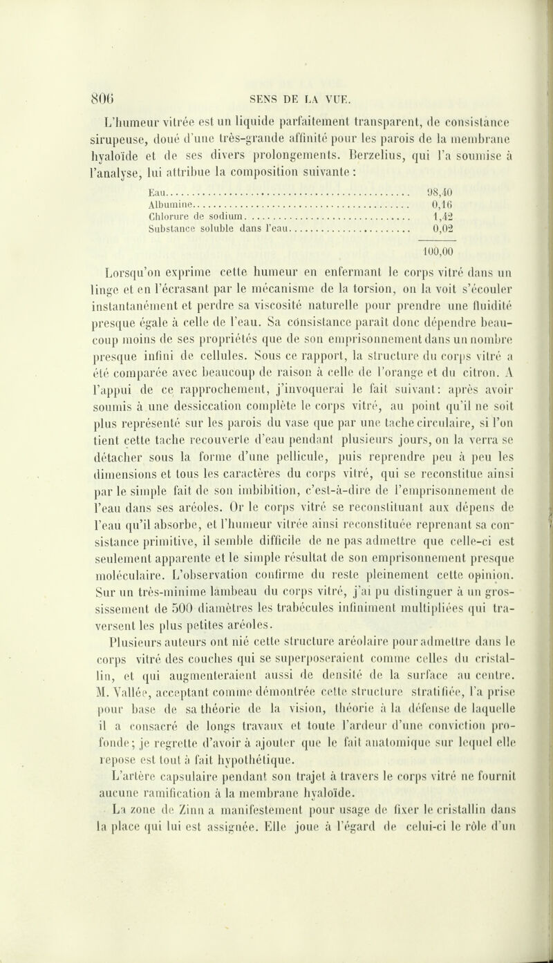 L’humeur vitrée est un liquide parfaitement transparent, de consistance sirupeuse, doué d’une très-grande aftinité pour les parois de la membrane hyaloïde et de ses divers prolongements. Berzelius, qui l’a soumise à l’analyse, lui attribue la composition suivante : Eau. 1)8,10 Albumine. 0,1(5 Chlorure de sodium. 1,4:2 Substance soluble dans l’eau. 0,02 100,00 Lorsqu’on exprime cette humeur en enfermant le corps vitré dans un linge et en l’écrasant par le mécanisme de la torsion, on la voit s’écouler instantanément et perdre sa viscosité naturelle pour prendre une fluidité presque égale à celle de l’eau. Sa consistance paraît donc dépendre beau¬ coup juoins de ses propriétés que de son emprisonnement dans un nombre presque infini de cellules. Sous ce rapport, la structure du corps vitré a été comparée avec beaucoup de raison cà celle de l’orange et du citron. A l’appui de ce rapprochement, J’invoquerai le fait suivant: après avoir soumis à une dessiccation complète le corps vitré, au point ({u’il ne soit plus représenté sur les parois du vase que par une tache circulaire, si l’on tient cette tache recouverte d’eau pendant plusieurs jours, on la verra se détacher sous la forme d’une pellicule, puis reprendre })eu à peu les dimensions et tous les caractères du corps vitré, qui se reconstitue ainsi par le simple fait de son imbihition, c’est-à-dire de l’emprisonnement de l’eau dans ses aréoles. Or le corps vitré se reconstituant aux dépens de l’eau qu’il absorbe, et l’humeur vitrée ainsi reconstituée reprenant sa con¬ sistance primitive, il semble difficile de ne pas admettre que celle-ci est seulement apparente et le simple résultat de son emprisonnement presque moléculaire. L’observation confirme du reste pleinement cette opinion. Sur un très-minime lambeau du corps vitré, j’ai pu distinguer à un gros¬ sissement de 500 diamètres les trabécules infîniment multipliées (pii tra¬ versent les plus petites aréoles. Plusieurs auteurs ont nié cette structure aréolaire pour admettre dans le corps vitré des couches qui se superposeraient comme celles du cristal¬ lin, et qui augmenteraient aussi de densité de la surface au centi’c. M. Vallée, acceptant comme démontrée cette structure stratifiée, l’a prise pour base de sa théorie de la vision, théorie à la défense de laquelle il a consacré de longs travaux et toute l’ardeur d’une conviction [iro- fonde; je regrette d’avoir à ajouter que le fait anatomique sur leipiel elle repose est tout à fait hypothétique. L’artère capsulaire pendant son trajet à travers le corps vitré ne fournit aucune ramification à la membrane hyaloïde. La zone de Zinn a manifestement pour usage de fixer le cristallin dans la place qui lui est assignée. Elle joue à l’i'gard de celui-ci le rôle d’un