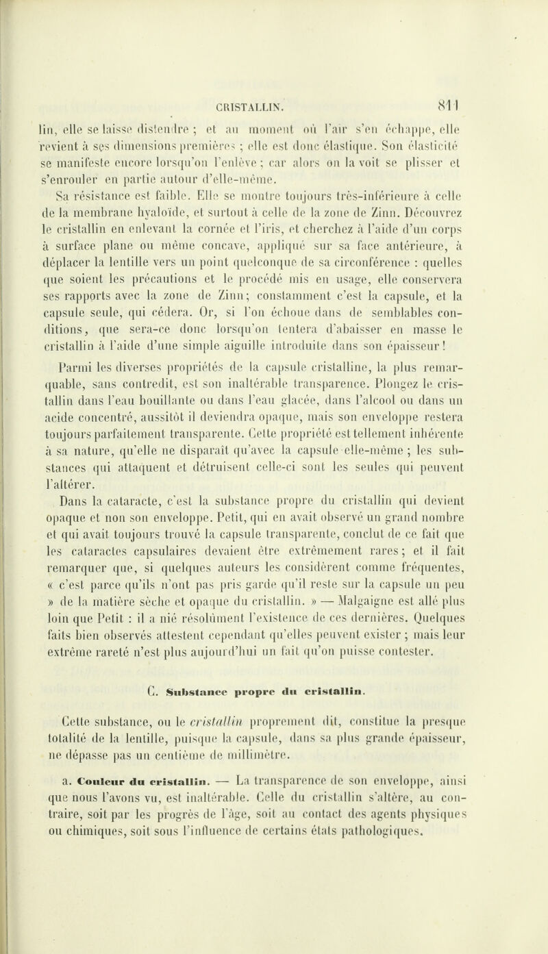 lin, elle se laisse disleiiilre ; et an nioinenl oiï l’air s’en échai)|)e, elle revient à ses diniensions premières ; (die est donc élasfnpie. Son élasticité se manifeste encore lorsqu’on l’enlève ; car alors on la voit se plisser et s’enronler en partie autour d’elle-mème. Sa résistance est faible. FJ le se montre toujours très-inférieure à celle de la membrane liyaloïde, et surtout à celle de la zone de Zinn. Découvrez le cristallin en enlevant la cornée et l’iris, et cherchez à l’aide d’un corps à surface plane ou même concave, appliqué sur sa face antérieure, à déplacer la lentille vers un point quelconque de sa circonférence ; quelles que soient les précautions et le procédé mis en usage, elle conservera ses rapports avec la zone de Zinn; constamment c’est la capsule, et la capsule seule, qui cédera. Or, si l’on échoue dans de semblables con¬ ditions, que sera-ce donc lorsqu’on tentera d’abaisser en masse le cristallin cà l’aide d’une simple aiguille introduite dans son épaisseur! Parmi les diverses propriétés de la capsule cristalline, la plus remar¬ quable, sans contredit, est son inaltérable transparence. Plongez le cris¬ tallin dans l’eau bouillante ou dans l’eau glacée, dans l’alcool ou dans un acide concentré, aussitôt il deviendra opaque, mais son envelopi)e restera toujours parfaitement transparente. Celte propriété est tellement inhérente à sa nature, qu’elle ne disparaît qu’avec la capsule elle-même ; les sub¬ stances qui attaquent et détruisent celle-ci sont les seules qui peuvent l’altérer. Dans la cataracte, c’est la substance propre du cristallin qui devient opaque et non son enveloppe. Petit, qui en avait observé un grand nombre et qui avait toujours trouvé la capsule transparente, conclut de ce fait que les cataractes capsulaires devaient être extrêmement rares ; et il fait remarquer que, si quelques auteurs les considèrent comme fréquentes, « c’est parce qu’ils n’ont pas pris garde qu’il reste sur la capsule un peu » de la matière sèche et opaque du cristallin. » — Malgaigne est allé pins loin que Petit : il a nié résolument l’existence de ces dernières. Quelques faits bien observés attestent cependant qu’elles peuvent exister ; mais leur extrême rareté n’est plus aujourd’hui un fait (ju’on puisse contester. G. Substance propre <lu cristallin. Cette substance, OU le proprement dit, constitue la presque totalité de la lentille, puisque la capsule, dans sa j)lns grande éi)aisseur, ne dépasse pas un centième de millimètre. a. Couleur du cristallin. — La transparence de son enveloppe, ainsi que nous l’avons vu, est inaltérable. Celle du cristallin s’altère, au con¬ traire, soit par les progrès de Page, soit an contact des agents physiques ou chimiques, soit sous l’inAuencc de certains étals pathologiques.