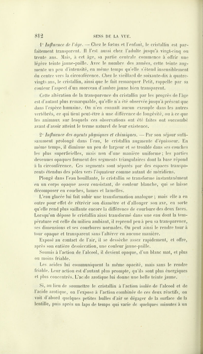 1 Influence de Vâge. — Glioz le fœliis et l’enfaiil, le erislallin est par¬ faitement transparent. 11 l’est aussi chez radnlte jusqu’il vingt-cinq on trente ans. Mais, à cet âge, sa partie cenlrale commence à offrir une légère teinte janne-paille. Avec le nombre des années, cette teinte aug¬ mente un peu d’intensité, en même temps qu’elle s’étend insensiblement du centre vers la circonférence. Chez le vieillard de soixante-dix à ijuatre- vingts ans, le cristallin, ainsi que le fait remarquer Petit, rappelle par sa couleur l’aspect d’un morceau d’ambre jaune bien transparent. Cette altération de la transparence du cristallin par les progrès de l’âge est d’autant plus remarquable, qu’elle n’a été observée jusqu’à présent que dans l’espèce humaine. On n’en connaît aucun exemple dans les autres vertébrés, ce qui tient peut-être à une différence de longévité, ou à ce que les animaux sur lesquels ces observations ont été faites ont succombé avant d’avoir atteint le terme naturel de leur existence. 2^ Infliience des agents physiques et chimiques. — Par son séjour suffi¬ samment prolongé dans l’eau, le cristallin augmente d’épaisseur. En même temps, il diminue un peu de largeur et se trouble dans ses coucbes les plus superficielles, mais non d’une manière uniforme; les parties devenues opaques forment des segments triangulaires dont la base répond à la circonférence. Ces segments sont séparés jiar des espaces transpa¬ rents étendus des piMes vers l’équateur comme autant de méridiens. Plongé dans l’eau bouillante, le cristallin se transforme instantanément en un corps opaque assez consistant, de couleur blanche, qui se laisse décomposer en coucbes, lames et lamelles. L’eau glacée lui fait subir une transformation analogue ; mais elle a en outre pour effet de rétrécir son diamètre et d’allonger son axe, en sorte qu’elle rend plus saillante encore la différence de courbure des deux faces. Lorsqu’on dépose le cristallin ainsi transformé dans une eau dont la tem¬ pérature est celle du milieu ambiant, il reprend peu à peu sa transparence, ses dimensions et ses courbures normales. On peut ainsi le rendre tour à tour opaque et transparent sans l’altérer en aucune manière. Exposé au contact de Pair, il se dessèche assez rapidemenl, et offre, après son entière dessiccation, une couleur jaune-paille. Soumis à l’action de l’alcool, il devient opaitue, d’un blanc mat, et jilus ou moins friable. Les acides lui communiquent la même opacité, mais sans le rendre friable. Leur action est d’autant plus promtite, qu’ils sont plus énergiques et plus concentrés. L’acide azotique lui donne une belle teiide jaune. Si, au lieu de soumettre le cristallin à l’action isolée de l’alcool et de l’acide azoticpie, on l’expose à l’action combinée de ces deux réactifs, on voit d’abord quelques jietites bulles d’air se dégager de la surface de la lentille, puis après un laps de temps qui varie de ipielques minutes à un