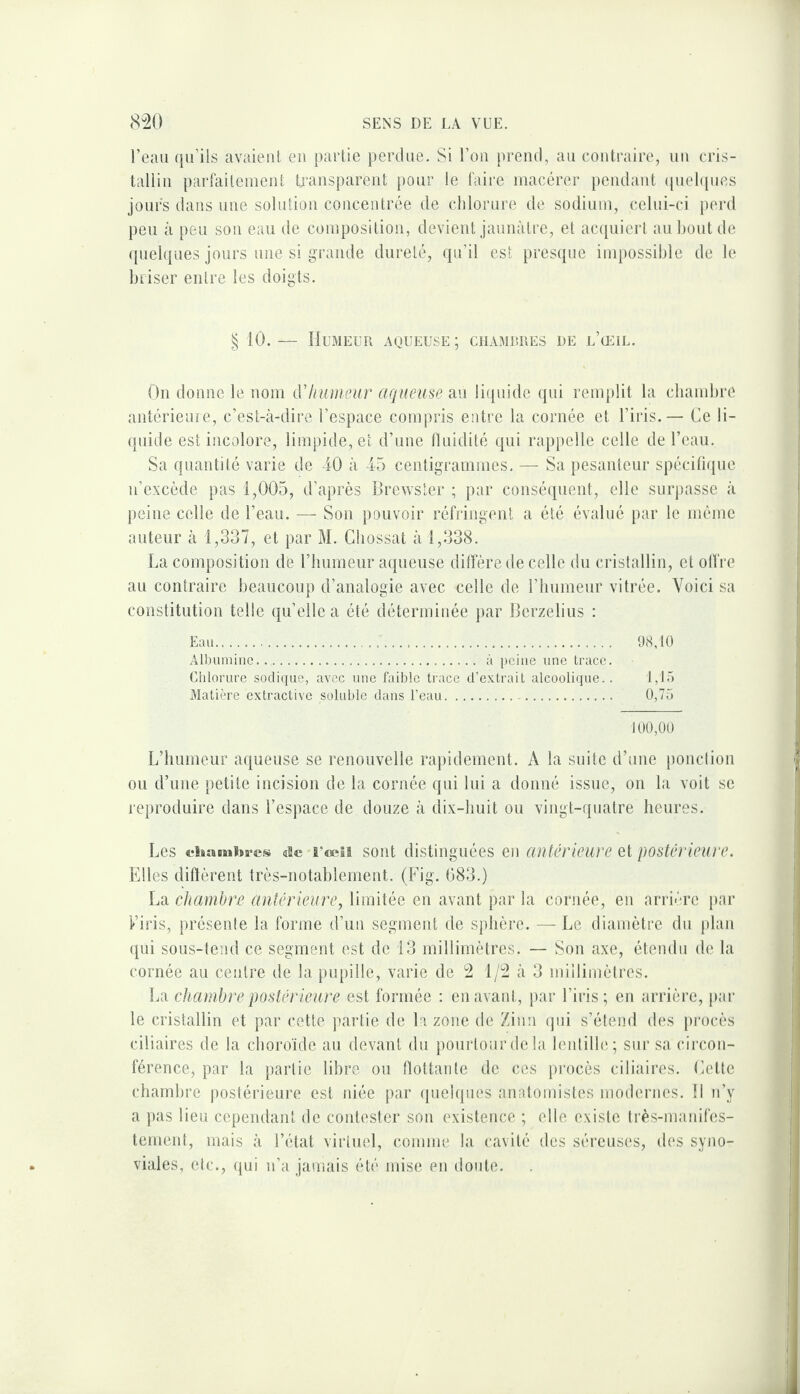 l’eau qu’ils avaient eu partie perdue. Si l’on prend, au contraire, un cris¬ tallin parfaitement transparent pour le faire macérer pendant ([uehpies jours dans une solution concentrée de chlorure de sodium, celui-ci perd peu à peu sou eau de composition, devient jaunâtre, et ac(iuiert au bout de ({uehjues jours une si grande dureté, qu’il est pres(tue inq)ossiblc de le briser entre les doigts. § 10.— Humeur aqueuse; cuamrres de l’œil. On donne le nom dliumeur aqueuse au li([uide qui remplit la chambre antérieure, c’est-à-dire l’espace compris entre la cornée et l’iris.— Ce li¬ quide est incolore, limpide, et d’une fluidité qui rappelle celle de l’eau. Sa quantité varie de iO à 45 centigrammes. — Sa pesanteur spécifique n’excède pas 1,005, d’après Brewster ; par conséquent, elle surjiasse à peine celle de l’eau. — Son pouvoir réfringent a été évalué })ar le même auteur à 1,337, et par M. Cbossat à 1,338. La composition de l’immeur aqueuse diffère de celle du cilstallin, et olfre au contraire beaucoup d’analogie avec celle de l’iiumeur vitrée. Voici sa constitution telle qu’elle a été déterminée par Berzelius : Eau. 98, to Albumine. à peine une trace. Chlorure soclique, avec une faible trace d’extrait alcoolique.. 1,15 Matière extractive soluble dans l’eau. 0,75 100,00 L’humeur aqueuse se renouvelle rapidement. A la suite d’une ponclion ou d’une petite incision de la cornée qui lui a donné issue, on la voit se reproduire dans l’espace de douze à dix-huit ou vingt-quatre heures. Les chambres de â’cRia soiit distinguées en antérieure et postérieure. Elles diftèrent très-notablement, (Fig. 083.) La chambre antérieure, limitée en avant par la cornée, en arrière par Firis, présente la forme d’un segment de sphère. —Le diamètre du plan (jui sous-tend ce segment est de 13 millimètres. — Son axe, étendu de la cornée au centre de la pupille, varie de 2 1/2 à 3 miilimèlres. chambre postérieure est formée : en avant, par l’iris; en arrière, par le cristallin et par cette partie de la zone de Zinn qui s’étend des procès ciliaires de la choroïde au devant du pourtour delà lentille; sur sa circon¬ férence, par la partie libre ou flottante de ces procès ciliaires. Lotte chambre postérieure est idée par ipielques anatonnstes modernes. Il n’y a pas lieu cependant de contester son existence ; elle existe très-manifes¬ tement, mais à l’état virtuel, comme la cavité des séreuses, des syno¬ viales, etc., qui n’a jamais été mise en doute.