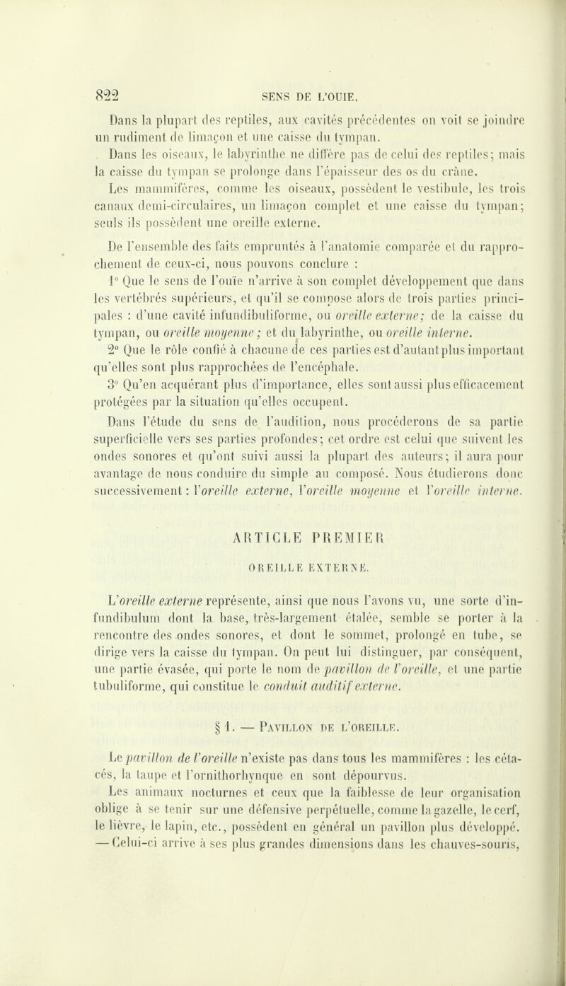 Dans la plupart des reptiles, aux cavités précédentes on voit se joindre un rudiment de limaçon et une caisse du tympan. Dans les oiseaux, le labyrinthe ne diffère pas de celui des reptiles; mais la caisse du tympan se prolonge dans l’épaisseur des os du crâne. Les mammifères, comme les oiseaux, possèdent le vestibule, les trois canaux demi-circulaires, un limaçon complet et une caisse du tympan; seuls ils possèdent une oreille externe. De l’ensemble des faits empruntés à l’anatomie comparée et du rappro- cbement de ceux-ci, nous pouvons conclure : i° Que le sens de l’ouïe n’arrive à son complet développement que dans les vertébrés supérieurs, et qu’il se compose alors de trois parties princi¬ pales : d’une cavité infundibuliforme, ou oreille extenso; de la caisse du tympan, ou oreille moyenne ; et du labyrinthe, ou oreille interne. 2*^ Que le rôle confié à chacune de ces parties est d’autant plus important qu’elles sont plus rapprochées de l’encéphale. 3° Qu’en acquérant plus d’importance, elles sont aussi pins efficacement protégées par la situation qu’elles occupent. Dans l’étude du sens de l’audition, nous procéderons de sa partie superficielle vers ses parties profondes; cet ordre est celui que suivent les ondes sonores et qu’ont suivi aussi la plupart des auteurs; il aura pour avantage de nous conduire du simple au composé. Nous étudierons donc successivement : Voreille externe, Voreille moyenne et Voreille interne. ARTICLE PREMIER OREILLE EXTERNE. Voreille externe ainsi que nous l’avons vu, une sorte d’in- fundibulum dont la base, très-largement étalée, semble se porter a la rencontre des ondes sonores, et dont le sommet, prolongé en tube, se dirige vers la caisse du tympan. On peut lui distinguer, par conséquent, une partie évasée, qui porte le nom de pavillon de foreille, et une partie tubuliforme, qui constitue le conduit auditif externe. § 1. — Pavillon de l’oreille. Le pavillon de Voreille n’existe pas dans tous les mammifères : les céta¬ cés, la taupe et l’ornithorliynque en sont dépourvus. Les animaux nocturnes et ceux que la faiblesse de leur organisation oblige à se tenir sur une défensive perpétuelle, comme la gazelle, le cerf, le lièvre, le lapin, etc., possèdent en général un pavillon jilus développé. — Celui-ci arrive à ses plus grandes dimensions dans les chauves-soui-is.