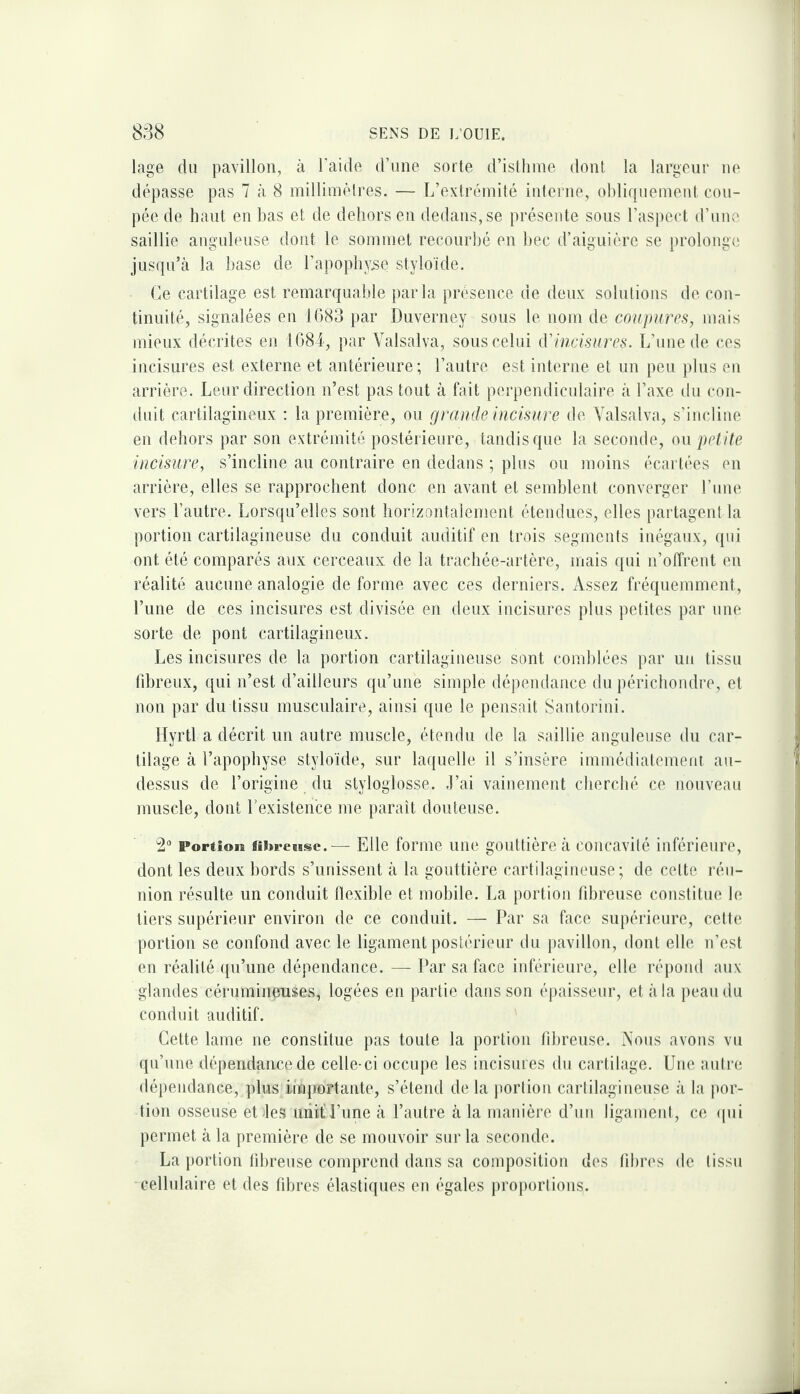 lage du pavillon, à l’aide d’une sorte d’isthme dont la largeur ne dépasse pas 7 à 8 millimètres. — L’extrémité interne, oI)lif}iiemeut cou¬ pée de haut en bas et de dehors en dedans, se présente sous l’aspect d’um'^ saillie anguleuse dont le sommet recourbé en bec d’aiguière se prolonge jusqu’à la hase de l’apophyse styloïde. Ce cartilage est remarquable parla présence de deux solutions de con¬ tinuité, signalées en 1(383 par Duverney sous le nom de coupures, mais mieux décrites en 1G8I, par Valsalva, sous celui iVincisures. L’une de ces incisures est externe et antérieure; l’autre est interne et un peu plus eu arrière. Leur direction n’est pas tout à fait perpendicidaire à l’axe du con¬ duit cartilagineux : la première, ou grande uicisure de Valsalva, s’incline en dehors par son extrémité postérieure, tandis que la seconde, on petite incisiire, s’incline au contraire en dedans ; plus ou moins écartées en arrière, elles se rapprochent donc en avant et semblent converger Lune vers l’autre. Lorsqu’elles sont horizontalement étendues, elles partagent la portion cartilagineuse du conduit auditif en trois segments inégaux, qui ont été comparés aux cerceaux de la trachée-artère, mais qui n’offrent en réalité aucune analogie de forme avec ces derniers. Assez fréquemment, l’une de ces incisures est divisée en deux incisures plus petites par une sorte de pont cartilagineux. Les incisures de la portion cartilagineuse sont comblées par un tissu fibreux, qui n’est d’ailleurs qu’une simple dépendance du périchondre, et non par du tissu musculaire, ainsi que le pensait Santorini. llyrtl a décrit un autre muscle, étendu de la saillie anguleuse du car¬ tilage à l’apophyse styloïde, sur laquelle il s’insère immédiatement au- dessus de l’origine du styloglosse. .l’ai vainement cherché ce nouveau muscle, dont Lexisten'ce me paraît doutense. 2“ Portîoia flîï»reB8sc.^— Elle forme une gouttière à concavité inférieure, dont les deux bords s’unissent à la gouttière cartilagineuse; de celte réu¬ nion résulte un conduit flexible et mobile. La portion fibreuse constitue le tiers supérieur environ de ce conduit. — Par sa face supérieure, cette portion se confond avec le ligament postérieur du jiavillon, dont elle n’est en réalité qu’une dépendance. — Par sa face inférieure, elle répond aux glandes cérumineuses, logées en partie dans son épaisseur, et à la peau du conduit auditif. Cette lame ne constitue pas toute la portion fibreuse. Vous avons vu qu’une dépendance de celle-ci occupe les incisures du cartilage. Une autre dépendance, pins importante, s’étend delà portion cartilagineuse à la jior- tion osseuse et-les uiiif l’une à l’autre à la manière d’un ligament, ce ipii permet à la première de se mouvoir sur la seconde. La {lortion fibreuse comprend dans sa composition des fibres de tissu cellulaire et des fibres élastiques en égales proportions.