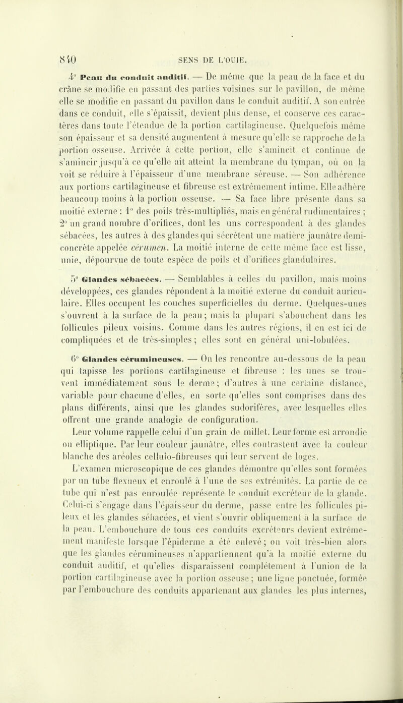 4 Peau du eoiiduit aiidîtii, — De même qiio la peau de la lace et du crâne se modifie eu passant des parties voisines sur le jiavillou, de même elle se modifie eu passant du pavillon dans le conduit auditif. A sou entrée dans ce conduit, elle s’épaissit, devient plus dense, et conserve ces carac¬ tères dans toute l’étendue de la portion cartilagineuse. Quchpiefois même son épaisseur et sa densité augmentent à mesure(pi’elle se rapproche delà portion osseuse. Arrivée à cette portion, elle s’amincit et continue de s’amincir jus(iu’â ce qu’elle ait atteint la niemhrane du tympan, où ou la voit se réduire à l’épaisseur d’une membrane séreuse. — Son adhérence aux portions cartilagineuse et fibreuse est extrêmement intime. Elleadhèrc beaucoup moins à la portion osseuse. — Sa face libre présente dans sa moitié externe: l” des poils très-multipliés, mais en général riidimeidaires ; 2° un grand nombre d’orifices, dont les uns correspondent à des gland(‘-s sébacées, les autres à des glandes (pii sécrètent une matière jaunâtre demi- concrète appelée cérumen. La moitié interne de cette mémo face est lisse, unie, dépourvue de toute espèce de poils et d’orilices glandulaires. 5° Glandes sébacées. — Semblables â celles du pavillon, mais moins développées, ces glandes répondent â la moitié externe du conduit auricu¬ laire. Elles occupent les couches superficielles du derme. Quelques-unes s’ouvrent â la surface de la peau; mais la plupart s’aboucbeid dans les follicules pileux voisins. Gomme dans les autres régions, il en est ici (b* compliquées et de très-simples; elles sont en général uni-lobidées. ()” Glandes céritmiiieuses. — Ou Ics rencontre an-dessoiis de la [)eau qui ta])isse les portions cartilagineuse et fibreuse : les nues se trou¬ vent immédiatement sous le derme; d’autres â une certaine distance, variable pour chacune d’elles, en sorte (pi’elles sont conq)rises dans des plans différents, ainsi que les glandes sudorifères, avec lesipielles tdles offrent une grande analogie de configuration. Leur volume rappelle celui d'un grain de millet. Leurforme estari'ondie ou elliptique. Par leur couleur jaunâtre, elles contrastent avec la conleui* blanche des aréoles celluio-fibreiises qui leur servent de loges. L’examen microscopique de ces glandes déniontre (pi’elles sont formées par un tube fiexueux et enroulé â l’une de ses extrémilés. La jiartie de c(‘ tube qui n’est pas enroulée re|)résente le conduit excréteni' d(‘ la glainb;. Gelui-ci s’engage dans l’épaisseur du derme, })asse cidre les follicules pi¬ leux et les glandes sébacées, et vient s’ouvrir obliipiement â la surface d(‘ la peau. L’embouchure de tous ces conduits excréteurs devient extréme- meid manifeste lorsiine l’épiderme a été enlevé; ou voit très-biim alors (pie les glandes cérumineuses n’appartiennent (pi’a la moitié exlc'rne du conduit auditif, (d qu’elles disparaissent coinpléteimml â l’uuion de la portion cartilagineuse avec la portion osseuse; une ligne jionctnée, formée [lar l’embouchure des conduits appartenant aux glandes les plus internes.