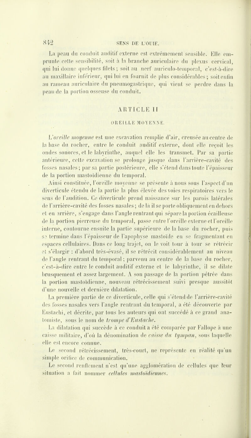 La peau du conduit auditif externe est extrêmement sensible. Elle em¬ prunte celte sensibilité, soit à la branche auriculaii’e du plexus cervical, rpii lui donne ({uel([nes lilets ; soit au nerf aui'iculo-temporal, c’est-à-dire au maxillaire inférieur, qui lui eu fournit de plus considérables; soiteiitin au rameau auriculaire du pueumog'astri((ue, qui vient se perdin dans la peau de la portion osseuse du conduit. ARTICLE TT OREILLE MOYENNE. \j oreille moyenne est une excavation remplie d’air, creusée au centre de la base du rocher, entre le conduit auditif externe, dont (die reçoit les ondes sonores, et le labyrinthe, auquel elle les transmet. Par sa partie; antérieure, cette excavation se prolonge jusque dans l’arrière-cavité d(‘s fosses nasales; par sa partie postérieure, elle s’étend dans toute l’épaisseur de la portion mastoïdienne du temporal. Ainsi constituée, l’oreille moyenne se présente à nous sous l’aspect d’un diverticule étendu de la partie la plus élevée des voies respiratoires vers le sens de l’audition. Ce diverticule prend naissance sur les parois latérales de l’arrière-cavité des fosses nasales; de là il se porte obliquement en dehors (d en arrière, s’engage dans l’angle rentrant qui sépare la })orîion écailleuse de la portion pierreuse du temporal, passe entre l’oreille externe et l’oreilb' interne, contourne ensuite la partie supérieure de la base du rocher, puis se termine dans l’épaisseur de l’apophyse mastoïde en se fragmentant eu espaces cellulaires. Dans ce long trajet, on le voit tour à tour se rétrécir et s’élargir : d’abord très-évasé, il se rétrécit considérablement au niveau de l’angle rentrant du temporal; parvenu au centre de la base du rocher, c’est-à-dire entre le conduit auditif externe et le labyrinthe, il se dilate brusquement et assez largement. A son passage de la portion pétrée dans la portion mastoïdienne, nouveau rétrécissement suivi presrpie aussit(')t d’une nouvelle et dernière dilatation. La première partie de ce diverticule, celle ([ui s’étend de l’arrière-cavité des fosses nasales vers l’angle rentrant du temporal, a été découverte i»ar Eustachi, et décrite, par tous les auteurs ([ui ont succédé à ce grand ana¬ tomiste, sous le nom de trompe iVEuslacke. lia dilatation qui succède à ce conduit a été comparée par Eallope à une caisse militaire, d’où la dénomination de cydAs'C du tympan, sous bupndle elle est encore connue. Le second rétrécissement, très-court, ne représente en réalité (pi’un simple orifice de communication. T^e second renflement n’est qn’une agglomération de cellules (|ue Teiir situation a fait nommer celiutes mastoïdiennes.