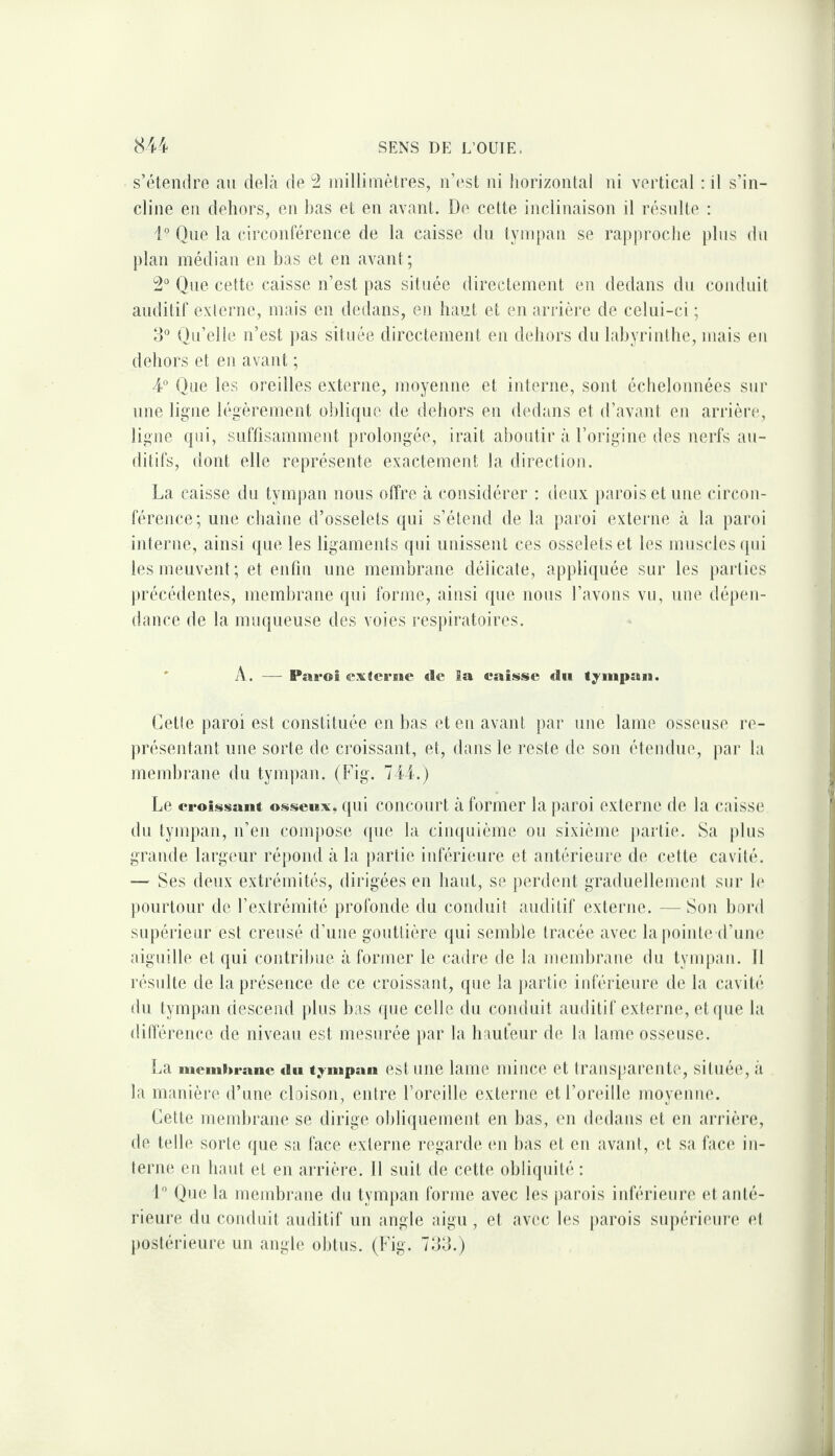 s’étendre au delà de ^ inilliinètres, n’(‘st ni horizontal ni vertical ; il s’in¬ cline en dehors, en bas et en avant. De cette inclinaison il résulte : 1° One la circonférence de la caisse du tympan se rap|)roche plus du plan médian en bas et en avant; One cette caisse n’est pas située directement en dedans du conduit auditif externe, mais en dedans, en haut et en arrière de celui-ci ; 3° {Qu’elle n’est ])as située directement en dehors du labyrinthe, mais en dehors et en avant ; 4° Que les oreilles externe, moyenne et iiderne, soid échelonnées sur une ligne légèrement o])lique de dehors en dedans et d’avant en arrière, ligne fpii, suffisamment prolongée, irait aboutir à l’origine des nerfs au¬ ditifs, dont elle représente exactement la direction. La caisse du tymj)an nous offre à considérer : deux parois et une circon¬ férence; une chaîne d’osselets qui s’étend de la paroi externe à la paroi interne, ainsi ({ue les ligaments qui unissent ces osselets et les muscles (pd les meuvent; et enfin une membrane délicate, appliquée sur les [)arlics ])récédentes, meml)rane qui forme, ainsi que nous l’avons vu, une dépen¬ dance de la muqueuse des voies respiratoires. ' A. — Paroi extcrise «le la caisse «lu tympan. Cette paroi est constituée en bas et en avant par une lame osseuse re¬ présentant une sorte de croissant, et, dans le reste de son étendue, par la membrane du tympan. (Fig. 144.) Le croissant osseux, qui concourt à former la paroi externe de la caisse du tympan, n’en compose que la cinquième ou sixième jiartie. Sa plus grande largeur répond à la i)artie inférieure et antérieure de celte cavité. — Ses deux extrémités, dirigées en haut, se perdeid graduellemeid sur le pourtour de l’extrémité profonde du conduit auditif externe. — Son bord supérieur est creusé d’une gouttière qui semble tracée avec la pointe d’une aiguille et qui contribue à former le cadre de la niend)rane du tympan. 11 résulte de la présence de ce croissant, que la ]»artie inférieure de la cavité du tympan (iescend plus bas que celle du conduit auditif externe, etcpie la <!ilférence de niveau est mesurée par la hauteur de la lame osseuse. La mcmhranc «lu tympan est uiie lame milice et transp'arente, située, à la manière d’une cloison, entre l’oreille externe et l’oreille moyenne. Cette membrane se dirige obliquement en bas, en dedans et en arrière, de telle sorte que sa face externe regarde (ui bas et en avant, et sa face in- tern(‘ en haut et en arrière. Il suit de celte obliijuité : L Que la membrane du tympan forme avec les jiarois inférieure et anté¬ rieure du conduit auditif un angle aigu, et avec les parois supérieure et postérieure un angle obtus. (Fig. 733.)