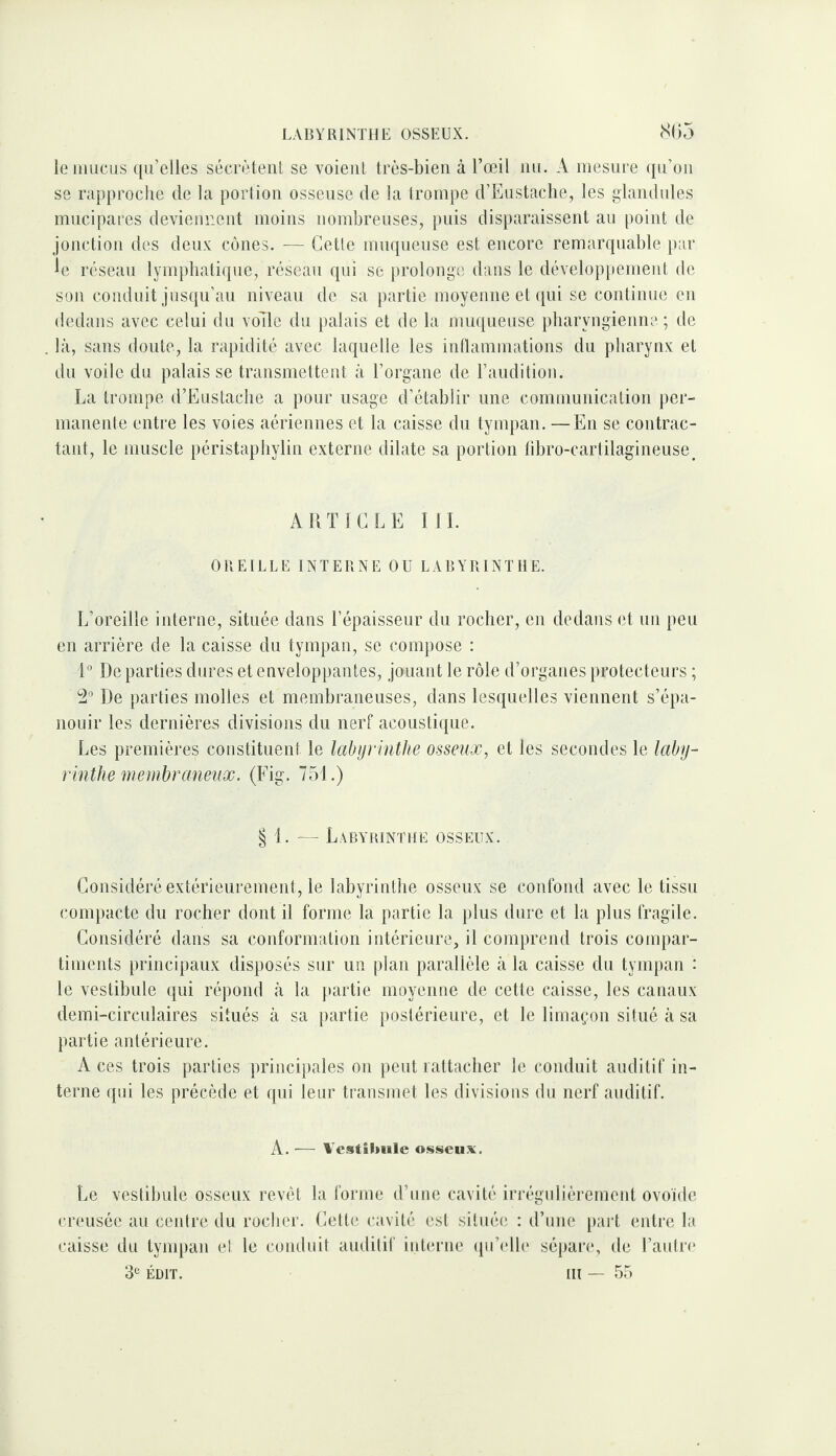 LABYRINTHE OSSEUX. (S()5 le mucus qu’elles sécrètent se voient très-bien à l’œil nu. A mesure ([u’on se rapproclie de la poiiion osseuse de la trompe d’Eustaclie, les glandules mncipares deviennent moins nombreuses, puis disparaissent au point de jonction des deux cônes. — Cette muqueuse est encore remarquable t)ar ^e réseau lymphatique, réseau qui se prolonge dans le dévelopttemenl de son conduit jusqu’au niveau de sa partie moyenne et ([ni se continue en dedans avec celui du voTle du palais et de la muqueuse pharyngienne; de là, sans doute, la rapidité avec laquelle les iidlammations du pharynx et du voile du palais se transmettent à l’organe de l’audition. La trompe d’Eustache a pour usage d’établir une communication per¬ manente entre les voies aériennes et la caisse du tympan. —En se contrac¬ tant, le muscle péristapliylin externe dilate sa portion libro-cartilagineuse^ ARTICLE ML OREILLE INTERNE OU LABYRINTHE. L’oreille interne, située dans l’épaisseur du rocher, en dedans et un peu en arrière de la caisse du tympan, se compose ; Reparties dures et enveloppantes, jouant le rôle d’organes protecteurs ; 2“ De parties molles et membraneuses, dans lesquelles viennent s’épa¬ nouir les dernières divisions du nerf acoustique. Les premières constituent le labytintlie osseux, et les secondes le laby¬ rinthe me mhraneiix. (Fig. 751.) § 1. — Labyrinthe osseux. Considéré extérieurement, le labyrinthe osseux se confond avec le tissu compacte du rocher dont il forme la partie la plus dure et la plus fragile. Considéré dans sa conformation intérieure, il comprend trois compar¬ timents principaux disposés sur un plan parallèle à la caisse du tynqian : le vestibule qui répond à la partie moyenne de cette caisse, les canaux demi-circulaires situés à sa partie postérieure, et le limaçon situé à sa partie antérieure. Aces trois parties principales on peut rattacher le conduit auditif in¬ terne qui les précède et qui leur transmet les divisions du nerf auditif. A. — Vestibule osseu.’ï. Le vestibule osseux revêt la forme d’une cavité irrégulièremeid ovoïde creusée au ceidre du rocher. Cette cavité est située : d’une [)art entre la caisse du tympan et le conduit auditif interne (jii’elh' sépare, de l’autre