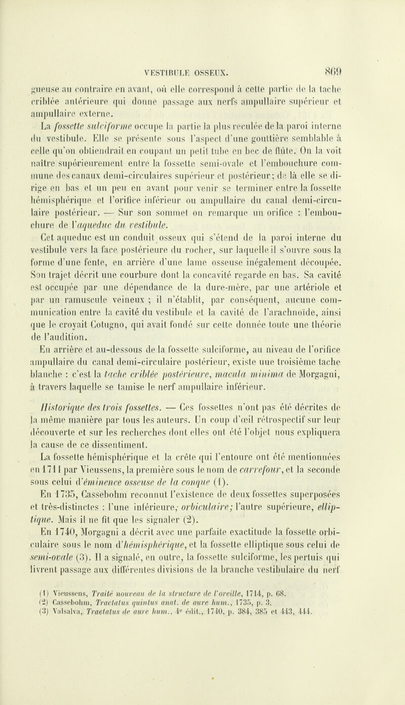 809 i^iiPiise an contraire en avant, où elle correspond à cotte partie de la tacln* crililée antérieure qui donne passage aux nerfs ainpnllaire snpérienr et anipnllaire externe. La fossette siilciforme occupe la partie la pliisrecnlée delà paroi interne lin vestibule. Elle se présente sons l’aspect d’une gouttière semblable à celle qu’on obtiendrait en coupant un petit tid)e en bec de flnte. On la voit naîti'e supérieurement entre la fossette semi-ovale et l’emboncliure com¬ mune des canaux demi-circulaires supérieur et postérieur; de là elle se di¬ rige en bas et un peu en avant pour venir se terminer entre la fossette bémispliérique et l’orifice inférieur ou ampullaire du canal demi-circu¬ laire postérieur. — Sur son sommet on remarque un orifice : l’embou¬ chure de y aqueduc du vestibule. Cet aqueduc est un conduit osseux qui s’étend de la paroi interne du vestibule vers la face postérieure du rocher, sur laquelle il s’ouvre sous la forme d’une fente, en arrière d’une lame osseuse inégalement découpée. Son trajet décrit une courbure dont la concavité regarde en bas. Sa cavité est occupée par une dépendance de la dure-mère, par une artériole et par un ramuscule veineux ; il n’établit, par conséquent, aucune com¬ munication entre la cavité du vestibule et la cavité de l’arachnoïde, ainsi que le croyait Gotugno, qui avait fondé sur cette donnée toute une théorie de l’audition. En arrière et au-dessous de la fossette sulciforme, au niveau de l’orifice ampullaire du canal demi-circulaire postérieur, existe uue troisième tache blanche : c’est la tache criblée postérieure, macula miuima de Morgagni, à travers laquelle se tamise le nerf ampullaire inférieur. Ilistorique des trois fossettes. — Ces fossettes n’ont pas été décrites de la môme manière par tous les auteurs. Un coup d’œil rétrospectif sur leur découverte et sur les recherches dont elles ont été l’objet nous expliquera la cause de ce dissentiment. La fossette hémisphérique et la crête qui l’entoure ont été mentionnées en 1711 par Vieussens, la première sous le nom de carrefour, et la seconde sons celui (Véminence osseuse de la conque (1). En 1735, Cassebohm reconnut l’existence de deux fossettes siq)ei‘posées et très-distinctes : l’une inférieure,- orhiculaire; l’autre supérieure, ellip¬ tique. Mais il ne fit que les signaler (2). En 1740, Morgagni a décrit avec une parfaite exactitude la fossette orbi- cnlaire sous le nom Aliémisphérique, et la fossette elliptique sous celui de semi-ovale (3). Il a signalé, en outre, la fossette sulciforme, les pertuis qui livrent passage aux dilTérentes divisions de la branche vestibulaire du nerf (1) Vieussons, Traité nouveau de ta structure de l'oreille, 1714, p. 08. (2) Cassel)ohni, Traclalus quintus anat. de aure hum., 1735, p. 3. (3) Valsalva, Traetatus de aure hum., 4« (‘dit., 1710, p. 384, 385 ('t 413, 414.