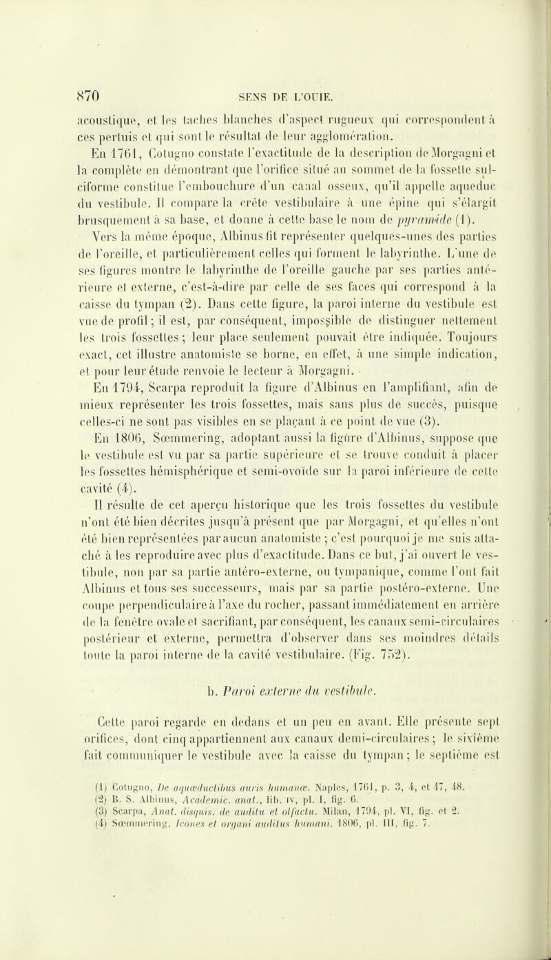 acoiisliqiie, et les ladies lilaiiclies d’aspeet rugueux qui eorrespoiuleut à ces perhiis et qui sont le résultat de leur agglomération. En 1761, Cotugiio constate l’exactitude de la description de^torgagni et la complète en démontrant qne l’orifice situé au sommet de la fossette sul- ciforme constitue l’embouchure d’un canal osseux, qu’il appelle aqueduc du vestibule. Il compare la crête vestibulaire à une épine qui s’élargit brusquement à sa base, et donne à celte base le nom de ptjrain’ifle (1). Vers la môme époque, Albinusfit représenter quelques-unes des parties de l’oreille, et particulièrement celles qui forment le labyrinthe. L’une d(‘ ses figures montre le labyrinthe de l’oreille gauche par ses parties anté¬ rieure et externe, c’est-à-dire par celle de ses faces qui correspond à la caisse du tympan (^2). Dans cette figure, la paroi interne du vestibule est vue de profil; il est, par conséquent, impossible de distinguer nettement les trois fossettes; leur place seulement pouvait être indiquée. Toujours exact, cet illustre anatomiste se borne, en elTet, à une simple indication, et pour leur élude renvoie le lecteur à Morgagui. Enl7üT, Scarpa reproduit la figure d’Albinus en Tamplifiant, afin de mieux représenter les trois fossettes, mais sans plus de succès, pnisqiic celles-ci ne sont pas visibles en se jdaçant à ce point de vue (3). En 1806, Sœmmering, adoptant aussi la figure d’Albinus, suppose que le vestibule est vu par sa partie supérieure et se trouve conduit à placei* les fossettes hémisphérique et semi-ovoïde sur la paroi inférieure de cette cavité (4). Il résulte de cet aperçu historique que les trois fossettes du vestibule n’ont été bien décrites jusqu’à présent ([ue par Morgagui, et qu’elles n’ont été bien représentées par aucun anatomiste ; c’est pourquoi je me suis atta¬ ché à les reproduire avec plus d’exactitude. Dans ce but, j’ai ouvert le ves- tibide, non par sa partie antéro-externe, ou tympanique, coinim'. l’ont fait Albinns étions ses successeurs, mais par sa partie posléro-exteriie. Um* coupe perpendiculaire à l’axe du rocher, passant immédialemeiil en arrière de la fenêtre ovale et sacrifiant, par conséquent, les canaux semi-circulaires postérieur et externe, permettra d’observer dans ses moindres détails toute la paroi interne de la cavité vestibulaire. (Fig. 752). b. Paroi externe du vestihulc. Celte paroi regarde en dedans et nn peu en avant. Elle présente sej)l orifices, dont cinq appartiennent aux canaux demi-cii'culaires ; le sixième fait communiquer le vestibule avec la caisse du tympan; le septième est (1) Cotiigiio, De aquœduclihuf; auris hinnanæ. X'aples, ITfil, p. 3, 1, et t7, 18. (2) 1>. S. Albinus, Academie, anal., lit), iv, pl. I, lig. O. (3) Scarpa, Anat. disfjHis. de audita et otfactii. Milan, I79t, pl. VI, fig. et 2. (i) Sœmineriiig, Ico}tes et nrqaui auditas liu)uani. 1806, pl. III, fig. 7.