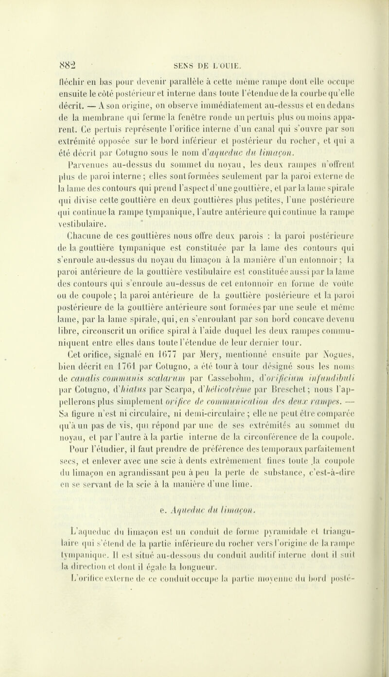 llécliir eu bas pour devenir parallèle à cette luèine rampe dont elle occupe ensuite le côté postérieur et interne dans toute l’étendue de la courbe qu’elle décrit. —A son origine, on observe iinmédiateinent au-dessus et en dedans de la membrane qui ferme la fenêtre ronde un pertuis jilus on moins appa¬ rent. Ce pertuis représente l’orilice interne d’un canal cpii s’onvre par son extrémité opposée sur le bord inférieur et postérieur du rocher, et ipii a été décrit par Cotugno sous le nom {['aqueduc du limaçon. Parvenues au-dessus du sommet du noyau, les deux rampes n’olTi'enl plus de paroi interne ; elles sont formées seulement par la paroi externe de la lame des contours qui prend l’aspect d’une gouttière, et parla lame spirale qui divise cette gouttière en deux gouttières plus jietites, l’une postérieure (pii continue la rampe tympanique, l’autre antérieure qui continue la rampe vestibulaire. Chacune de ces gouttières nous offre deux parois ; la paroi postérieure de la gouttière tympanique est constituée par la lame des contours qui s’enroule au-dessus du noyau du limaçon à la manière d’un entonnoir; la paroi antérieure de la gouttière vestibulaire est constituée aussi par la lame des contours qui s’enroule au-dessus de cet entonnoir en forme de vofite ou de coupole; la paroi antérieure de la gouttière postérieure et la paroi postérieure de la gouttière antérieure sont formées par une seule et même lame, par la lame spirale, qui, en s’enroulant par son bord concave devenu libre, circonscrit un orifice spiral à l’aide duquel les deux rampes commu¬ niquent entre elles dans toute l’étendue de leur dernier tour. Cet orifice, signalé en 1677 par j\lery, mentionné ensuite par Aogues, bien décrit en 1761 par Cotugno, a été tour à tour désigné sons les noms de canalis communis scalarum par Cassebolim, d'o)-i/icium infundibuli par Cotugno, d'Iilatus par Scarpa, d'Itélicotrème par Breschet ; nous l’ap- [lellerons plus simplement orifice de communication des deux rampes. — Sa ligure n’est ni circulaire, ni demi-circnlaire ; elle ne peut être comparée qu’à un pas de vis, (pu répond par nue de ses extrémités au sommet du noyau, et [lar l’autre à la partie interne de la circonférence de la conpole. Boni* l’étudier, il faut prendre de préférence des tenqioraux parfailemeiil secs, et enlever avec une scie à dents extrêmement fines toute .la coupole du limaçon en agrandissant peu à peu la perte de substance, c’est-à-dire en se servant de la scie à la manière d’une lime. e. Aqueduc du limaçon. L’aqneduc du limaçon est un coiidnit de forme pyraundale et triangu¬ laire (pii s’étend de la partii; iidèrieuredn rocher vers l’origine de la rampe lyuqiainque. H est situé au-dessous du coudiiit auditif interne dont il siiil la direcliou et dont il égale la loiigneui'. C’orilice externe de ce conduit occupe la pai‘li(‘ nio_\euue du bm'd posié-