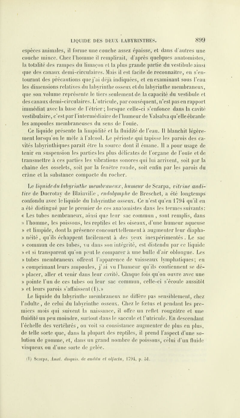 espèces animales, il l'orme ime couche assez épaisse, et dans d’autres une couche mince. Chez l’homme il remplirait, d’après quelques anatomistes, la totalité des rampes du limaçon et la |)lus grande partie du vestibule ainsi ({ue des canaux demi-circulaires. Mais il est facile de reconnaître, en s’en¬ tourant des précautions que j’ai dé jà indiquées, et en examinant sous l’eau les dimensions relatives du labyrinthe osseux et du labyrinthe membraneux, que son volume rei)résenle le tiers seulement de Incapacité du vestibule et des canaux demi-circulaires. L’utricule, par conséquent, n’est pas en rapport immédiat avec la base de l’étrier ; lorsque celle-ci s’enfonce dans la cavité vestibulaire, c’est par l’intermédiaire de l’humeur de Valsalva qu’elle ébranle les ampoules membraneuses du sens de l’ou'ie. Ce liquide présente la limpidité et la fluidité de l’eau. 11 blanchit légère¬ ment lorsqu’on le mêle à l’alcool. Le périoste qui tapisse les parois des ca¬ vités labyrinthiques paraît être la source dont il émane. Il a pour usage de tenir en suspension les parties les plus délicates de l’organe de l’ouïe et de transmettre à ces parties les vibrations sonores qui lui arrivent, soit par la chaîne des osselets, soit par la fenêtre ronde, soit enfin par les parois du crâne et la substance compacte du rocher. Le liqitide du labyrinthe membraneux, humeur de Scarpa, vitrine audi¬ tive de Ducrotay de Blainville, endolymphe de Breschet, a été longtemps confondu avec le liquide du labyrinthe osseux. Ce n’est qu’en 1794 qu’il en a été distingué par le premier de ces anatomistes dans les termes suivants: « Les tubes nembraneux, ainsi que leur sac commun , sont remplis, dans » l’homme, les poissons, les reptiles et les oiseaux, d’une humeur aqueuse » et limpide, dont la présence concourt tellement à augmenter leur diapha- » néité, qu’ils échappent facilement à des yeux inexpérimentés. Le sac » commun de ces tubes, vu dans son intégrité, est distendu par ce liquide » et si transparent qu’on peut le comparer à une bulle d’air oblongue. Les » tubes membraneux olfrent l’apparence de vaisseaux lymphatiques; en » comprimant leurs ampoules, j’ai vu riiumeur qu’ils contiennent se dé- » placer, aller et venir dans leur cavité. Chaque fois (ju’on ouvre avec une » pointe l’im de ces tubes ou leur sac commun, celle-ci s’écoule aussitôt )) et leurs parois s’aflaissent (1).» Le liquide du labyrinthe membraneux ne dilïère j)as sensiblement, chez l’adulte, de celui du labyrinthe osseux. Chez le fœtus et pendant les pre¬ miers mois (pli suivent la naissance, il ofl're un rellet rougeâtre et une fluidité un peu moindre, surtout dans le saccule et l’utricule. En descendant l’échelle des vertébrés, on voit sa consistance augmenter de ])lus en plus, de telle sorte que, dans la pliq)aiT des reptiles, il prend l’aspect d’une so¬ lution de gomme, et, dans un grand nombre de j>oissons, celui d’un fluide visqueux ou d’une sorte de gelée. (I) Scai'pa, Anal, dwiiils. île auililu el olfactu, 17'Ji, p. 51.