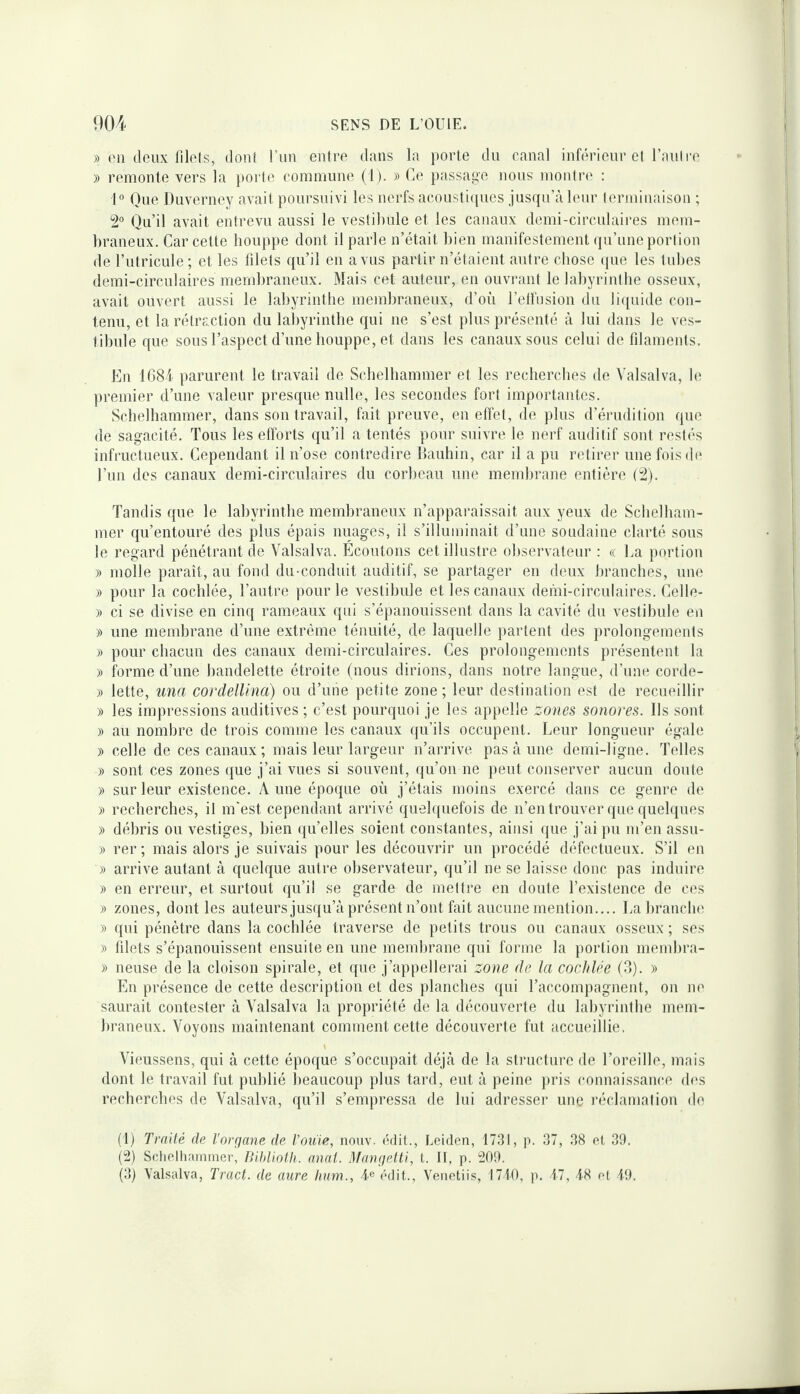 » (Ml deux niels, donl l’un enlre dans la porte du canal infiM’ieur el l’aulre )) remonte vers la porle comniime (1). » Ce passage nous monlrc' : 1® One Duverney avait poursuivi les nerfs acousti(pies jusqu’à leur leriuinaison ; 2° Qu’il avait entrevu aussi le vestibule et les canaux demi-circulaires mem¬ braneux, Car cette bouppe dont il parle n’était bien manifestement (pi’une portion de l’utricule ; et les lilets qu’il en a vus partir n’étaient autre cbose (jue les tubes demi-circulaires membraneux. Mais cet auteur, en ouvrant le labyrintbe osseux, avait ouvert aussi le labyrintbe membraneux, d’où l’etliision du li({uide con¬ tenu, et la rétraction du labyrintbe qui ne s’est plus présenté à lui dans le ves¬ tibule que sous l’aspect d’une houppe, et dans les canaux sous celui de filaments. En 1684 parurent le travail de Scbelbammer et les rechercbes de Valsai va, b^ premier d’une valeur presque nulle, les secondes fort importantes, Scbelbammer, dans son travail, fait preuve, en effet, de plus d’éiaidition que de sagacité. Tous les efforts ([u’il a tentés pour suivre le nerf auditif sont restés infructueux. Cependant il n’ose contredire llauhin, car il a pu retirer une fois (b* l’un des canaux demi-circulaires du corbeau une membrane entière (2), Tandis que le labyrintbe membraneux n’apparaissait aux yeux de Scbelbam¬ mer qu’entouré des plus épais nuages, il s’illuminait d’une soudaine clarté sous le regard pénétrant de Valsalva, Ecoutons cet illustre observateur : « Ea portion » molle paraît, au fond du-conduit auditif, se partager en deux branches, une )) pour la cochlée, l’autre pour le vestibule et les canaux demi-circulaires, Celle- » ci se divise en cinq rameaux qui s’épanouissent dans la cavité du vestibule en » une membrane d’une extrême ténuité, de laquelle partent des prolongements » pour chacun des canaux demi-circulaires. Ces prolongements présentent la )) forme d’une bandelette étroite (nous dirions, dans notre langue, d’une corde- )) lette, una cordelUna) ou d’une petite zone; leur destination est de recueillir » les impressions auditives ; c’est pourcpioi je les appelle zones sonores. Ils sont » au nombre de trois comme les canaux ({u’ils occupent. Leur longueur égale » celle de ces canaux ; mais leur largeur n’arrive pas à une demi-ligne. Telles » sont ces zones (jue j’ai vues si souvent, qu’on ne jieut conserver aucun doute » sur leur existence, A une époque où j’étais moins exercé dans ce genre de » recherches, il m'est cependant arrivé quelquefois de n’entrouver que quebpies » débris ou vestiges, bien (ju’elles soient constantes, ainsi que j’ai pu m’en assu- » rer ; mais alors je suivais pour les découvrir un procédé défectueux. S’il en » arrive autant à quelque autre observateur, qu’il ne se laisse donc pas induire )i en erreur, et surtout qu’il se garde de mettre en doute l’existence de ces )) zones, dont les auteurs jusqu’à présent n’ont fait aucune mention,,,, La brancln^ y> qui pénètre dans la cochlée traverse de petits trous ou canaux osseux ; ses » filets s’épanouissent ensuite en une membrane qui forme la portion membra- )) lieuse de la cloison spirale, et (pie j’appellerai zone de la cochlée (?>). » En présence de cette description et des planches qui l’accompagnent, on ne saurait contester à Valsalva la propriété de la découverte du labyrintbe mem¬ braneux, Voyons maintenant comment cette découverte fut accueillie. \ Vieussens, qui à cette époque s’occupait déjà de la structure de l’oreille, mais dont le travail fut publié beaucoup plus tard, eut à peine ]>ris (‘onnais.sance (b'S rechercbes de Valsalva, qu’il s’empressa de lui adresser une réclamation de (1) Traité de l'orqane de rouie, nouv. (îdit., Leiden, 1731, p. 37, 38 et 39, (2) Sclielhainrnec, Blhlioth. anal. Mançielti, L. It, p. 209. (3) Valsalva, Tract, de aure hum., 4® ddit., Venetiis, 1740, p, 47, 48 et 19.