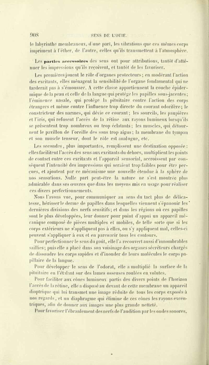 le labyrinthe meniljraneux, d’iine part, les vibrations que ces memes (‘or|)s impriment à l’élher, de l’antre, celles (pi’ils transmeltent à ra(mos))bère. Les parties aeccssoîres (les sons Ont poiir attributions, tant(M d’atté¬ nuer les impressions qu’ils reçoivent, et tantôt de les favoriser. Les premières jouent le rôle d’organes })rotecteurs ; en modérant l’action des excitants, elles ménagent la sensibilité de l’organe fondamental qui ne tarderait jias à s’émousser. A cette classe appartiennent la couche épider¬ mique de la peau et celle de la langue qui protège les papilles sous-jacentes; l’éminence nasale, qui protège la pituitaire contre l’action des corps étrangers et même contre l’influence trop directe du courant odorifère; le constricteur des narines, qui dévie ce courant; les sourcils, les paupières et l’iris, qui refusent l’accès de la rétine aux rayons lumineux lorsqu’ils se présentent trop nombreux ou trop éclatants; les muscles, qui détour¬ nent le pavillon de l’oreille des sons trop aigus; la membrane du tympiin et son muscle tenseur, doid le rôle est analogue, etc. Les secondes, plus importantes, remplissent une destination opposée : elles facilitent l’accès des sens aux excitants du dehors, multiplient tespoiids de contact entre ces excitants et l’appareil sensorial, accroissent par con¬ séquent l’intensité des impj'essions qui seraient trop faibles pour être per¬ çues, et ajoutent par ce mécanisme une nouvelle étendue à la sjilière de nos sensations. Nulle part peut-être la nature ne s’est montrée pins admirable dans ses œuvres que dans les moyens mis en usage pour i*éaliser ces divei's perfectionnements. Nous l’avons vue, pour communiquer au sens du tact pins de délica¬ tesse, hérisser le derme de papilles dans lesquelles viennent s’épanouir les dernières divisions des nerfs sensitifs; et dans les régions où ces papilles sont le pins développées, leur donner pour poiid, d’appui un appareil mé¬ canique composé de pièces multiples et mobiles, de telle sorte que si les corps exiérieurs ne s’appliquent pas à elles, ou s’y appliquent mat, celles-ci lieuvent s’appliquer tà eux et en parcourir tous les contours. Pour perfectionner le sens du goût, elle l’a recouvert aussi d’innombrables saillies; puis elle a placé dans son voisinage des organes sécréteurs chargés de dissoudre les corps sapides et d’inonder de leurs molécnles le corps pa¬ pillaire de la langue. Pour développer le sens de l’odorat, elle a multiplié la surface de la pituitaire en l’ét dant sur des lames osseuses roulées en volutes. Pour faciliter aux cônes lumineux partis des divers points de l’horizon l’accès de la rétine, elle a disposé au devant de celte membrane un appareil dioptriipie (pn lui transmet une image réduite de tons les corps exposés à nos regai'ds, et un diaphragme qui élimine de ces cônes les rayons excen¬ triques, afin de donner aux images une pins grande netteté. l'our favoriser l’éhraidement des nerfs de l’audition jiar les ondes sonores,