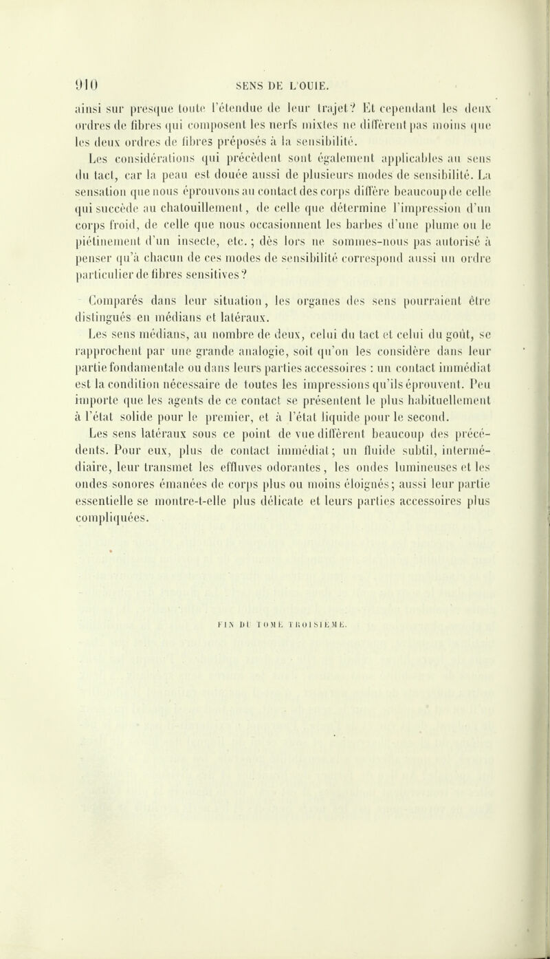 ainsi sur prescjne toute réteiulue de leur trajet? Et cepeudaut les deii.s: ordres de fdjres (jui couiposeut les iierls iiuxles ue diiïèreidpas uioiiis (jiie les deux ordres de fibres préposés à la sensibilité. Les considérations qui précèdent sont également applicables au sens du tacl, car la peau est douée aussi de plusieurs modes de sensibilité. La sensation que nous éprouvons au contact des corps dillére beaucoup de celle qui succède au chatouillement, de celle que détermine l’impression d’un corps froid, de celle que nous occasionnent les barbes d’une plume ou le piétinement d’un insecte, etc. ; dès lors ne sommes-nous pas autorisé à penser qu’à chacun de ces modes de sensibilité correspond aussi un ordre particulier de libres sensitives ? Comparés dans leur situation, les organes des sens pourraient être distingués en médians et latéraux. Les sens médians, au nombre de deux, celui du tact et celui dn goût, se rapprochent par une grande analogie, soit qn’on les considère dans leur partie fondamentale ou d;ms leurs parties accessoires : un contact immédiat est la condition nécessaire de toutes les impressions qu’ils éprouvent. Peu importe que les agents de ce contact se présentent le plus habituellement à l’état solide pour le premier, et à l’état liquide pour le second. Les sens latéraux sous ce point de vue dilfèrent beaucoup des précé¬ dents. Pour eux, plus de contact immédiat; un Iluide subtil, intermé¬ diaire, leur transmet les effluves odorantes, les ondes lumineuses et les ondes sonores émanées de corps })lus ou moins éloignés; aussi leur {)artie essentielle se montre-t-elle plus délicate et leurs parties accessoires plus compli(|uées. UN DI Kim K T i; 01 SI EMC.