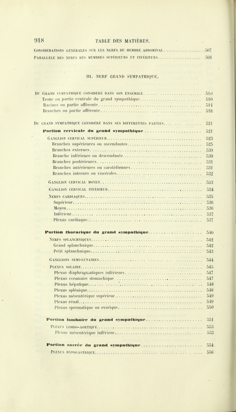 Considérations oénérales sur les nerfs du memrre ardominal. Parallèle des nerfs des memrres surérieurs et inférieurs_ 507 7)08 HT. NÉ7RF GRANT) SY3TPATHTQTTC. Du Grand sympathique considéré dans son ensemrle. .510 Tronc ou partie centrale du grand syinpatliique. ,5|0 Racines ou partie afférente... ôl i Branches ou partie afférente. .. ... 518 Du GRAND sympathique CONSIDÉRÉ DANS SES DIFFÉRENTES PARTIES. Portion corviealo du grand ««yinpatliiquc. Ganglion cervical supérieur. Branches supérieures ou ascendantes. Branches externes. Branche inférieure ou descendante. Branches postérieures.. Branches antérieures ou carotidiennes. Branches internes ou viscérales. Ganglion cervical moyen. Ganglion cervical inférieur. Nerfs cardiaques. Supérieur. Moyen. Inférieur. . Plexus cardiaque. 5“21 5“21 .52.3 .525 530 530 531 .531 532 533 534 535 53G 53(5 537 .537 Portion thoracique du grainl siiynipatliique. 5i0 Nerfs splanchniques. .542 Grand splanchnique. ,542 Petit splanchnique. 543 Ganglions semi-lunaires. ,544 Plexus solaire. 545 Plexus diaphragmatiques inférieurs. ,547 Plexus coronaire stomachique. .547 Plexus hépatique.’.. .548 Plexus splénique. .548 Plexus mésentérique supérieur. .540 Plexus rénal. 540 Plexus spermatique ou ovarique. .5,50 Portion lonibain'O du grand Nynipatliiqne. .551 Plexus lomro-aortique. .553 Plexus mésentérique inférieur.. .553 Portion Minorée du grand sympathique. 554 Plexus hypogastrique. 5.5(5
