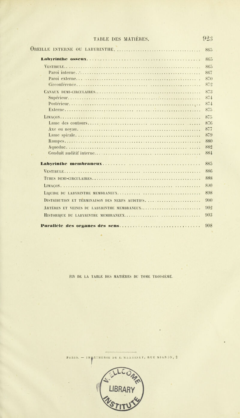 Oreille interne üu labyrinthe. 865 l.nbyrintlie 805 Vestibule. 805 Paroi interne. .*. 807 Paroi externe... . 870 Circonférence. 87 “2 Canaux demi-circulaires. 873 Supérieur. 87T Postérieur.. 874 Externe. 875 Limaçon. 875 Lame des contours. 876 Axe ou noyau. 877 Lame spirale. 879 Rampes. 880 Aiiueduc. ..... 882 Conduit auditif interne. 884 Labyrinthe membraneux. 885 Vestibule. 886 Tubes demi-circulaires. 888 Limaçon. 890 Liquide du labyrinthe membraneux. 898 Distribution et terminaison des nerfs auditifs.. 900 Artères et veines du labyrinthe membraneux. 902 Historique du labyrinthe membraneux. 903 Parallèle des orj^anes des sens. 908 FIN de la table des MATIÈRES DU TOME TROISIEMÉ-
