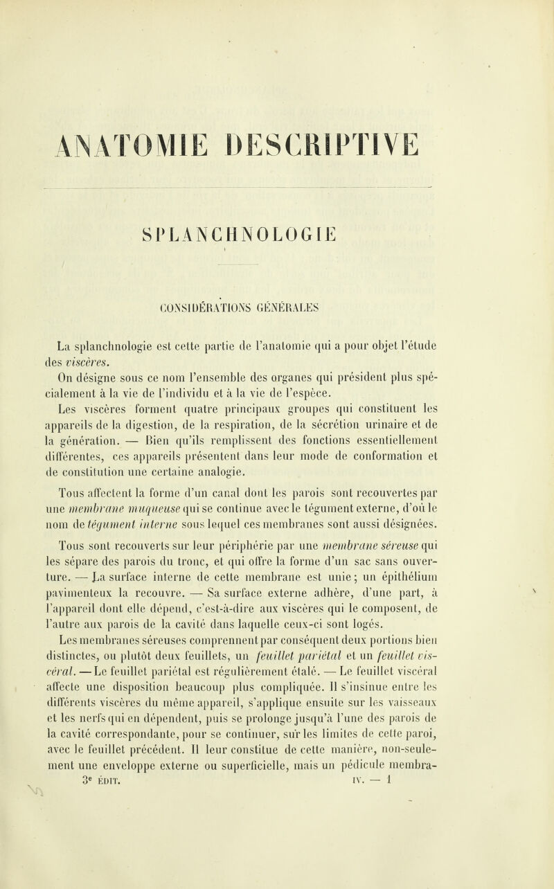 ANATOMIE DESCRIPTIVE SPLANCHNOLOGIE CONSIDÉRATIONS GÉNÉRALES La splanchnologie est cette partie de l’anatomie qui a pour objet l’étude des viscères. On désigne sous ce nom l’ensemble des organes qui président plus spé¬ cialement à la vie de l’individu et à la vie de l’espèce. Les viscères forment quatre principaux groupes qui constituent les appareils de la digestion, de la respiration, de la sécrétion urinaire et de la génération. — Bien qu’ils remplissent des fonctions essentiellement différentes, ces appareils présentent dans leur mode de conformation et de constitution une certaine analogie. Tous affectent la forme d’un canal dont les parois sont recouvertes par une membrane muqueuse qui se continue avec le tégument externe, d’ou le nom de tégument interne sous lequel ces membranes sont aussi désignées. Tous sont recouverts sur leur périphérie par une membrane séreuse qui les sépare des parois du tronc, et qui offre la forme d’un sac sans ouver¬ ture.— La surface interne de cette membrane est unie; un épithélium pavimenteux la recouvre. — Sa surface externe adhère, d’une part, à l’appareil dont elle dépend, c’est-à-dire aux viscères qui le composent, de l’autre aux parois de la cavité dans laquelle ceux-ci sont logés. Les membranes séreuses comprennent par conséquent deux portions bien distinctes, ou plutôt deux feuillets, un feuillet pariétal et un feuillet vis¬ céral. — Le feuillet pariétal est régulièrement étalé. — Le feuillet viscéral affecte une disposition beaucoup plus compliquée. Il s’insinue entre les différents viscères du même appareil, s’applique ensuite sur les vaisseaux et les nerfs qui en dépendent, puis se prolonge jusqu’à l’une des parois de la cavité correspondante, pour se continuer, sur les limites de cette paroi, avec le feuillet précédent. Il leur constitue de cette manière, non-seule¬ ment une enveloppe externe ou superficielle, mais un pédicule membra-