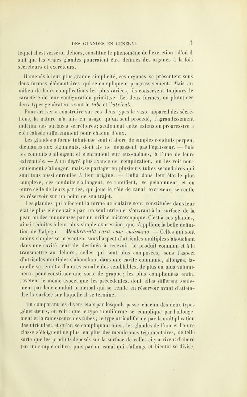 lequel il est versé au dehors, consti tue le phénomène cle l’excrétion : d’où il suit que les vraies glandes pourraient être définies des organes à la fois sécréteurs et excréteurs. Ramenés à leur plus grande simplicité, ces organes se présentent sous deux formes élémentaires qui se compliquent progressivement. Mais au milieu de leurs complications les plus variées, ils conservent toujours le caractère de leur configuration primitive. Ces deux formes, ou plutôt ces deux types générateurs sont le tube et Yutricule. Pour arriver à construire sur ces deux types le vaste appareil des sécré¬ tions, la nature n’a mis en usage qu’un seul procédé, l’agrandissement indéfini des surlaces sécrétoires; seulement cette extension progressive a été réalisée différemment pour chacun d’eux. Les glandes à forme tubuleuse sont d’abord de simples conduits perpen¬ diculaires aux téguments, dont ils ne dépassent pas l’épaisseur.—Puis les conduits s’allongent et s’enroulent sur eux-mêmes, à l’une de leurs extrémités. —A un degré plus avancé de complication, on les voit non- seulement s’allonger, mais.se partager en plusieurs tubes secondaires qui sont tous aussi enroulés à leur origine. — Enfin dans leur état le plus complexe, ces conduits s’allongent, se ramifient, se pelotonnent, et en outre celle de leurs parties, qui joue le rôle de canal excréteur, se renfle en réservoir sur un point de son trajet. Les glandes qui affectent la forme utriculaire sont constituées dans leur état le plus élémentaire par un seul utricule s’ouvrant à la surface de la peau ou des muqueuses par un orifice microscopique. C’est à ces glandes, ainsi réduites à leur plus simple expression, que s’applique la belle défini¬ tion de Malpighi : Membranula cava cum emissario. — Celles qui sont moins simples se présentent sous l’aspect d’utricules multiples s’abouchant dans une cavité centrale destinée à recevoir le produit commun et à le transmettre au dehors ; celles qui sont plus composées, sous l’aspect d’utricules multiples s’abouchant dans une cavité commune, allongée, la¬ quelle se réunit à d’autres eanalicules semblables, de plus en plus volumi¬ neux, pour constituer une sorte de grappe ; les plus compliquées enfin, revêtent le même aspect que les précédentes, dont elles diffèrent seule¬ ment par leur conduit principal qui se renfle en réservoir avant d’attein¬ dre la surface sur laquelle il se termine. En comparant les divers états par lesquels passe chacun des deux types générateurs, on voit : que le type tubuliforme se complique par l’allonge¬ ment et la ramescence des tubes; le type utriculiforme par la multiplication des utricules ; et qu’en se compliquant ainsi, les glandes de l’une et l’autre classe s’éloignent de plus en plus des membranes tégumentaires, de telle sorte que les produits déposés sur la surface de celles-ci y arrivent d’abord par un simple orifice, puis par un canal qui s’allonge et bientôt se divise,