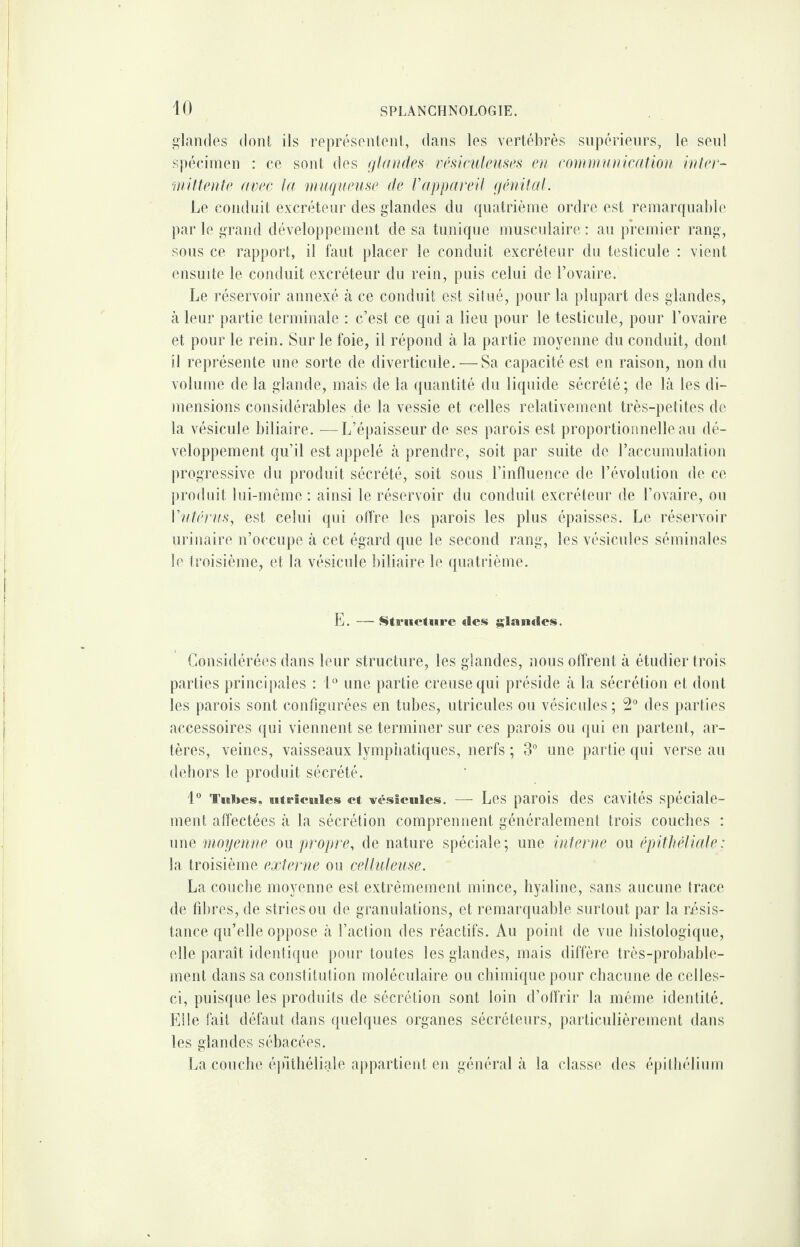 glandes dont ils représentent, dans les vertébrés supérieurs, le seul spécimen : ce sont des glandes vésiculeuses en communication inter¬ mittente avec la muqueuse de Vappareil génital. Le conduit excréteur des glandes du quatrième ordre est remarquable par le grand développement de sa tunique musculaire : au premier rang, sous ce rapport, il faut placer le conduit excréteur du testicule : vient ensuite le conduit excréteur du rein, puis celui de l’ovaire. Le réservoir annexé à ce conduit est situé, pour la plupart des glandes, à leur partie terminale : c’est ce qui a lieu pour le testicule, pour l’ovaire et pour le rein. Sur le foie, il répond à la partie moyenne du conduit, dont il représente une sorte de diverticule. — Sa capacité est en raison, non du volume de la glande, mais de la quantité du liquide sécrété; de là les di¬ mensions considérables de la vessie et celles relativement très-petites de la vésicule biliaire. —L’épaisseur de ses parois est proportionnelle au dé¬ veloppement qu’il est appelé à prendre, soit par suite de l’accumulation progressive du produit sécrété, soit sous l’influence de l’évolution de ce produit lui-même : ainsi le réservoir du conduit excréteur de l’ovaire, ou Vutérus, est celui qui offre les parois les plus épaisses. Le réservoir urinaire n’occupe à cet égard que le second rang, les vésicules séminales le troisième, et la vésicule biliaire le quatrième. E. — Structure «les glandes. Considérées dans leur structure, les glandes, nous offrent à étudier trois parties principales : 1° une partie creuse qui préside à la sécrétion et dont les parois sont configurées en tubes, utricules ou vésicules ; 2° des parties accessoires qui viennent se terminer sur ces parois ou qui en partent, ar¬ tères, veines, vaisseaux lymphatiques, nerfs ; 3° une partie qui verse au dehors le produit sécrété. 1° Tubes, utricules et vésicules. — Les parois des cavités spéciale¬ ment affectées à la sécrétion comprennent généralement trois couches : une moyenne ou propre, de nature spéciale; une interne ou épithéliale: la troisième externe ou celluleuse. La couche moyenne est extrêmement mince, hyaline, sans aucune trace de fibres, de stries ou de granulations, et remarquable surtout par la résis¬ tance qu’elle oppose à l’action des réactifs. Au point de vue histologique, elle paraît identique pour toutes les glandes, mais diffère très-probable¬ ment dans sa constitution moléculaire ou chimique pour chacune de celles- ci, puisque les produits de sécrétion sont loin d’offrir la même identité. Elle fait défaut dans quelques organes sécréteurs, particulièrement dans les glandes sébacées. La couche épithéliale appartient en général à la classe des épithélium