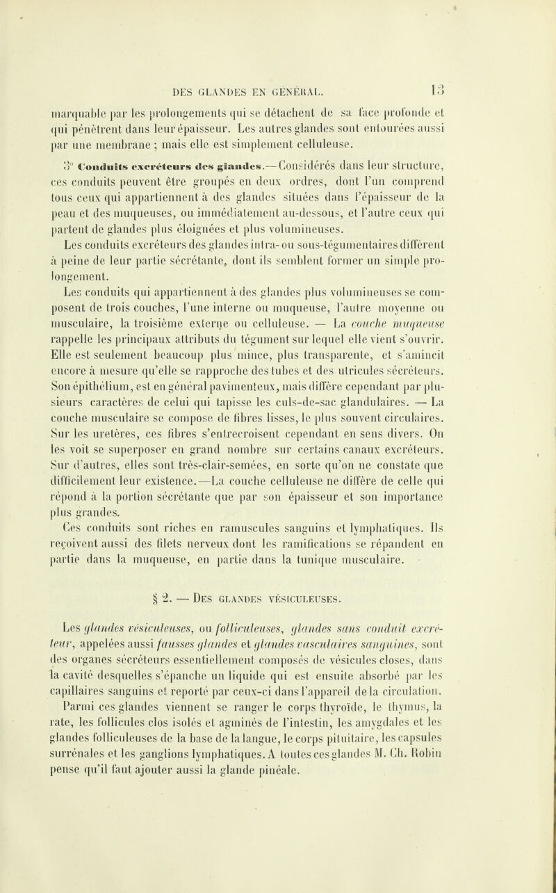 marquable par les prolongements qui se détachent de sa face profonde et qui pénètrent dans leur épaisseur. Les autres glandes sont entourées aussi par une membrane ; mais elle est simplement celluleuse. 3° Conduits cxevéteurs des glandes.—Considérés dans leur structure, ces conduits peuvent être groupés en deux ordres, dont l’un comprend tous ceux qui appartiennent à des glandes situées dans l'épaisseur de la peau et des muqueuses, ou immédiatement au-dessous, et l’autre ceux qui partent de glandes plus éloignées et plus volumineuses. Les conduits excréteurs des glandes intra- ou sous-tégumentaires diffèrent à peine de leur partie sécrétante., dont ils semblent former un simple pro¬ longement. Les conduits qui appartiennent à des glandes plus volumineuses se com¬ posent de trois couches, l’une interne ou muqueuse, l’autre moyenne ou musculaire, la troisième externe ou celluleuse. — La couche muqueuse rappelle les principaux attributs du tégument sur lequel elle vient s’ouvrir. Elle est seulement beaucoup plus mince, plus transparente, et s’amincit encore à mesure qu’elle se rapproche des tubes et des utricules sécréteurs. Son épithélium, est en général pavimenteux, mais diffère cependant par plu¬ sieurs caractères de celui qui tapisse les culs-de-sac glandulaires. — La couche musculaire se compose de fibres lisses, le plus souvent circulaires. Sur les uretères, ces fibres s’entrecroisent cependant en sens divers. On les voit se superposer en grand nombre sur certains canaux excréteurs. Sur d’autres, elles sont très-clair-semées, en sorte qu’on ne constate que difficilement leur existence.—La couche celluleuse ne diffère de celle qui répond à la portion sécrétante que par son épaisseur et son importance plus grandes. Ces conduits sont riches en ramuscules sanguins et lymphatiques. Ils reçoivent aussi des filets nerveux dont les ramifications se répandent en partie dans la muqueuse, en partie dans la tunique musculaire. § 2. — Des glandes vésiculeuses. Les glandes vésiculeuses, ou folliculeuses, glandes sans conduit excré¬ teur, appelées aussi fausses glandes et glandes vasculaires sanguines, sont des organes sécréteurs essentiellement composés de vésicules closes, dans la cavité desquelles s’épanche un liquide qui est ensuite absorbé par les capillaires sanguins et reporté par ceux-ci dans l’appareil delà circulation. Parmi ces glandes viennent se ranger le corps thyroïde, le thymus, la rate, les follicules clos isolés et agminés de l’intestin, les amygdales et les glandes folliculeuses de la base de la langue, le corps pituitaire, les capsules surrénales et les ganglions lymphatiques. A toutes ces glandes M. Ch. Robin pense qu’il faut ajouter aussi la glande pinéale.