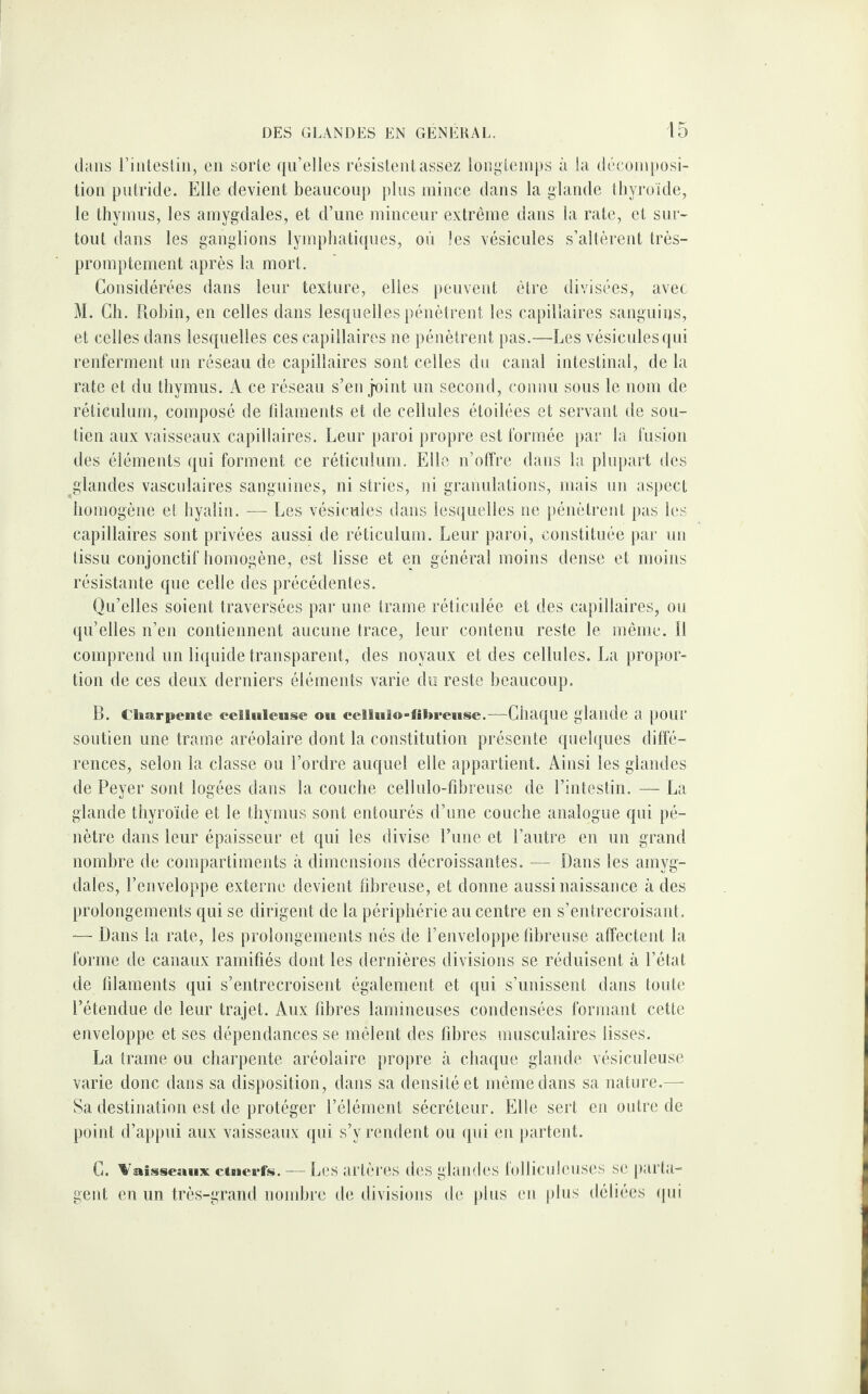 dans rinteslin, en sorte qu’elles résistent assez longtemps à la décomposi¬ tion putride. Elle devient beaucoup plus mince dans la glande thyroïde, le thymus, les amygdales, et d’une minceur extrême dans la rate, et sur¬ tout dans les ganglions lymphatiques, où les vésicules s’altèrent très- promptement après la mort. Considérées dans leur texture, elles peuvent être divisées, avec M. Ch. Robin, en celles dans lesquelles pénètrent les capillaires sanguins, et celles dans lesquelles ces capillaires ne pénètrent pas.—Les vésicules qui renferment un réseau de capillaires sont celles du canal intestinal, de la rate et du thymus. A ce réseau s’enjoint un second, connu sous le nom de réticulum, composé de fdaments et de cellules étoilées et servant de sou¬ tien aux vaisseaux capillaires. Leur paroi propre est formée par la fusion des éléments qui forment ce réticulum. Elle n’offre dans la plupart des glandes vasculaires sanguines, ni stries, ni granulations, mais un aspect homogène et hyalin. — Les vésicules dans lesquelles ne pénètrent pas les capillaires sont privées aussi de réticulum. Leur paroi, constituée par un tissu conjonctif homogène, est lisse et en général moins dense et moins résistante que celle des précédentes. Qu’elles soient traversées par une trame réticulée et des capillaires, ou qu’elles n’en contiennent aucune trace, leur contenu reste le même, il comprend un liquide transparent, des noyaux et des cellules. La propor¬ tion de ces deux derniers éléments varie du reste beaucoup. B. Charpente celluleuse ou cellulo-flbreuse.—Chaque glande a pour soutien une trame aréolaire dont la constitution présente quelques diffé¬ rences, selon la classe ou l’ordre auquel elle appartient. Ainsi les glandes de Peyer sont logées dans la couche cellulo-fibreuse de l’intestin. — La glande thyroïde et le thymus sont entourés d’une couche analogue qui pé¬ nètre dans leur épaisseur et qui les divise l’une et l’autre en un grand nombre de compartiments à dimensions décroissantes. — Dans les amyg¬ dales, l’enveloppe externe devient fibreuse, et donne aussi naissance à des prolongements qui se dirigent de la périphérie au centre en s’entrecroisant. — Dans la rate, les prolongements nés de l’enveloppe fibreuse affectent la forme de canaux ramifiés dont les dernières divisions se réduisent à l’état de filaments qui s’entrecroisent également et qui s’unissent dans toute l’étendue de leur trajet. Aux fibres lamineuses condensées formant cette enveloppe et ses dépendances se mêlent des fibres musculaires lisses. La trame ou charpente aréolaire propre à chaque glande vésiculeuse varie donc dans sa disposition, dans sa densité et même dans sa nature.—- Sa destination est de protéger l’élément sécréteur. Elle sert en outre de point d’appui aux vaisseaux qui s’y rendent ou qui en partent. G. Vaisseaux eiuerfs. — Les artères des glandes folliculcuses se parta¬ gent en un très-grand nombre de divisions de plus en plus déliées (pii