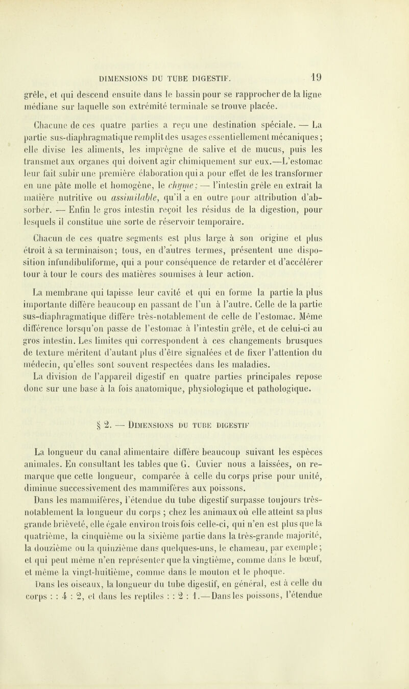 grêle, et qui descend ensuite dans le bassin pour se rapprocher de la ligne médiane sur laquelle son extrémité terminale se trouve placée. Chacune de ces quatre parties a reçu une destination spéciale. — La partie sus-diaphragmatique remplit des usages essentiellement mécaniques ; elle divise les aliments, les imprègne de salive et de mucus, puis les transmet aux organes qui doivent agir chimiquement sur eux.—L’estomac leur fait subir une première élaboration qui a pour effet de les transformer en une pâte molle et homogène, le chyme; — l’intestin grêle en extrait la matière nutritive ou assimilable, qu’il a en outre pour attribution d’ab¬ sorber. — Enfin le gros intestin reçoit les résidus de la digestion, pour lesquels il constitue uiie sorte de réservoir temporaire. Chacun de ces quatre segments est plus large à son origine et plus étroit à sa terminaison; tous, en d’autres termes, présentent une dispo¬ sition infundibuliforme, qui a pour conséquence de retarder et d’accélérer tour à tour le cours des matières soumises à leur action. La membrane qui tapisse leur cavité et qui en forme la partie la plus importante diffère beaucoup en passant de l’un à l’autre. Celle de la partie sus-diaphragmatique diffère très-notablement de celle de l’estomac. Même différence lorsqu’on passe de l’estomac à l’intestin grêle, et de celui-ci au gros intestin. Les limites qui correspondent à ces changements brusques de texture méritent d’autant plus d’êire signalées et de fixer l’attention du médecin, qu’elles sont souvent respectées dans les maladies. La division de l’appareil digestif en quatre parties principales repose donc sur une base à la fois anatomique, physiologique et pathologique. § 2. — Dimensions du tube digestif La longueur du canal alimentaire diffère beaucoup suivant les espèces animales. En consultant les tables que G. Cuvier nous a laissées, on re¬ marque que cette longueur, comparée à celle du corps prise pour unité, diminue successivement des mammifères aux poissons. Dans les mammifères, l’étendue du tube digestif surpasse toujours très- notablement la longueur du corps ; chez les animaux où elle atteint sa plus grande brièveté, elle égale environ trois fois celle-ci, qui n’en est plus que la quatrième, la cinquième ou la sixième partie dans la très-grande majorité, la douzième ou la quinzième dans quelques-uns, le chameau, par exemple; et qui peut même n’en représenter que la vingtième, comme dans le bœuf, et même la vingt-huitième, comme dans le mouton et le phoque. Dans les oiseaux, la longueur du tube digestif, en général, est à celle du corps : : 4 : 2, et dans les reptiles : : 2 : 1.—Dans les poissons, l’étendue