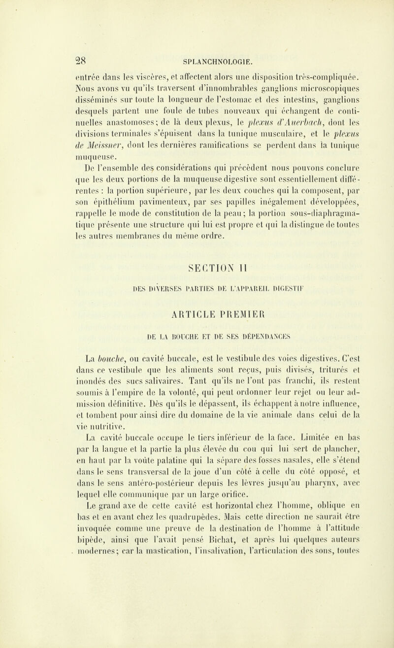 entrée dans les viscères, et affectent alors une disposition très-compliquée. Nous avons vu qu’ils traversent d’innombrables ganglions microscopiques disséminés sur toute la longueur de l’estomac et des intestins, ganglions desquels partent une foule de tubes nouveaux qui échangent de conti¬ nuelles anastomoses ; de là deux plexus, le plexus (TAuerbacli, dont les divisions terminales s’épuisent dans la tunique musculaire, et le plexus de Meissner, dont les dernières ramifications se perdent dans la tunique muqueuse. De l’ensemble de$ considérations qui précèdent nous pouvons conclure que les deux portions de la muqueuse digestive sont essentiellement diffé¬ rentes : la portion supérieure, par les deux couches qui la composent, par son épithélium pavimenteux, par ses papilles inégalement développées, rappelle le mode de constitution de la peau ; la portion sous-diaphragma¬ tique présente une structure qui lui est propre et qui la distingue de toutes les autres membranes du même ordre. SECTION II DES DIVERSES PARTIES DE L’APPAREIL DIGESTIF ARTICLE PREMIER DE LA RO UC RE ET DE SES DÉPENDANCES La bouche, ou cavité buccale, est le vestibule des voies digestives. C’est dans ce vestibule que les aliments sont reçus, puis divisés, triturés et inondés des sucs salivaires. Tant qu’ils ne l’ont pas franchi, ils restent soumis à l’empire de la volonté, qui peut ordonner leur rejet ou leur ad¬ mission définitive. Dès qu’ils le dépassent, ils échappent à notre influence, et tombent pour ainsi dire du domaine de la vie animale dans celui de la vie nutritive. La cavité buccale occupe le tiers inférieur de la face. Limitée en bas par la langue et la partie la plus élevée du cou qui lui sert de plancher, en haut par la voûte palatine qui la sépare des fosses nasales, elle s’étend dans le sens transversal de la joue d’un côté à celle du côté opposé, et dans le sens antéro-postérieur depuis les lèvres jusqu’au pharynx, avec lequel elle communique par un large orifice. Le grand axe de cette cavité est horizontal chez l’homme, oblique en bas et en avant chez les quadrupèdes. Mais cette direction ne saurait être invoquée comme une preuve de la destination de l’homme à l’attitude bipède, ainsi que l’avait pensé Richat, et après lui quelques auteurs modernes; car la mastication, l’insalivation, l’articulation des sons, toutes