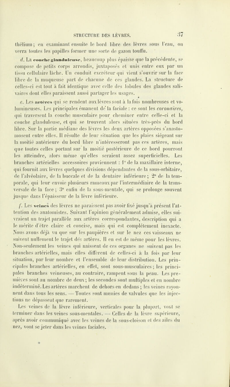 thélium ; en examinant ensuite le bord libre des lèvres sous l’eau, ou verra toutes les papilles former une sorte de gazon touffu. d. La couche glanduleuse, beaucoup plus épaisse que la précédente, se compose de petits corps arrondis, juxtaposés et unis entre eux par un tissu cellulaire lâche. Un conduit excréteur qui vient s’ouvrir sur la face libre de la muqueuse part de chacune de ces glandes. La structure de celles-ci est tout à fait identique avec celle des lobules des glandes sali¬ vaires dont elles paraissent aussi partager les usages. e. Les artères qui se rendent aux lèvres sont à la fois nombreuses et vo¬ lumineuses. Les principales émanent de la faciale : ce sont les coronaires, qui traversent la couche musculaire pour cheminer entre celle-ci et la couche glanduleuse, et qui se trouvent alors situées très-près du bord libre. Sur la partie médiane des lèvres les deux artères opposées s’anasto¬ mosent entre elles. Il résulte de leur situation que les plaies siégeant sur la moitié antérieure du bord libre n’intéresseront pas ces artères, mais que toutes celles portant sur la moitié postérieure de ce bord pourront les atteindre, alors même qu’elles seraient assez superficielles. Les branches artérielles accessoires proviennent : 1° de la maxillaire interne, qui fournit aux lèvres quelques divisions dépendantes de la sous-orhitaire, de l’alvéolaire, de la buccale et de la dentaire inférieure; 2° de la tem¬ porale, qui leur envoie plusieurs rameaux par l’intermédiaire de la trans¬ versale de la face ; 3° enfin de la sous-mentale, qui se prolonge souvent jusque dans l’épaisseur de la lèvre inférieure. f. Les veisics des lèvres ne paraissent pas avoir fixé jusqu’à présent l’at¬ tention des anatomistes. Suivant l’opinion généralement admise, elles sui¬ vraient un trajet parallèle aux artères correspondantes, description qui a le mérite d’être claire et concise, mais qui est complètement inexacte. Nous avons déjà vu que sur les paupières et sur le nez ces vaisseaux ne suivent nullement le trajet dés artères. Il en est de même pour les lèvres. Non-seulement les veines qui naissent de ces organes ne suivent pas les branches artérielles, mais elles diffèrent de celles-ci à la fois par leur situation, par leur nombre et l’ensemble de leur distribution. Les prin¬ cipales branches artérielles, en effet, sont sous-musculaires ; les princi¬ pales branches veineuses, au contraire, rampent sous la peau. Les pre¬ mières sont au nombre de deux; les secondes sont multiples et en nombre indéterminé. Les artères marchent de dehors en dedans; les veines rayon¬ nent dans tous les sens. — Toutes sont munies de valvules que les injec¬ tions ne dépassent que rarement. Les veines de la lèvre inférieure, verticales pour la plupart, vont se terminer dans les veines sous-mentales. — Celles de la lèvre supérieure, après avoir communiqué avec les veines de la sous-cloison et des ailes du nez, vont se jeter dans les veines faciales.