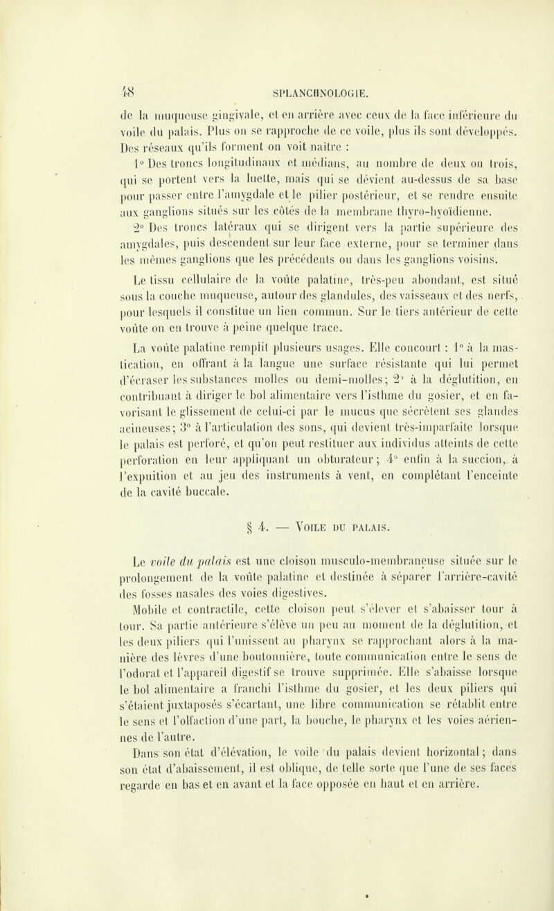 de la muqueuse gingivale, et en arrière avec ceux de la face inférieure du voile du palais. Plus on se rapproche de ce voile, plus ils sont développés. Des réseaux qu’ils forment on voit naître : 1° Des troncs longitudinaux et médians, au nombre de deux ou trois, qui se portent vers la luette, mais qui se dévient au-dessus de sa base pour passer entre l’amygdale et le pilier postérieur, et se rendre ensuite aux ganglions situés sur les côtés de la membrane thyro-hyoïdienne. 2° Des troncs latéraux qui se dirigent vers la partie supérieure des amygdales, puis descendent sur leur face externe, pour se terminer dans les mêmes ganglions que les précédents ou dans les ganglions voisins. Le tissu cellulaire de la voûte palatine, très-peu abondant, est situé sous la couche muqueuse, autour des glandules, des vaisseaux et des nerfs, pour lesquels il constitue un lien commun. Sur le tiers antérieur de cette voûte on en trouve à peine quelque trace. La voûte palatine remplit plusieurs usages. Elle concourt : 1° à la mas¬ tication, en offrant à la langue une surface résistante qui lui permet d’écraser les substances molles ou demi-molles; 2’ à la déglutition, en contribuant à diriger le bol alimentaire vers l’isthme du gosier, et en fa¬ vorisant. le glissement de celui-ci par le mucus que sécrètent ses glandes acineuses; 3° à l’articulation des sons, qui devient très-imparfaite lorsque le palais est perforé, et qu’on peut restituer aux individus atteints de cette perforation en leur appliquant un obturateur; 4° enfin à la succion, à l’expuition et au jeu des instruments à vent, en complétant l’enceinte de la cavité buccale. § 4. — Voile du palais. Le voile du palais est une cloison musculo-membraneuse située sur le prolongement de la voûte palatine et destinée à séparer l’arrière-cavité des fosses nasales des voies digestives. Mobile et contractile, cette cloison peut s’élever et s’abaisser tour à tour. Sa partie antérieure s’élève un peu au moment de la déglutition, et les deux piliers qui l’unissent au pharynx se rapprochant alors à la ma¬ nière des lèvres d’une boutonnière, toute communication entre le sens de l’odorat et l’appareil digestif se trouve supprimée. Elle s’abaisse lorsque le bol alimentaire a franchi l’isthme du gosier, et les deux piliers qui s’étaient juxtaposés s’écartant, une libre communication se rétablit entre le sens et l’olfaction d’une part, la bouche, le pharynx et les voies aérien¬ nes de l’autre. Dans son état d’élévation, le voile du palais devient horizontal ; dans son état d’abaissement, il est oblique, de telle sorte que l’une de ses faces regarde en bas et en avant et la face opposée en haut et en arrière.