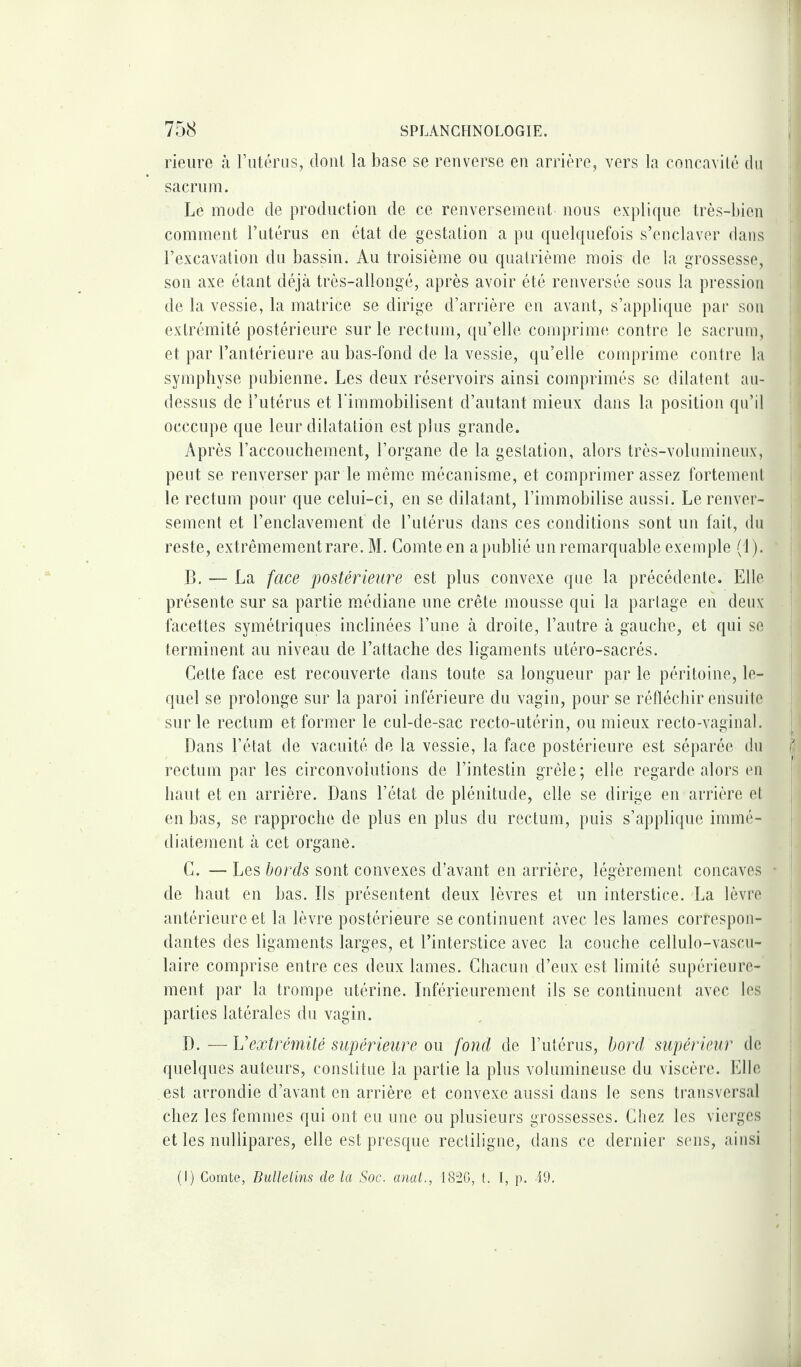 rieure à l’utérus, dont la base se renverse en arrière, vers la concavité du sacrum. Le mode de production de ce renversement nous explique très-bien comment l’utérus en état de gestation a pu quelquefois s’enclaver dans l’excavation du bassin. Au troisième ou quatrième mois de la grossesse, son axe étant déjà très-allongé, après avoir été renversée sous la pression de la vessie, la matrice se dirige d’arrière en avant, s’applique par son extrémité postérieure sur le rectum, qu’elle comprime contre le sacrum, et par l’antérieure au bas-fond de la vessie, qu’elle comprime contre la symphyse pubienne. Les deux réservoirs ainsi comprimés se dilatent au- dessus de l’utérus et l'immobilisent d’autant mieux dans la position qu’il occcupe que leur dilatation est plus grande. Après l’accouchement, l’organe de la gestation, alors très-volumineux, peut se renverser par le même mécanisme, et comprimer assez fortement le rectum pour que celui-ci, en se dilatant, l’immobilise aussi. Le renver¬ sement et l’enclavement de l’utérus dans ces conditions sont un fait, du reste, extrêmement rare. M. Comte en a publié un remarquable exemple (1). ‘ B. — La face postérieure est plus convexe que la précédente. Elle présente sur sa partie médiane une crête mousse qui la partage en deux facettes symétriques inclinées l’une à droite, l’autre à gauche, et qui se terminent au niveau de l’attache des ligaments utéro-sacrés. Cette face est recouverte dans toute sa longueur par le péritoine, le¬ quel se prolonge sur la paroi inférieure du vagin, pour se réfléchir ensuite sur le rectum et former le cul-de-sac recto-utérin, ou mieux recto-vaginal. Dans l’état de vacuité de la vessie, la face postérieure est séparée du rectum par les circonvolutions de l’intestin grêle; elle regarde alors en haut et en arrière. Dans l’état de plénitude, elle se dirige en arrière et en bas, se rapproche de plus en plus du rectum, puis s’applique immé¬ diatement à cet organe. C. — Les bords sont convexes d’avant en arrière, légèrement concaves ■ de haut en bas. Ds présentent deux lèvres et un interstice. La lèvre antérieure et la lèvre postérieure se continuent avec les lames correspon¬ dantes des ligaments larges, et l’interstice avec la couche cellulo-vascu- laire comprise entre ces deux lames. Chacun d’eux est limité supérieure¬ ment par la trompe utérine. Inférieurement ils se continuent avec les parties latérales du vagin. D. —L’extrémité supérieure ou fond de l’utérus, bord supérieur de quelques auteurs, constitue la partie la plus volumineuse du viscère. Elle est arrondie d’avant en arrière et convexe aussi dans le sens transversal chez les femmes qui ont eu une ou plusieurs grossesses. Chez les vierges et les nullipares, elle est presque rectiligne, dans ce dernier sens, ainsi (I) Comte, Bulletins de la Soc. anat., 182G, t. I, p. 49.