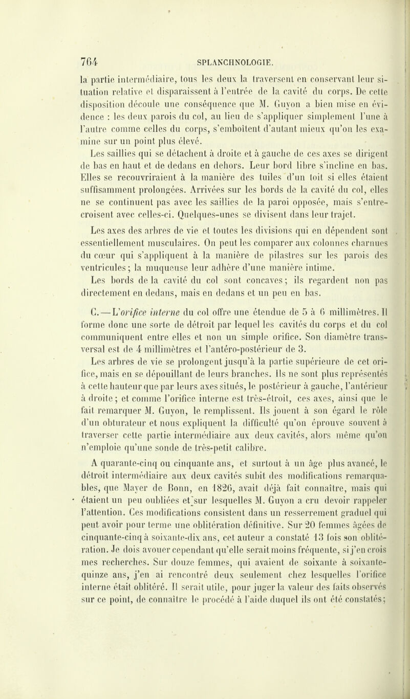 la partie intermédiaire, tous les deux la traversent en conservant leur si¬ tuation relative et disparaissent à l’entrée de la cavité du corps. De cette disposition découle une conséquence que M. Guyon a bien mise en évi¬ dence : les deux parois du col, au lieu de s’appliquer simplement l’une à l’autre comme celles du corps, s’emboîtent d’autant mieux qu’on les exa¬ mine sur un point plus élevé. Les saillies qui se détachent à droite et à gauche de ces axes se dirigent de bas en haut et de dedans en dehors. Leur bord libre s’incline en bas. Elles se recouvriraient à la manière des tuiles d’un toit si elles étaient suffisamment prolongées. Arrivées sur les bords de la cavité du col, elles ne se continuent pas avec les saillies de la paroi opposée, mais s’entre¬ croisent avec celles-ci. Quelques-unes se divisent dans leur trajet. Les axes des arbres de vie et toutes les divisions qui en dépendent sont essentiellement musculaires. On peut les comparer aux colonnes charnues du cœur qui s’appliquent à la manière de pilastres sur les parois des ventricules ; la muqueuse leur adhère d’une manière intime. Les bords de la cavité du col sont concaves ; ils regardent non pas directement en dedans, mais en dedans et un peu en bas. G. — L'orifice interne du col offre une étendue de 5 à 6 millimètres. Il forme donc une sorte de détroit par lequel les cavités du corps et du col communiquent entre elles et non un simple orifice. Son diamètre trans¬ versal est de 4 millimètres et l’antéro-postérieur de 3. Les arbres de vie se prolongent jusqu’à la partie supérieure de cet ori¬ fice, mais en se dépouillant de leurs branches. Ils ne sont plus représentés à cette hauteur que par leurs axes situés, le postérieur à gauche, l’antérieur à droite ; et comme l’orifice interne est très-étroit, ces axes, ainsi que le fait remarquer M. Guyon, le remplissent. Ils jouent à son égard le rôle d’un obturateur et nous expliquent la difficulté qu’on éprouve souvent à traverser cette partie intermédiaire aux deux cavités, alors même qu’on n’emploie qu’une sonde de très-petit calibre. A quarante-cinq ou cinquante ans, et surtout à un âge plus avancé, le détroit intermédiaire aux deux cavités subit des modifications remarqua¬ bles, que Mayer de Bonn, en 1826, avait déjà fait connaître, mais qui étaient un peu oubliées eLsur lesquelles M. Guyon a cru devoir rappeler l’attention. Ces modifications consistent dans un resserrement graduel qui peut avoir pour terme une oblitération définitive. Sur 20 femmes âgées de cinquante-cinq à soixante-dix ans, cet auteur a constaté 13 fois son oblité¬ ration. Je dois avouer cependant qu’elle serait moins fréquente, si j’en crois mes recherches. Sur douze femmes, qui avaient de soixante à soixante- quinze ans, j’en ai rencontré deux seulement chez lesquelles l’orifice interne était oblitéré. Il serait utile, pour juger la valeur des faits observés sur ce point, de connaître le procédé à l’aide duquel ils ont été constatés;