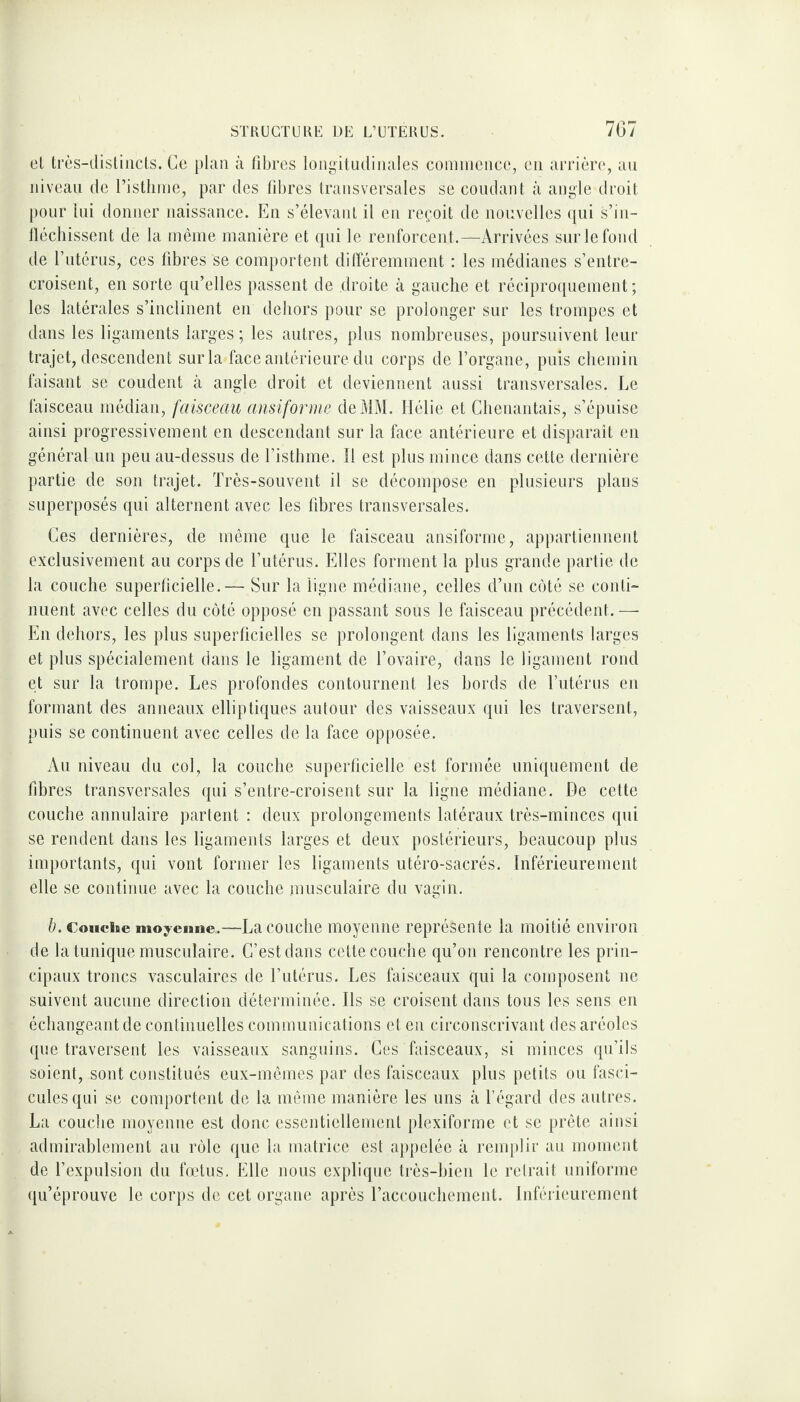 el très-distincts. Ce plan à fibres longitudinales commence, en arrière, au niveau de l’isthme, par des fibres transversales se coudant à angle droit pour lui donner naissance. En s’élevant il en reçoit de nouvelles qui s’in¬ fléchissent de la même manière et qui le renforcent.—Arrivées sur le fond de l’utérus, ces fibres se comportent différemment : les médianes s’entre¬ croisent, en sorte qu’elles passent de droite à gauche et réciproquement; les latérales s’inclinent en dehors pour se prolonger sur les trompes et dans les ligaments larges ; les autres, plus nombreuses, poursuivent leur trajet, descendent sur la face antérieure du corps de l’organe, puis chemin faisant se coudent à angle droit et deviennent aussi transversales. Le faisceau médian, faisceau ansiforme de MM. Hélie et Chenantais, s’épuise ainsi progressivement en descendant sur la face antérieure et disparaît en général un peu au-dessus de l’isthme. Il est plus mince dans cette dernière partie de son trajet. Très-souvent il se décompose en plusieurs plans superposés qui alternent avec les fibres transversales. Ces dernières, de même que le faisceau ansiforme, appartiennent exclusivement au corps de l’utérus. Elles forment la plus grande partie de la couche superficielle.— Sur la ligne médiane, celles d’un côté se conti¬ nuent avec celles du côté opposé en passant sous le faisceau précédent. — En dehors, les plus superficielles se prolongent dans les ligaments larges et plus spécialement dans le ligament de l’ovaire, dans le ligament rond et sur la trompe. Les profondes contournent les bords de l’utérus en formant des anneaux elliptiques autour des vaisseaux qui les traversent, puis se continuent avec celles de la face opposée. Au niveau du col, la couche superficielle est formée uniquement de fibres transversales qui s’entre-croisent sur la ligne médiane. De cette couche annulaire partent : deux prolongements latéraux très-minces qui se rendent dans les ligaments larges et deux postérieurs, beaucoup plus importants, qui vont former les ligaments utéro-sacrés. Inférieurement elle se continue avec la couche musculaire du vagin. b. Couche moyenne.—Lacouche moyenne représente la moitié environ de la tunique musculaire. C’est dans cette couche qu’on rencontre les prin¬ cipaux troncs vasculaires de l’utérus. Les faisceaux qui la composent ne suivent aucune direction déterminée. Ils se croisent dans tous les sens en échangeant de continuelles communications et en circonscrivant des aréoles que traversent les vaisseaux sanguins. Ces faisceaux, si minces qu’ils soient, sont constitués eux-mêmes par des faisceaux plus petits ou fasci¬ cules qui se comportent de la même manière les uns à l’égard des autres. La couche moyenne est donc essentiellement plexiforme et se prête ainsi admirablement au rôle que la matrice est appelée à remplir au moment de l’expulsion du fœtus. Elle nous explique très-bien le retrait uniforme qu’éprouve le corps de cet organe après l’accouchement. Inférieurement