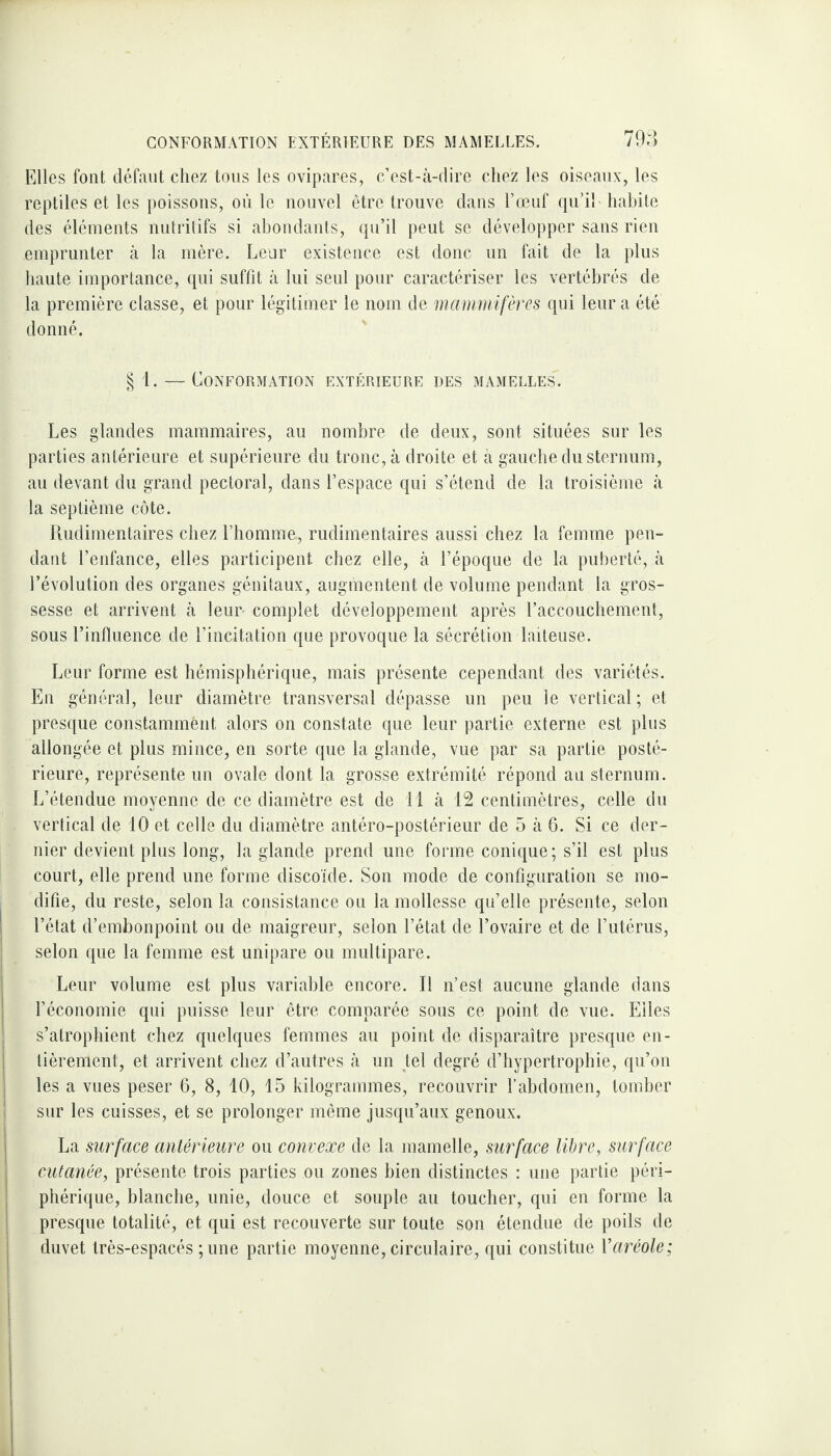 Elles font défaut chez tous les ovipares, c’est-à-dire chez les oiseaux, les reptiles et les poissons, où le nouvel être trouve dans l’œuf qu’il ' habite des éléments nutritifs si abondants, qu’il peut se développer sans rien emprunter à la mère. Leur existence est donc un fait de la plus haute importance, qui suffit à lui seul pour caractériser les vertébrés de la première classe, et pour légitimer le nom de mammifères qui leur a été donné. § t. — Conformation extérieure des mamelles. Les glandes mammaires, au nombre de deux, sont situées sur les parties antérieure et supérieure du tronc, à droite et à gauche du sternum, au devant du grand pectoral, dans l’espace qui s’étend de la troisième à la septième côte. Rudimentaires chez l’homme, rudimentaires aussi chez la femme pen¬ dant l’enfance, elles participent chez elle, à l’époque de la puberté, à l’évolution des organes génitaux, augmentent de volume pendant la gros¬ sesse et arrivent à leur- complet développement après raccouchement, sous l’influence de l’incitation que provoque la sécrétion laiteuse. Leur forme est hémisphérique, mais présente cependant des variétés. En général, leur diamètre transversal dépasse un peu le vertical; et presque constamment, alors on constate que leur partie externe est plus allongée et plus mince, en sorte que la glande, vue par sa partie posté¬ rieure, représente un ovale dont la grosse extrémité répond au sternum. L’étendue moyenne de ce diamètre est de il à 12 centimètres, celle du vertical de 10 et celle du diamètre antéro-postérieur de 5 à 6. Si ce der¬ nier devient plus long, la glande prend une forme conique; s’il est plus court, elle prend une forme discoïde. Son mode de configuration se mo¬ difie, du reste, selon la consistance ou la mollesse qu’elle présente, selon l’état d’embonpoint ou de maigreur, selon l’état de l’ovaire et de l’utérus, selon que la femme est unipare ou multipare. Leur volume est plus variable encore. Il n’est aucune glande dans l’économie qui puisse leur être comparée sous ce point de vue. Eiles s’atrophient chez quelques femmes au point de disparaître presque en¬ tièrement, et arrivent chez d’autres à un tel degré d’hypertrophie, qu’on les a vues peser 6, 8, 10, 15 kilogrammes, recouvrir l’abdomen, tomber sur les cuisses, et se prolonger même jusqu’aux genoux. La surface antérieure ou convexe de la mamelle, surface libre, surface cutanée, présente trois parties ou zones bien distinctes : une partie péri¬ phérique, blanche, unie, douce et souple au toucher, qui en forme la presque totalité, et qui est recouverte sur toute son étendue de poils de duvet très-espacés ; une partie moyenne, circulaire, qui constitue Yaréole;