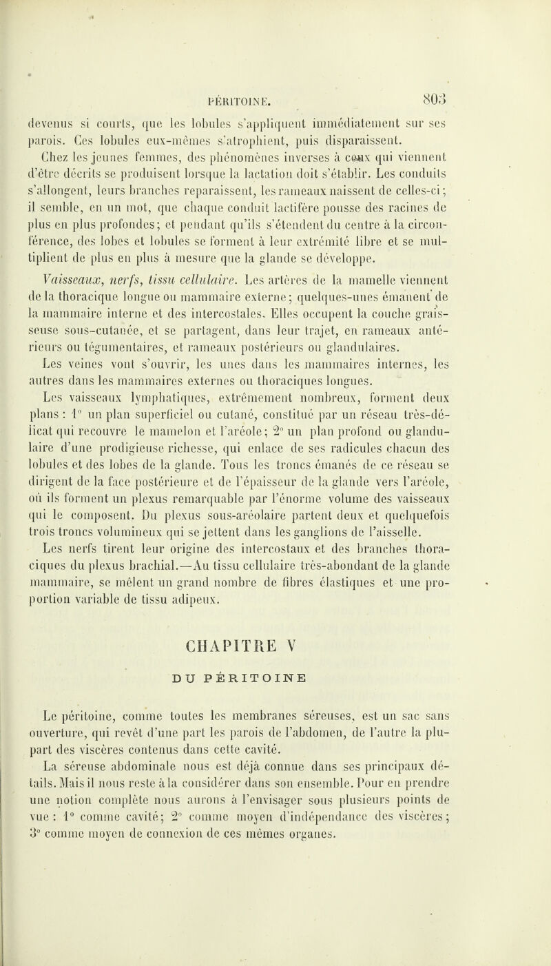 PÉRITOINE. 80 o devenus si courts, que les lobules s’appliquent immédiatement sur ses parois. Ces lobules eux-mêmes s’atrophient, puis disparaissent. Chez les jeunes femmes, des phénomènes inverses à ceux qui viennent d’être décrits se produisent lorsque la lactation doit s’établir. Les conduits s’allongent, leurs branches reparaissent, les rameaux naissent de celles-ci; il semble, en un mot, que chaque conduit lactifère pousse des racines de plus en plus profondes; et pendant qu’ils s’étendent du centre à la circon¬ férence, des lobes et lobules se forment à leur extrémité libre et se mul¬ tiplient de plus en plus à mesure que la glande se développe. Vaisseaux, nerfs, tissu cellulaire. Les artères de la mamelle viennent de la thoracique longue ou mammaire externe ; quelques-unes émanent de la mammaire interne et des intercostales. Elles occupent la couche grais¬ seuse sous-cutanée, et se partagent, dans leur trajet, en rameaux anté¬ rieurs ou tégumentaires, et rameaux postérieurs ou glandulaires. Les veines vont s’ouvrir, les unes dans les mammaires internes, les autres dans les mammaires externes ou thoraciques longues. Les vaisseaux lymphatiques, extrêmement nombreux, forment deux plans : 1° un plan superficiel ou cutané, constitué par un réseau très-dé¬ licat qui recouvre le mamelon et l’aréole; 2° un plan profond ou glandu¬ laire d’une prodigieuse richesse, qui enlace de ses radicules chacun des lobules et des lobes de la glande. Tous les troncs émanés de ce réseau se dirigent de la face postérieure et de l’épaisseur de la glande vers l’aréole, où ils forment un plexus remarquable par l’énorme volume des vaisseaux qui le composent. Du plexus sous-aréolaire partent deux et quelquefois trois troncs volumineux qui se jettent dans les ganglions de l’aisselle. Les nerfs tirent leur origine des intercostaux et des branches thora¬ ciques du plexus brachial.—Au tissu cellulaire très-abondant de la glande mammaire, se mêlent un grand nombre de fibres élastiques et une pro¬ portion variable de tissu adipeux. CHAPITRE Y DU PÉRITOINE Le péritoine, comme toutes les membranes séreuses, est un sac sans ouverture, qui revêt d’une part les parois de l’abdomen, de l’autre la plu¬ part des viscères contenus dans cette cavité. La séreuse abdominale nous est déjà connue dans ses principaux dé¬ tails. Mais il nous reste à la considérer dans son ensemble. Pour en prendre une notion complète nous aurons à l’envisager sous plusieurs points de vue: 1° comme cavité; 2° comme moyen d’indépendance des viscères; 3° comme moyen de connexion de ces mêmes organes.