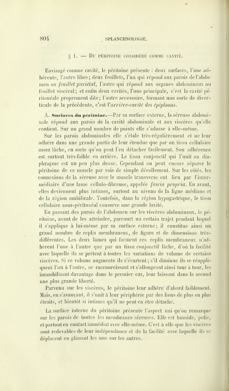 § 1. — Dû PÉRITOINE CONSIDÉRÉ COMME CAVITÉ. Envisagé comme cavité, le péritoine présente : deux surfaces, l’une ad¬ hérente, l’autre libre; deux feuillets, l’un qui répond aux parois de l’abdo¬ men ou feuillet pariétal, l’autre qui répond aux organes abdominaux ou feuillet viscéral; et enfin deux cavités, l’une principale, c’est la cavité pé¬ ritonéale proprement dite ; l’autre accessoire, formant une sorte de diver¬ ticule de la précédente, c’est Varrière-cavité des épiploons. À. Surfaces du péritoine.—Par sa surface externe, la séreuse abdomi¬ nale répond aux parois de la cavité abdominale et aux viscères qu’elle contient. Sur un grand nombre de points elle s’adosse à elle-même. Sur les parois abdominales elle s’étale très-régulièrement et ne leur adhère dans une grande partie de leur étendue que par un tissu cellulaire assez lâche, en sorte qu’on peut l’en détacher facilement. Son adhérence est surtout très-faible en arrière. Le tissu conjonctif qui l’unit au dia¬ phragme est un peu plus dense. Cependant on peut encore séparer le péritoine de ce muscle par voie de simple décollement. Sur les côtés, les connexions de la séreuse avec le muscle transverse ont lieu par l’inter¬ médiaire d’une lame cellulo-fibreuse, appelée fascia propria. En avant, elles deviennent plus intimes, surtout au niveau de la ligne médiane et de la région ombilicale. Toutefois, dans la région hypogastrique, le tissu cellulaire sous-péritonéal conserve une grande laxité. En passant des parois de l’abdomen sur les viscères abdominaux, le pé¬ ritoine, avant de les atteindre, parcourt un certain trajet pendant lequel il s’applique à lui-même par sa surface externe; il constitue ainsi un grand nombre de replis membraneux, de figure et de dimensions très- différentes. Les deux lames qui forment ces replis membraneux n’ad¬ hèrent l’une à l’autre que par un tissu conjonctif lâche, d’où la facilité avec laquelle ils se prêtent à toutes les variations de volume de certains viscères. Si ce volume augmente ils s’écartent ; s’il diminue ils se réappli¬ quent l’un à l’autre, se raccourcissant et s’allongeant ainsi tour â tour, les immobilisant davantage dans le premier cas, leur laissant dans le second une plus grande liberté. Parvenu sur les viscères, le péritoine leur adhère d’abord faiblement. Mais, en s’avançant, il s’unit à leur périphérie par des liens de plus en plus étroits, et bientôt si intimes qu’il ne peut en être détaché. La surface interne du péritoine présente l’aspect uni qu’on remarque sur les parois de toutes les membranes séreuses. Elle est humide, polie, et partout en contact immédiat avec elle-même. C’est à elle que les viscères sont redevables de leur indépendance et de la facilité avec laquelle ils se déplacent en glissant les uns sur les aulres.