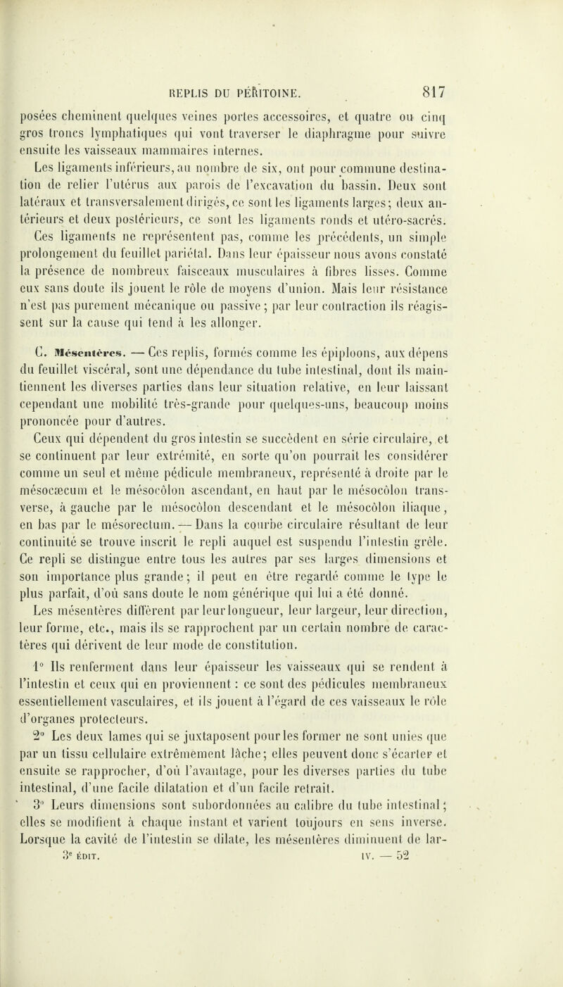 posées cheminent quelques veines portes accessoires, et quatre ou cinq gros troncs lymphatiques qui vont traverser le diaphragme pour suivre ensuite les vaisseaux mammaires internes. Les ligaments inférieurs, au nombre de six, ont pour commune destina¬ tion de relier l’utérus aux parois de l’excavation du bassin. Deux sont latéraux et transversalement dirigés, ce sont les ligaments larges; deux an¬ térieurs et deux postérieurs, ce sont les ligaments ronds et utéro-sacrés. Ces ligaments ne représentent pas, comme les précédents, un simple prolongement du feuillet pariétal. Dans leur épaisseur nous avons constaté la présence de nombreux faisceaux musculaires à fibres lisses. Comme eux sans doute ils jouent le rôle de moyens d’union. Mais leur résistance n’est pas purement mécanique ou passive; par leur contraction ils réagis¬ sent sur la cause qui tend à les allonger. C. Mésentères. — Ces replis, formés comme les épiploons, aux dépens du feuillet viscéral, sont une dépendance du tube intestinal, dont ils main¬ tiennent les diverses parties dans leur situation relative, en leur laissant cependant une mobilité très-grande pour quelques-uns, beaucoup moins prononcée pour d’autres. Ceux qui dépendent du gros intestin se succèdent en série circulaire, et se continuent par leur extrémité, en sorte qu’on pourrait les considérer comme un seul et même pédicule membraneux, représenté à droite par le mésocæcum et le mésocôlon ascendant, en haut par le mésocôlon trans¬ verse, à gauche par le mésocôlon descendant et le mésocôlon iliaque, en bas par le mésorectum. — Dans la courbe circulaire résultant de leur continuité se trouve inscrit le repli auquel est suspendu l’intestin grêle. Ce repli se distingue entre tous les autres par ses larges dimensions et son importance plus grande; il peut en être regardé comme le type le plus parfait, d’où sans doute le nom générique qui lui a été donné. Les mésentères diffèrent par leur longueur, leur largeur, leur direction, leur forme, etc., mais ils se rapprochent par un certain nombre de carac¬ tères qui dérivent de leur mode de constitution. 1° Ds renferment dans leur épaisseur les vaisseaux qui se rendent à l’intestin et ceux qui en proviennent : ce sont des pédicules membraneux essentiellement vasculaires, et ils jouent à l’égard de ces vaisseaux le rôle d’organes protecteurs. 2° Les deux lames qui se juxtaposent pour les former ne sont unies que par un tissu cellulaire extrêmement lâche; elles peuvent donc s’écarter et ensuite se rapprocher, d’où l’avantage, pour les diverses parties du tube intestinal, d’une facile dilatation et d’un facile retrait. 3° Leurs dimensions sont subordonnées au calibre du tube intestinal ; elles se modifient à chaque instant et varient toujours en sens inverse. Lorsque la cavité de l’intestin se dilate, les mésentères diminuent de lar- 3e édit. iv. — 52