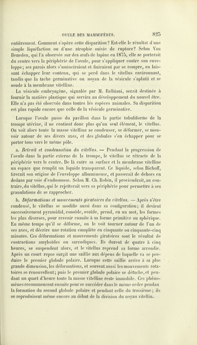 entièrement. Gomment s’opère cette disparition? Est-elle le résultat d'une simple liquéfaction ou d’une atrophie suivie de rupture? Selon Van Beneden, qui l’a observée sur des œufs de lapine en 1875, elle se porterait du centre vers la périphérie de l’ovule, pour s’appliquer contre son enve¬ loppe; ses parois alors s’aminciraient et finiraient par se rompre, en lais¬ sant échapper leur contenu, qui se perd dans le vitellus environnant, tandis que la tache germinative ou noyau de la vésicule s’aplatit et se soude à la membrane vitelline. La vésicule embryogène, signalée par M. Balbiani, serait destinée à fournir la matière plastique qui servira au développement du nouvel être. Elle n’a pas été observée dans toutes les espèces animales. Sa disparition est plus rapide encore que celle de la vésicule germinative. Lorsque l’ovule passe du pavillon dans la partie lubuliforrhe de la trompe utérine, il ne contient donc plus qu’un seul élément, le vitellus. On voit alors toute la masse vitelline se condenser, se déformer, se mou¬ voir autour de ses divers axes, et des globules s’en échapper pour se porter tous vers le même pôle. a. Retrait et condensation du vitellus. — Pendant la progression de l’ovule dans la partie externe de la trompe, le vitellus se rétracte de la périphérie vers le centre. De là entre sa surface et la membrane vitelline un espace que remplit un liquide transparent. Ce liquide, selon Bichoff, tirerait son origine de l’enveloppe albumineuse, et passerait de dehors en dedans par voie d’endosmose. Selon M. Ch. Robin, il proviendrait, au con¬ traire, du vitellus, qui le rejetterait vers sa périphérie pour permettre à ses granulations de se rapprocher. b. Déformations et mouvements giratoires du vitellus. — Après s’être condensé, le vitellus se modifie aussi dans sa configuration; il devient successivement pyramidal, conoïde, ovoïde, prend, en un mot, les formes les plus diverses, pour revenir ensuite à sa forme primitive ou sphérique. En même temps qu’il se déforme, on le voit tourner autour de l’un de ses aves, et décrire une rotation complète en cinquante ou cinquante-cinq minutes. Ces déformations et mouvements giratoires sont le résultat de contractions amyboïdes ou sarcodiques. Ils durent de quatre à cinq heures, se suspendent alors, et le vitellus reprend sa forme arrondie. Après un court repos surgit une saillie aux dépens de laquelle va se pro¬ duire le premier globule polaire. Lorsque cette saillie arrive à sa plus grande dimension, les déformations, et souvent aussi les mouvements rota¬ toires se Renouvellent; puis le premier globule polaire se détache,et pen¬ dant un quart d’heure toute la masse vitelline reste immobile. Ces phéno¬ mènes recommencent ensuite pour se succéder dans le même ordre pendan la formation du second globule polaire et pendant celle du troisième ; ils se reproduisent même encore au début de la division du noyau vitellin.