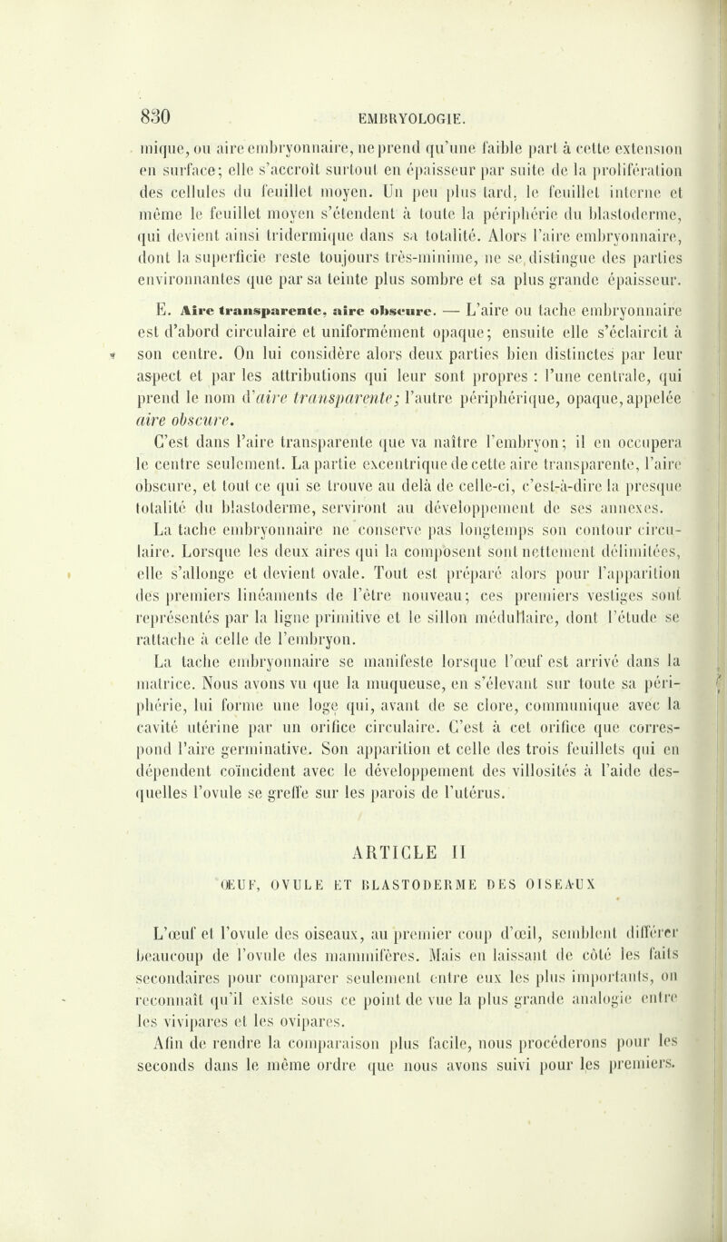 inique, ou aire embryonnaire, ne prend qu’une faible part à cette extension en surface; elle s’accroît surtout en épaisseur par suite de la prolifération des cellules du feuillet moyen. Un peu plus tard, le feuillet interne et môme le feuillet moyen s’étendent à toute la périphérie du blastoderme, qui devient ainsi tridermique dans sa totalité. Alors l’aire embryonnaire, dont la superficie reste toujours très-minime, ne se, distingue des parties environnantes que par sa teinte plus sombre et sa plus grande épaisseur. E. Aire transparente, aire obscure. — L’aire ou tache embryonnaire est d’abord circulaire et uniformément opaque; ensuite elle s’éclaircit à son centre. On lui considère alors deux parties bien distinctes par leur aspect et par les attributions qui leur sont propres : l’une centrale, qui prend le nom d'aire transparente ; l’autre périphérique, opaque, appelée aire obscure. C’est dans l’aire transparente que va naître l’embryon ; il en occupera le centre seulement . La partie excentrique de cette aire transparente, l’aire obscure, et tout ce qui se trouve au delà de celle-ci, c’est-à-dire la presque totalité du blastoderme, serviront au développement de ses annexes. La tache embryonnaire ne conserve pas longtemps son contour circu¬ laire. Lorsque les deux aires qui la composent sont nettement délimitées, elle s’allonge et devient ovale. Tout est préparé alors pour l’apparition des premiers linéaments de l’être nouveau; ces premiers vestiges sont représentés par la ligne primitive et le sillon médullaire, dont l’étude se rattache à celle de l’embryon. La tache embryonnaire se manifeste lorsque l’œuf est arrivé dans la matrice. Nous avons vu que la muqueuse, en s’élevant sur toute sa péri¬ phérie, lui forme une loge qui, avant de se clore, communique avec la cavité utérine par un orifice circulaire. C’est à cet orifice que corres¬ pond Taire germinative. Son apparition et celle des trois feuillets qui en dépendent coïncident avec le développement des villosités à l’aide des¬ quelles l’ovule se greffe sur les parois de l’utérus. ARTICLE II OEUF, OVULE ET BLASTODERME DES OISEA-UX L’œuf et l’ovule des oiseaux, au premier coup d’œil, semblent différer beaucoup de l’ovule des mammifères. Mais en laissant de côté les faits secondaires pour comparer seulement entre eux les plus importants, on reconnaît qu’il existe sous ce point de vue la plus grande analogie entre les vivipares et les ovipares. Afin de rendre la comparaison plus facile, nous procéderons pour les seconds dans le môme ordre que nous avons suivi pour les premiers.