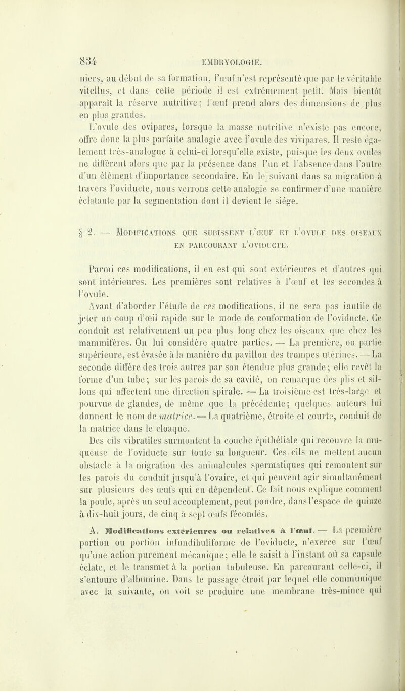 niers, au début de sa formation, l’œuf n’est représenté que par le véritable vitellus, et dans cette période il est 'extrêmement petit. Mais bientôt apparaît la réserve nutritive; l’œuf prend alors des dimensions de,plus en plus grandes. L’ovule des ovipares, lorsque la masse nutritive n’existe pas encore, offre donc la plus parfaite analogie avec l’ovule des vivipares. Il reste éga¬ lement très-analogue à celui-ci lorsqu’elle existe, puisque les deux ovules ne diffèrent alors que par la présence dans l’un et l’absence dans l’autre d’un élément d’importance secondaire. En le suivant dans sa migration à travers l’oviducte, nous verrons cette analogie se confirmer d’une manière éclatante par la segmentation dont il devient le siège. § — Modifications que subissent l’œuf et l’ovule des oiseaux EN PARCOURANT L’OVIDUCTE. Parmi ces modifications, il en est qui sont extérieures et d’autres qui sont intérieures. Les premières sont relatives à l’œuf et les secondes à l’ovule. Avant d’aborder l’étude de ces modifications, il ne sera pas inutile de jeter un coup d’œil rapide sur le mode de conformation de l’oviducte. Ce conduit est relativement un peu plus long chez les oiseaux que chez les mammifères. On lui considère quatre parties. — La première, ou partie supérieure, est évasée à la manière du pavillon des trompes utérines. — La seconde diffère des trois autres par son étendue plus grande; elle revêt la forme d’un tube; sur les parois de sa cavité, on remarque des plis et sil¬ lons qui affectent une direction spirale. — La troisième est très-large et pourvue de glandes, de même que la précédente; quelques auteurs lui donnent le nom de matrice. — La quatrième, étroite et courte, conduit de la matrice dans le cloaque. Des cils vibratiles surmontent la couche épithéliale qui recouvre la mu¬ queuse de l’oviducte sur toute sa longueur. Ces : cils ne mettent aucun obstacle à la migration des animalcules spermatiques qui remontent sur les parois du conduit jusqu’à l’ovaire, et qui peuvent agir simultanément sur plusieurs des œufs qui en dépendent. Ce fait nous explique comment la poule, après un seul accouplement, peut pondre, dans l’espace de quinze à dix-huit jours, de cinq à sept œufs fécondés. A. RBodlfilcations extérieures 010 relatives î\ 3 ’œuf — La première portion ou portion infundibuliforme de l’oviducte, n’exerce sur l’œuf qu’une action purement mécanique ; elle le saisit à l’instant où sa capsule éclate, et le transmet à la portion tubuleuse. En parcourant celle-ci, il s’entoure d’albumine. Dans le passage étroit par lequel elle communique avec la suivante, on voit se produire une membrane très-mince qui