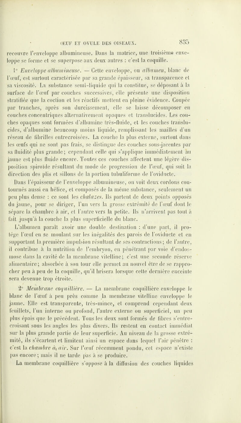 recouvre l’enveloppe albumineuse. Dans la matrice, une troisième enve¬ loppe se forme et se superpose aux deux autres : c’est la coquille. 1° Enveloppe albumineuse. — Cette enveloppe, ou albumen, blanc de l’œuf, est surtout caractérisée par sa grande épaisseur, sa transparence et sa viscosité. La substance semi-liquide qui la constitue, se déposant à la surface de l’œuf par couches successives, elle présente une disposition stratifiée que la coction et les réactifs mettent en pleine évidence. Coupée par tranches, après son durcissement, elle se laisse décomposer en couches concentriques alternativement opaques et translucides. Les cou¬ ches opaques sont formées d’albumine très-fluide, et les couches translu¬ cides, d’albumine beaucoup moins liquide, remplissant les mailles d’un réseau de fibrilles entrecroisées. La couche la plus externe, surtout dans les œufs qui ne sont pas frais, se distingue des couches sous-jacentes par sa fluidité plus grande; cependant celle qui s’applique immédiatement au jaune est plus fluide encore. Toutes ces couches affectent une légère dis¬ position spiroïde résultant du mode de progression de l’œuf, qui suit la direction des plis et sillons de la portion tubuliforme de l’oviducte. Dans l’épaisseur de l’enveloppe albumineuse, on voit deux cordons con¬ tournés aussi en hélice, et composés de la même substance, seulement un peu plus dense : ce sont les chalazes. Ils partent de deux points opposés du jaune, pour se diriger, l’un vers la grosse extrémité de l’œuf dont le sépare la chambre à air, et l’autre vers la petite. Ils n’arrivent pas tout à fait jusqu’à la couche la plus superficielle du blanc. L’albumen paraît avoir une double destination : d’une part, il pro¬ tège l’œuf en se moulant sur les inégalités des parois de l’oviducte et en supportant la première impulsion résultant de ses contractions; de l’autre, il contribue à la nutrition de l’embryon, en pénétrant par voie d’endos¬ mose dans la cavité de la membrane vitelline; c’est une seconde réserve alimentaire; absorbée à son tour elle permet au nouvel être de se rappro¬ cher peu à peu de la coquille, qu’il brisera lorsque cette dernière enceinte sera devenue trop étroite. 2° Membrane coquillière. — La membrane coquillière enveloppe le blanc de l’œuf à peu près comme la membrane vitelline enveloppe le jaune. Elle est transparente, très-mince, et comprend cependant deux feuillets, l’un interne ou profond, l’autre externe ou superficiel, un peu plus épais que le précédent. Tous les deux sont formés de fibres s’entre¬ croisant sous les angles les plus divers. Ils restent en contact immédiat sur la plus grande partie de leur superficie. Au niveau de la grosse extré¬ mité, ils s’écartent et limitent ainsi un espace dans lequel l’air pénètre : c’est la chambre ((* air. Sur l’œuf récemment pondu, cet espace n’existe pas encore; mais il ne larde pas à se produire. La membrane coquillière s’oppose à la diffusion des couches liquides