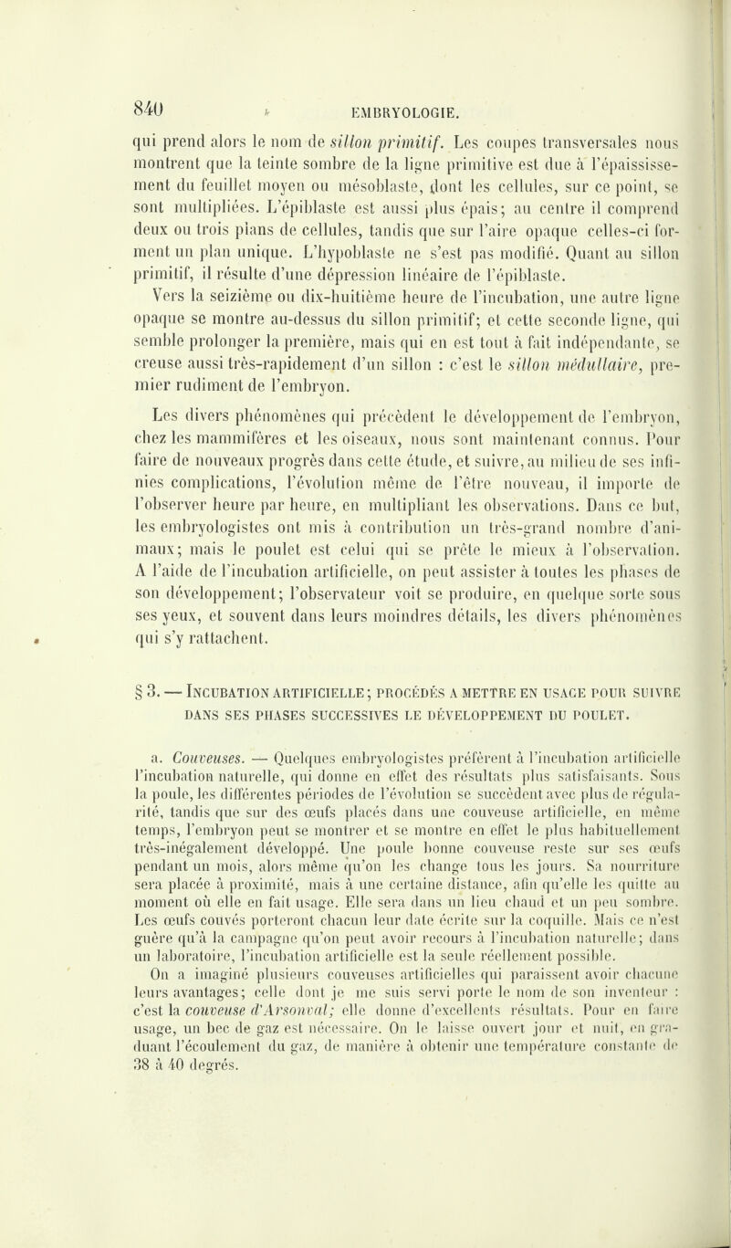 EMBRYOLOGIE. qui prend alors le nom de sillon primitif. Les coupes transversales nous montrent que la teinte sombre de la ligne primitive est due à l’épaississe¬ ment du feuillet moyen ou mésoblaste, dont les cellules, sur ce point, se sont multipliées. L’épiblaste est aussi plus épais; au centre il comprend deux ou trois pians de cellules, tandis que sur l’aire opaque celles-ci for¬ ment un plan unique. L’hypoblaste ne s’est pas modifié. Quant au sillon primitif, il résulte d’une dépression linéaire de l’épiblaste. Vers la seizième ou dix-huitième heure de l’incubation, une autre ligne opaque se montre au-dessus du sillon primitif; et cette seconde ligne, qui semble prolonger la première, mais qui en est tout à fait indépendante, se creuse aussi très-rapidement d’un sillon : c’est le sillon médullaire, pre¬ mier rudiment de l’embryon. Les divers phénomènes qui précèdent le développement de l’embryon, chez les mammifères et les oiseaux, nous sont maintenant connus. Pour faire de nouveaux progrès dans cette étude, et suivre, au milieu de ses infi¬ nies complications, l’évolution même de l’être nouveau, il importe de l’ohserver heure par heure, en multipliant les observations. Dans ce but, les embryologistes ont mis à contribution un très-grand nombre d’ani¬ maux; mais le poulet est celui qui se prête le mieux à l’observation. A l’aide de l’incubation artificielle, on peut assister à toutes les phases de son développement; l’observateur voit se produire, en quelque sorte sous ses yeux, et souvent dans leurs moindres détails, les divers phénomènes qui s’y rattachent. § 3. — Incubation artificielle ; procédés a mettre en usage pour suivre DANS SES PHASES SUCCESSIVES LE DÉVELOPPEMENT DU POULET. a. Couveuses. Quelques embryologistes préfèrent à l’incubation artificielle l’incubation naturelle, qui donne en effet des résultats plus satisfaisants. Sous la poule, les différentes périodes de l’évolution se succèdent avec plus de régula¬ rité, tandis que sur des œufs placés dans une couveuse artificielle, en même temps, l’embryon peut se montrer et se montre en effet le plus habituellement très-inégalement développé. Une poule bonne couveuse reste sur ses œufs pendant un mois, alors même qu’on les change tous les jours. Sa nourriture sera placée à proximité, mais à une certaine distance, afin qu’elle les quitte au moment où elle en fait usage. Elle sera dans un lieu chaud et un peu sombre. Les œufs couvés porteront chacun leur date écrite sur la coquille. Mais ce n’est guère qu’à la campagne qu’on peut avoir recours à l’incubation naturelle; dans un laboratoire, l’incubation artificielle est la seule réellement possible. On a imaginé plusieurs couveuses artificielles qui paraissent avoir chacune leurs avantages; celle dont je me suis servi porte le nom de son inventeur : c’est la couveuse d'Arsonval; elle donne d’excellents résultats. Pour en faire usage, un bec de gaz est nécessaire. On le laisse ouvert jour et nuit, en gra¬ duant l’écoulement du gaz, de manière à obtenir une température constante de 38 à 40 degrés.