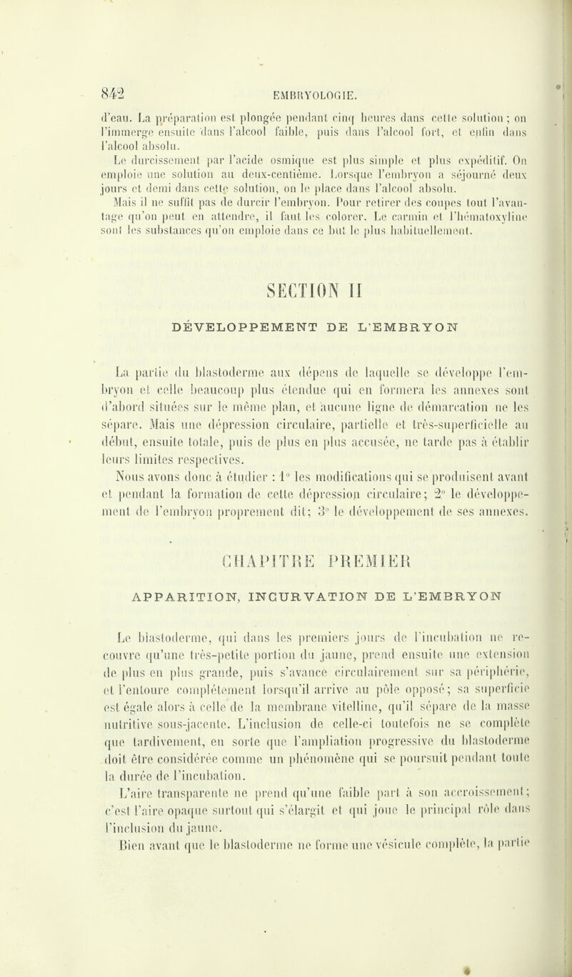 d’eau. La préparation est plongée pendant cinq heures dans cette solution ; on l’immerge ensuite clans l’alcool faible, puis clans l’alcool fort, et enfin dans l’alcool absolu. Le durcissement par l’acide osmique est plus simple et plus expéditif. On emploie une solution au deux-centième. Lorsque l’embryon a séjourné deux jours et demi dans cettç solution, on le place dans l’alcool absolu. Mais il ne suffit pas de durcir l’embryon. Pour retirer des coupes tout l’avan¬ tage qu’on peut en attendre, il faut les colorer. Le carmin et l’hématoxyline sonl les substances qu’on emploie clans ce but le plus habituellement. SECTION II DÉVELOPPEMENT DE L'EMBRYON La partie du blastoderme aux. dépens de laquelle se développe l’em¬ bryon et celle beaucoup plus étendue qui en formera les annexes sont d’abord situées sur le même plan, et aucune ligne de démarcation ne les sépare. Mais une dépression circulaire, partielle et très-superficielle au début, ensuite totale, puis de plus en plus accusée, ne tarde pas à établir leurs limites respectives. Nous avons donc à étudier : 1° les modifications qui se produisent avant et pendant la formation de cette dépression circulaire; 2° le développe¬ ment de l’embryon proprement dit; 3° le développement de ses annexes. CHAPITRE PREMIER APPARITION, INCURVATION DE L’EMBRYON Le blastoderme, qui dans les premiers jours de l'incubation ne re¬ couvre qu’une très-petite portion du jaune, prend ensuite une extension de plus en plus grande, puis s’avance circulairement sur sa périphérie, et l’entoure complètement lorsqu’il arrive au pôle opposé; sa superficie est égale alors à celle de la membrane vitelline, qu’il sépare de la masse nutritive sous-jacente. L’inclusion de celle-ci toutefois ne se complète que tardivement, en sorte que l’ampliation progressive du blastoderme doit être considérée comme un phénomène qui se poursuit pendant toute la durée de l’incubation. L’aire transparente ne prend qu’une faible part à son accroissement; c’est l’aire opaque surtout qui s’élargit et qui joue le principal rôle dans l’inclusion du jaune. Bien avant que le blastoderme ne forme une vésicule complète, la partie