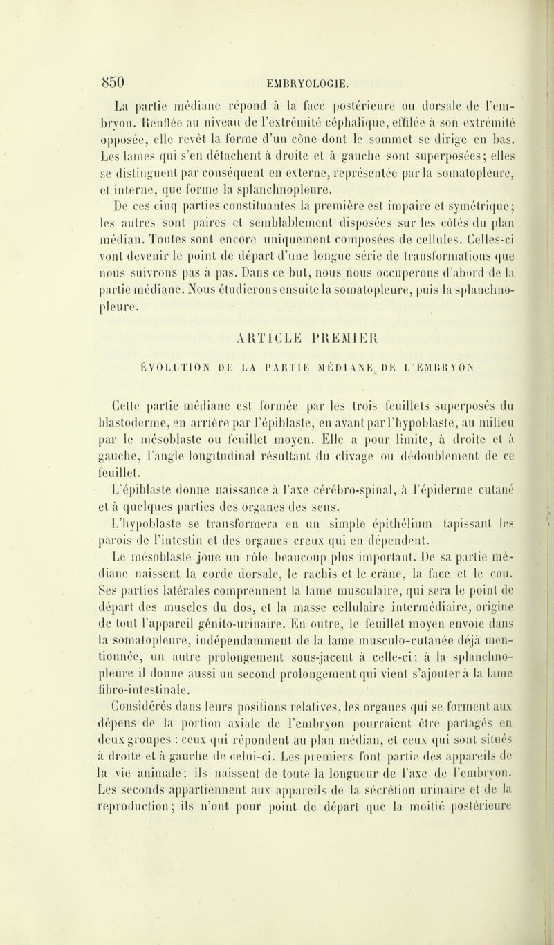 La partie médiane répond à la face postérieure ou dorsale de l’em¬ bryon. Renflée au niveau de l’extrémité céphalique, effilée à son extrémité opposée, elle revêt la forme d’uu cône dont le sommet se dirige en bas. Les lames qui s’en détachent à droite et à gauche sont superposées; elles se distinguent par conséquent en externe, représentée parla somatopleure, et interne, que forme la splanchnopleure. De ces cinq parties constituantes la première est impaire et symétrique; les autres sont paires et semblablement disposées sur les côtés du plan médian. Toutes sont encore uniquement composées de cellules. Celles-ci vont devenir le point de départ d’une longue série de transformations que nous suivrons pas à pas. Dans ce but, nous nous occuperons d’abord de la partie médiane. Nous étudierons ensuite la somatopleure, puis la splanchno- pleure. ARTICLE PREMIER ÉVOLUTION DE LA PARTIE MÉDIANE DE L’EMBRYON Cette partie médiane est formée par les trois feuillets superposés du blastoderme, en arrière par l’épiblaste, en avant par l’hypoblaste, au milieu par le mésoblaste ou feuillet moyen. Elle a pour limite, à droite et à gauche, l’angle longitudinal résultant du clivage ou dédoublement de ce feuillet. L’épiblaste donne naissance à l’axe cérébro-spinal, à T épi derme cutané et à quelques parties des organes des sens. L’hypoblaste se transformera en un simple épithélium tapissant les parois de l’intestin et des organes creux qui en dépendent. Le mésoblaste joue un rôle beaucoup plus important. De sa partie mé¬ diane naissent la corde dorsale, le rachis et le crâne, la face et le cou. Ses parties latérales comprennent la lame musculaire, qui sera le point de départ des muscles du dos, et la masse cellulaire intermédiaire, origine de tout l’appareil génito-urinaire. En outre, le feuillet moyen envoie dans la somatopleure, indépendamment de la lame musculo-cutanée déjà men¬ tionnée, un autre prolongement sous-jacent à celle-ci; à la splanchno¬ pleure il donne aussi un second prolongement qui vient s’ajoutera la lame fibro-i ntestiuale. Considérés dans leurs positions relatives, les organes qui se. forment aux dépens de la portion axiale de l’embryon pourraient être partagés en deux groupes : ceux qui répondent au plan médian, et ceux qui sont situés à droite et à gauche de celui-ci. Les premiers font partie des appareils de la vie animale: ils naissent de toute la longueur de l’axe de l’embryon. Les seconds appartiennent aux appareils de la sécrétion urinaire et de la reproduction; ils n’ont pour point de départ que la moitié postérieure