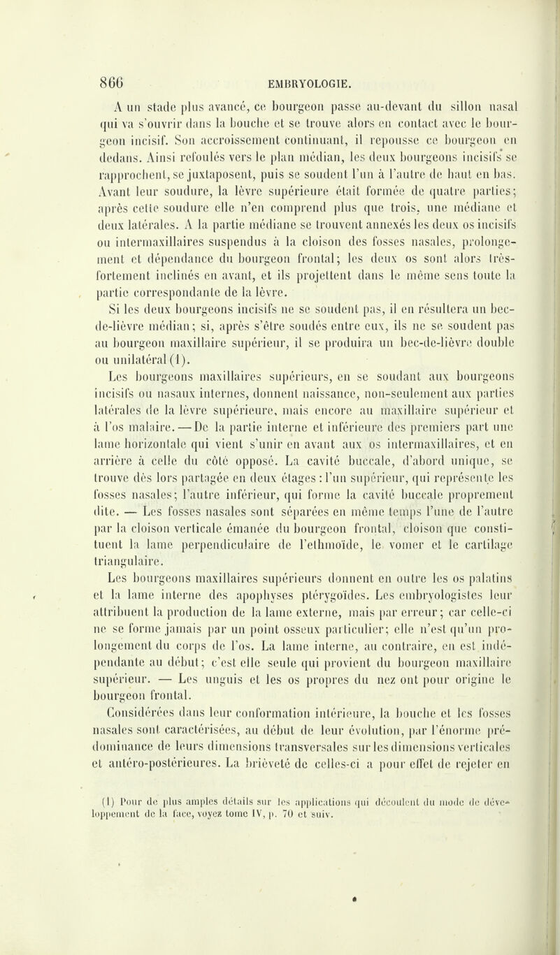 A un stade plus avancé, ce bourgeon passe au-devant du sillon nasal qui va s’ouvrir dans la bouche et se trouve alors en contact avec le bour¬ geon incisif. Son accroissement continuant, il repousse ce bourgeon en dedans. Ainsi refoulés vers le plan médian, les deux bourgeons incisifs se rapprochent, se juxtaposent, puis se soudent l’un à l’autre de haut en bas: Avant leur soudure, la lèvre supérieure était formée de quatre parties; après cetie soudure elle n’en comprend plus que trois, une médiane et deux latérales. A la partie médiane se trouvent annexés les deux os incisifs ou intermaxillaires suspendus à la cloison des fosses nasales, prolonge¬ ment et dépendance du bourgeon frontal; les deux os sont alors très- fortement inclinés en avant, et ils projettent dans le même sens toute la partie correspondante de la lèvre. Si les deux bourgeons incisifs ne se soudent pas, il en résultera un bec- de-lièvre médian; si, après s’être soudés entre eux, ils ne se soudent pas au bourgeon maxillaire supérieur, il se produira un bec-de-lièvre double ou unilatéral (1). Les bourgeons maxillaires supérieurs, en se soudant aux bourgeons incisifs ou nasaux internes, donnent naissance, non-seulement aux parties latérales de la lèvre supérieure, mais encore au maxillaire supérieur et à l’os malaire.—De la partie interne et inférieure des premiers part une lame horizontale qui vient s’unir en avant aux os intermaxillaires, et en arrière à celle du côté opposé. La cavité buccale, d’abord unique, se trouve dès lors partagée en deux étages : l’un supérieur, qui représente les fosses nasales; l’autre inférieur, qui forme la cavité buccale proprement dite. — Les fosses nasales sont séparées en même temps Lune; de l’autre par la cloison verticale émanée du bourgeon frontal, cloison que consti¬ tuent la lame perpendiculaire de l’elhmoïde, le vomer et le cartilage triangulaire. Les bourgeons maxillaires supérieurs donnent en outre les os palatins et la lame interne des apophyses ptérygoïdes. Les embryologistes leur attribuent la production de la lame externe, mais par erreur; car celle-ci ne se forme jamais par un point osseux particulier; elle n’est qu’un pro¬ longement du corps de l’os. La lame interne, au contraire, en est indé¬ pendante au début; c’est elle seule qui provient du bourgeon maxillaire supérieur. — Les unguis et les os propres du nez ont pour origine le bourgeon frontal. Considérées dans leur conformation intérieure, la bouche et les fosses nasales sont caractérisées, au début de leur évolution, par l’énorme pré¬ dominance de leurs dimensions transversales sur les dimensions verticales et antéro-postérieures. La brièveté de celles-ci a pour effet de rejeter en (1) Pour de plus amples détails sur les applications qui découlent du mode de déve* loppement de la face, voyez tome IV, p. 70 et suiv.