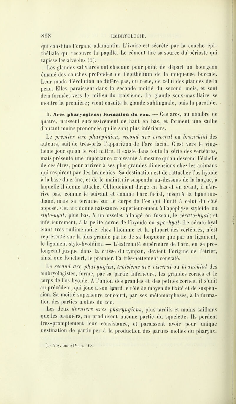 qui constitue l’organe adamantin. L’ivoire est sécrété par la couche épi¬ théliale qui recouvre la papille. Le cément tire sa source du périoste qui tapisse les alvéoles (1). Les glandes salivaires ont chacune pour point de départ un bourgeon émané des couches profondes de l’épithélium de la muqueuse buccale. Leur mode d’évolution ne diffère pas, du reste, de celui des glandes de*la peau. Elles paraissent dans la seconde moitié du second mois, et sont déjà formées vers le milieu du troisième. La glande sous-maxillaire se montre la première; vient ensuite la glande sublinguale, puis la parotide. b. Arcs pharyngiens; formation du cou. — Ces arcs, au nombre de quatre, naissent successivement de haut en bas, et forment une saillie d’autant moins prononcée qu’ils sont plus inférieurs. Le premier arc pharyngien, second arc viscéral ou branchial des auteurs, suit de très-près l’apparition de l’arc facial. C’est vers le ving¬ tième jour qu’on le voit naître. Il existe dans toute la série des vertébrés, mais présente une importance croissante à mesure qu’on descend l’échelle de ces êtres, pour arriver à ses plus grandes dimensions chez les animaux qui respirent par des branchies. Sa destination est de rattacher l’os hyoïde à la base du crâne, et de le maintenir suspendu au-dessous de la langue, à laquelle il donne attache. Obliquement dirigé en bas et en avant, il n’ar¬ rive pas, comme le suivant et comme l’arc facial, jusqu’à la ligne mé¬ diane, mais se termine sur le corps de l’os qui l’unit à celui du côté opposé. Cet arc donne naissance supérieurement à l’apophyse styloïde ou stylo-hyal; plus bas, à un osselet allongé en fuseau, le cérato-liyal; et inférieurement, à la petite corne de l’hyoïde ou apo-hyal. Le cérato-hyal étant très-rudimentaire chez l’homme et la plupart des vertébrés, n’est représenté sur la plus grande partie de sa longueur que par un ligament, le ligament stylo-hyoïdien. — L’extrémité supérieure de l’arc, en se pro¬ longeant jusque dans la caisse du tympan, devient l’origine de l’étrier, ainsi que Keichert, le premier, l’a très-nettement constaté. Le second arc pharyngien, troisième arc viscéral ou branchial des embryologistes, forme, par sa partie inférieure, les grandes cornes et le corps de l’os hyoïde. A l’union des grandes et des petites cornes, il s’unit au précédent, qui joue à son égard le rôle de moyen de fixité et de suspen¬ sion. Sa moitié supérieure concourt, par ses métamorphoses, à la forma¬ tion des parties molles du cou. Les deux derniers arcs pharyngiens, plus tardifs et moins saillants que les premiers, ne produisent aucune partie du squelette. Ils perdent très-promptement leur consistance, et paraissent avoir pour unique destination de participer à la production des parties molles du pharynx. (1) Voy. tome IV, p. 108.