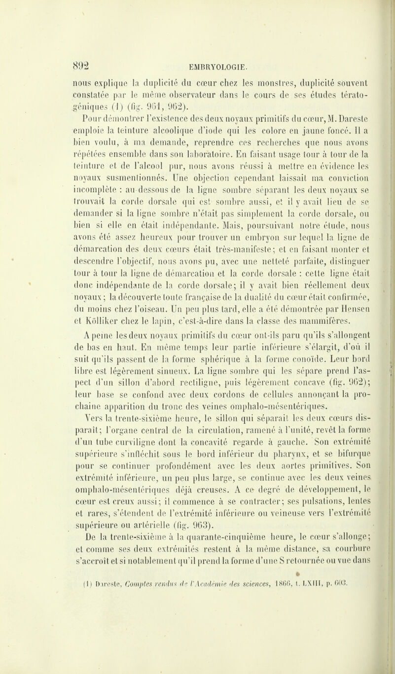 nous explique la duplicité du cœur chez les monstres, duplicité souvent constatée par le même observateur dans le cours de ses études térato- .géniques (1) (fig. 961, 962). Pour démontrer l’existence des deux noyaux primitifs du cœur, M. Dareste emploie la teinture alcoolique d’iode qui les colore en jaune foncé. Il a bien voulu, à ma demande, reprendre ces recherches que nous avons répétées ensemble dans son laboratoire. En faisant usage tour à tour de la teinture et de l’alcool pur, nous avons réussi à mettre en évidence les noyaux susmentionnés. Une objection cependant laissait ma conviction incomplète : au-dessous de la ligne sombre séparant les deux noyaux se trouvait la corde dorsale qui est sombre aussi, et il y avait lieu de se demander si la ligne sombre n’était pas simplement la corde dorsale, ou bien si elle en était indépendante. Mais, poursuivant notre étude, nous avons été assez heureux pour trouver un embryon sur lequel la ligne de démarcation des deux cœurs était très-manifeste; et en faisant monter et descendre l’objectif, nous avons pu, avec une netteté parfaite, distinguer tour à tour la ligne de démarcation et la corde dorsale : cette ligne était donc indépendante de la corde dorsale; il y avait bien réellement deux noyaux ; la découverte toute française de la dualité du cœur était confirmée, du moins chez l’oiseau. Un peu plus tard, elle a été démontrée par Hensen et Kôlliker chez le lapin, c’est-à-dire dans la classe des mammifères. A peine les deux noyaux primitifs du cœur ont-ils paru qu’ils s’allongent de bas en haut. En même temps leur partie inférieure s’élargit, d’où il suit qu’ils passent de la forme sphérique à la forme conoïde. Leur bord libre est légèrement sinueux. La ligne sombre qui les sépare prend l’as¬ pect d’un sillon d’abord rectiligne, puis légèrement concave (fig. 962); leur base se confond avec deux cordons de cellules annonçant la pro¬ chaine apparition du tronc des veines omphalo-mésentériques. Vers la trente-sixième heure, le sillon qui séparait les deux cœurs dis¬ paraît; l’organe central de la circulation, ramené à l’unité, revêt la forme d’un tube curviligne dont la concavité regarde à gauche. Son extrémité supérieure s’infléchit sous le bord inférieur du pharynx, et se bifurque pour se continuer profondément avec les deux aortes primitives. Son extrémité inférieure, un peu plus large, se continue avec les deux veines omphalo-mésentériques déjà creuses. A ce degré de développement, le cœur est creux aussi; il commence à se contracter; ses pulsations, lentes et rares, s’étendent de l’extrémité inférieure ou veineuse vers l’extrémité supérieure ou artérielle (fig. 963). De la trente-sixième à la quarante-cinquième heure, le cœur s’allonge; et comme ses deux extrémités restent à la même distance, sa courbure s’accroît et si notablement qu’il prend la forme d’une S retournée ou vue dans (1) Dareste, Comptes rendus de VAcadémie des sciences, 1860, t. LX1II, p. 603.