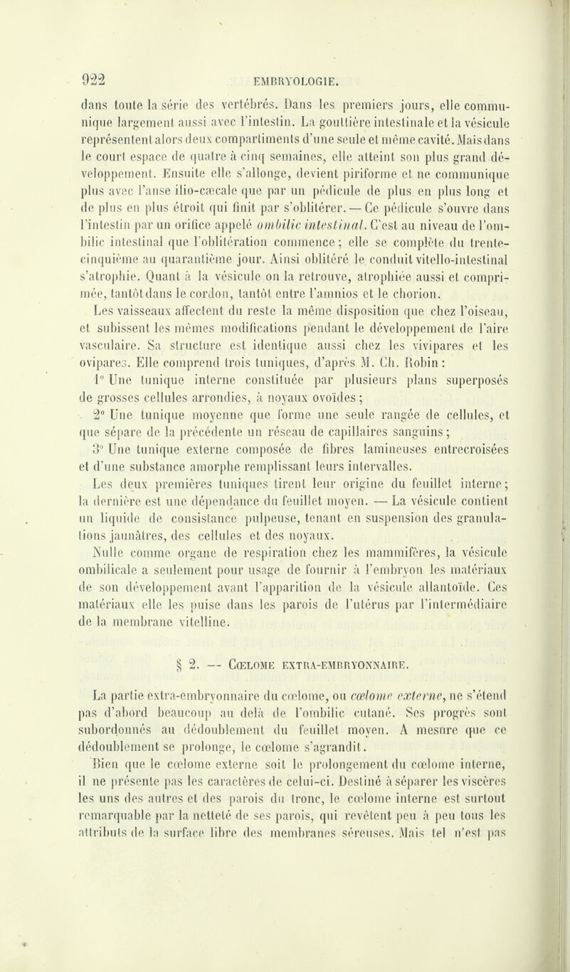 dans toute la série des vertébrés. Dans les. premiers jours, elle commu¬ nique largement aussi avec l’intestin. La gouttière intestinale et la vésicule représentent alors deux compartiments d’une seule et même cavité. Mais dans le court espace de quatre à cinq semaines, elle atteint son plus grand dé¬ veloppement. Ensuite elle s’allonge, devient piriforme et ne communique plus avec l’anse ilio-cæcale que par un pédicule de plus en plus long et de plus en plus étroit qui finit par s’oblitérer. — Ce pédicule s’ouvre dans l’intestin par un orifice appelé ombilic intestinal. C’est au niveau de l’om¬ bilic intestinal que l’oblitération commence ; elle se complète du trente- cinquième au quarantième jour. Ainsi oblitéré le. conduit vitello-intestinal s’atrophie. Quant à la vésicule on la retrouve, atrophiée aussi et compri¬ mée, tantôt dans le cordon, tantôt entre l’amnios et le çhorion. Les vaisseaux affectent du reste la même disposition que chez l’oiseau, et subissent les mêmes modifications pendant le développement de faire vasculaire. Sa structure est identique aussi chez les vivipares et les ovipares. Elle comprend trois tuniques, d’après M. Ch. Robin: 1° Une tunique interne constituée par plusieurs plans superposés de grosses cellules arrondies, à noyaux ovoïdes ; 2° Une tunique moyenne que forme une seule rangée de cellules, et que sépare de la précédente un réseau de capillaires sanguins ; 3° Une tunique externe composée de fibres lamineuses entrecroisées et d’une substance amorphe remplissant leurs intervalles. Les deux premières tuniques tirent leur origine du feuillet interne; la dernière est une dépendance du feuillet moyen. — La vésicule contient un liquide de consistance pulpeuse, tenant en suspension des granula¬ tions jaunâtres, des cellules et des noyaux. Nulle comme organe de respiration chez les mammifères, la vésicule ombilicale a seulement pour usage de fournir à l’embryon les matériaux de son développement avant l’apparition de la vésicule allantoïde. Ces matériaux elle les puise dans les parois de l’utérus par l’intermédiaire de la membrane vitelline. § 2. — Cœlome extra-embryonnaire. La partie extra-embryonnaire du cœlome, ou cœlome externe, ne s’étend pas d’abord beaucoup au delà de l’ombilic cutané. Ses progrès sont subordonnés au dédoublement du feuillet moyen. A mesure que ce dédoublement se prolonge, le cœlome s’agrandit. Bien que le cœlome externe soit le prolongement du cœlome interne, il ne présente pas les caractères de celui-ci. Destiné à séparer les viscères les uns des autres et des parois du tronc, le cœlome interne est surtout remarquable par la netteté de ses parois, qui revêtent peu à peu tous les attributs de la surface libre des membranes séreuses. Mais tel n’est pas