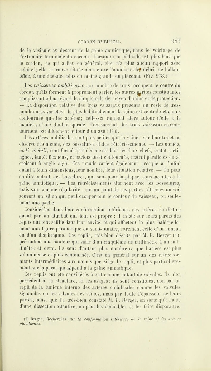 de la vésicule au-dessous de la gaine amniotique, dans le voisinage de l’extrémité terminale du cordon. Lorsque son pédicule est plus long que le cordon, ce qui a lieu en général, elle n’a plus aucun rapport avec celui-ci ; elle se trouve située alors entre l’amnios et lejl débris de l’allan¬ toïde, à une distance plus ou moins grande du placenta. (Fig. 973.) Les vaisseaux- ombilicaux, au nombre de trois, occupent le centre du cordon qu’ils forment à proprement parler, les autres j^rties constituantes remplissant à leur égard le simple rôle de moyen d’union et de protection. — La disposition relative des trois vaisseaux présente du reste de très- nombreuses variétés : le plus habituellement la veine est centrale et moins contournée que les artères; celles-ci rampent alors autour d’elle à la manière d’une double spirale. Très-souvent, les trois vaisseaux se con¬ tournent parallèlement autour d’un axe idéal. Les artères ombilicales sont plus petites que la veine; sur leur trajet on observe des nœuds, des bosselures et des rétrécissements. — Les nœuds, nodi, noduli, sont formés par des anses dont les deux chefs, tantôt recti¬ lignes, tantôt fïexueux, et parfois aussi contournés, restent parallèles ou se croisent à angle aigu. Ces nœuds varient également presque à l’infini quant à leurs dimensions, leur nombre, leur situation relative. — On peut en dire autant des bosselures, qui sont pour la plupart sous-jacentes à la gaine amniotique. — Les rétrécissements alternent avec les bosselures, mais sans aucune régularité : sur un point de ces parties rétrécies on voit souvent un sillon qui peut occuper tout le contour du vaisseau, ou seule¬ ment une partie. Considérées dans leur conformation intérieure, ces artères se distin¬ guent par un attribut qui leur est propre : il existe sur leurs parois des replis qui font saillie dans leur cavité, et qui affectent le plus habituelle¬ ment une figure parabolique ou semi-lunaire, rarement celle d’un anneau ou d’un diaphragme. Ces replis, très-bien décrits par M. P. Berger (1), présentent une hauteur qui varie d’un cinquième de millimètre à un mil¬ limètre et demi. Ils sont d’autant plus nombreux que l’artère est plus volumineuse et plus contournée. C’est en général sur un des rétrécisse¬ ments intermédiaires aux nœuds que siège le repli, et plus particulière¬ ment sur la paroi qui répond à la gaine amniotique Ces replis ont été considérés à tort comme autant de valvules. Ils n’en possèdent ni la structure, ni les usages; ils sont constitués, non par un repli de la tunique interne des artères ombilicales comme les valvules sigmoïdes ou les valvules des veines, mais par toute l’épaisseur de leurs parois, ainsi que l’a très-bien constaté M, P. Berger, en sorte qu’à l’aide d’une dissection attentive, on peut les dédoubler et les faire disparaître. (1) Berger, Recherches sur la conformation intérieure de la veine et des artères ombilicales.